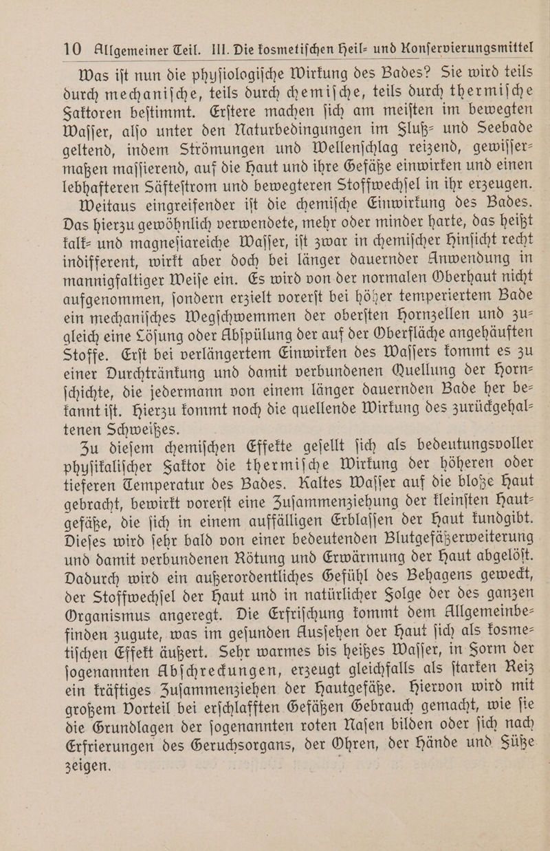 Was iſt nun die phuſiologiſche Wirkung des Bades? Sie wird teils durch mechaniſche, teils durch chemiſche, teils durch thermiſche Faktoren beſtimmt. Erſtere machen ſich am meiſten im bewegten waſſer, alſo unter den Naturbedingungen im Fluß- und Seebade geltend, indem Strömungen und Wellenſchlag reizend, gewiſſer⸗ maßen maſſierend, auf die Haut und ihre Gefäße einwirken und einen lebhafteren Säfteſtrom und bewegteren Stoffwechſel in ihr erzeugen. weitaus eingreifender iſt die chemiſche Einwirkung des Bades. Das hierzu gewöhnlich verwendete, mehr oder minder harte, das heißt kalk⸗ und magneſiareiche Waſſer, iſt zwar in chemiſcher Hinſicht recht indifferent, wirkt aber doch bei länger dauernder Anwendung in mannigfaltiger Weiſe ein. Es wird von der normalen Oberhaut nicht aufgenommen, ſondern erzielt vorerſt bei höher temperiertem Bade ein mechaniſches Wegſchwemmen der oberſten Hornzellen und zu⸗ gleich eine Cöſung oder Abfpülung der auf der Oberfläche angehäuften Stoffe. Erſt bei verlängertem Einwirken des Waſſers kommt es zu einer Durchtränkung und damit verbundenen Quellung der Horn— ſchichte, die jedermann von einem länger dauernden Bade her be⸗ kannt iſt. Hierzu kommt noch die quellende Wirkung des zurückgehal⸗ tenen Schweißes. Zu dieſem chemiſchen Effekte geſellt ſich als bedeutungsvoller phuſikaliſcher Faktor die thermiſche Wirkung der höheren oder tieferen Temperatur des Bades. Kaltes Waſſer auf die bloße Haut gebracht, bewirkt vorerſt eine Zuſammenziehung der kleinſten Haut⸗ gefäße, die ſich in einem auffälligen Erblaſſen der Haut kundgibt. Dieſes wird ſehr bald von einer bedeutenden Blutgefäßerweiterung und damit verbundenen Rötung und Erwärmung der Haut abgelöſt. Dadurch wird ein außerordentliches Gefühl des Behagens geweckt, der Stoffwechſel der Haut und in natürlicher Folge der des ganzen Organismus angeregt. Die Erfriſchung kommt dem Allgemeinbe⸗ finden zugute, was im geſunden Ausjehen der Haut ſich als kosme⸗ tiſchen Effekt äußert. Sehr warmes bis heißes Waſſer, in Form der ſogenannten Abſchreckungen, erzeugt gleichfalls als ſtarken Reiz ein kräftiges Zuſammenziehen der Hautgefäße. hiervon wird mit großem Vorteil bei erſchlafften Gefäßen Gebrauch gemacht, wie ſie die Grundlagen der ſogenannten roten Naſen bilden oder ſich nach Erfrierungen des Geruchsorgans, der Ohren, der Hände und Füße. zeigen.