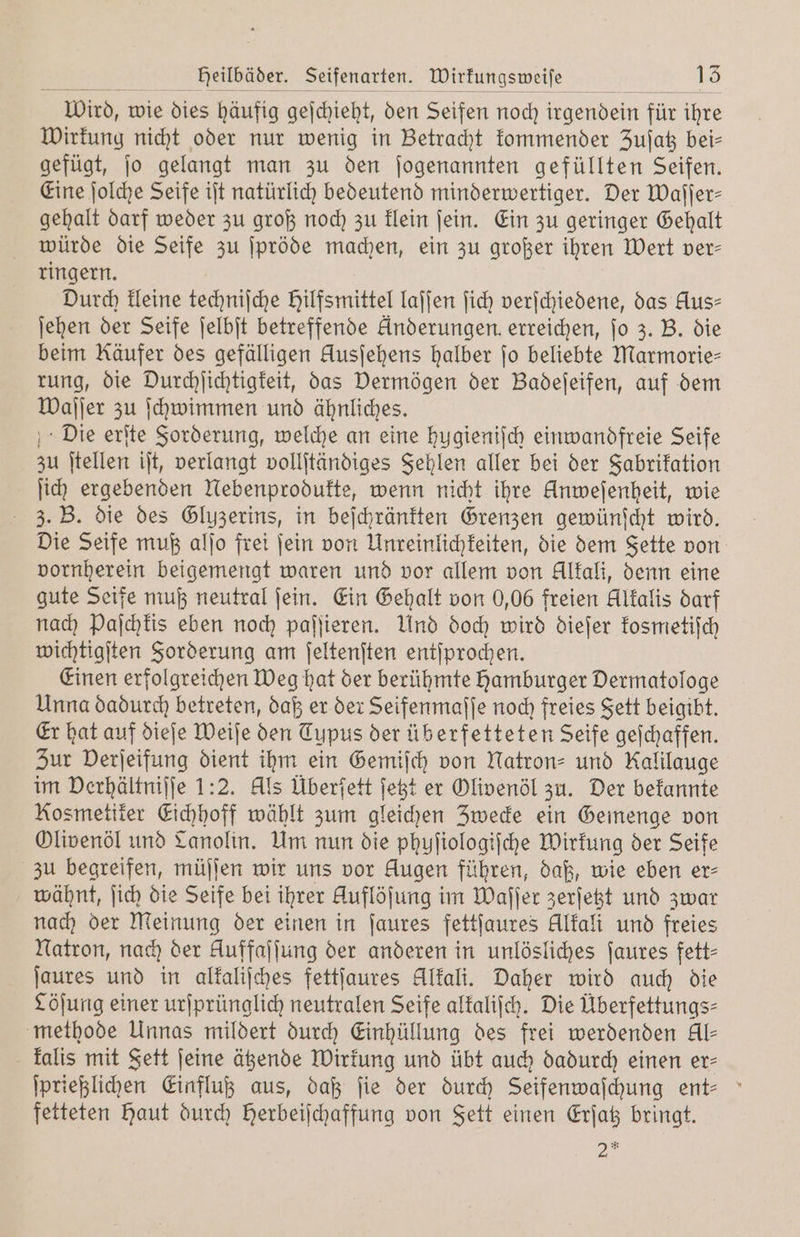 Heilbäder. Seifenarten. Wirkungsweiſe 15 Wird, wie dies häufig geichieht, den Seifen noch irgendein für ihre Wirkung nicht oder nur wenig in Betracht kommender Zujat bei— gefügt, ſo gelangt man zu den ſogenannten gefüllten Seifen. Eine ſolche Seife iſt natürlich bedeutend minderwertiger. Der Waſſer— gehalt darf weder zu groß noch zu klein ſein. Ein zu geringer Gehalt würde die Seife zu ſpröde machen, ein zu großer ihren Wert ver— ringern. Durch kleine techniſche Hilfsmittel laſſen ſich verſchiedene, das Aus- ſehen der Seife ſelbſt betreffende Anderungen erreichen, jo 3. B. die beim Käufer des gefälligen Ausſehens halber jo beliebte Marmorie— rung, die Durchſichtigkeit, das Dermögen der Badeſeifen, auf dem Waſſer zu ſchwimmen und ähnliches. Die erſte Forderung, welche an eine hugieniſch einwandfreie Seife zu ſtellen iſt, verlangt vollſtändiges Fehlen aller bei der Fabrikation ſich ergebenden Nebenprodukte, wenn nicht ihre Unweſenheit, wie 3. B. die des Gluzerins, in beſchränkten Grenzen gewünſcht wird. Die Seife muß alſo frei ſein von Unreinlichkeiten, die dem Fette von vornherein beigemengt waren und vor allem von Alkali, denn eine gute Seife muß neutral ſein. Ein Gehalt von 0,06 freien Alkalis darf nach Paſchkis eben noch paſſieren. Und doch wird dieſer kosmetiſch wichtigſten Forderung am ſeltenſten entſprochen. Einen erfolgreichen Weg hat der berühmte hamburger Dermatologe Unna dadurch betreten, daß er der Seifenmaſſe noch freies Fett beigibt. Er hat auf dieſe Weiſe den Typus der üb erfetteten Seife geſchaffen. Zur Derjeifung dient ihm ein Gemiſch von Natron- und Kalilauge im Derhältniſſe 1:2. Als Überſett ſetzt er Olivenöl zu. Der bekannte Kosmetiker Eichhoff wählt zum gleichen Zwecke ein Gemenge von Olivenöl und Lanolin. Um nun die phuſiologiſche Wirkung der Seife zu begreifen, müſſen wir uns vor Augen führen, daß, wie eben er⸗ wähnt, ſich die Seife bei ihrer Auflöſung i im Waſſer zerſetzt und zwar nach der Meinung der einen in ſaures fettſaures Alkali und freies Natron, nach der Auffajlung der anderen in unlösliches ſaures fett— ſaures und in alkaliſches fettſaures Alkali. Daher wird auch die Cöſung einer urſprünglich neutralen Seife alkaliſch. Die Überfettungs⸗ methode Unnas mildert durch Einhüllung des frei werdenden Al- kalis mit Fett ſeine ätzende Wirkung und übt auch dadurch einen er— ſprießlichen Einfluß aus, daß fie der durch Seifenwaſchung ent- fetteten haut durch Herbeiſchaffung von Fett einen Erſatz bringt.