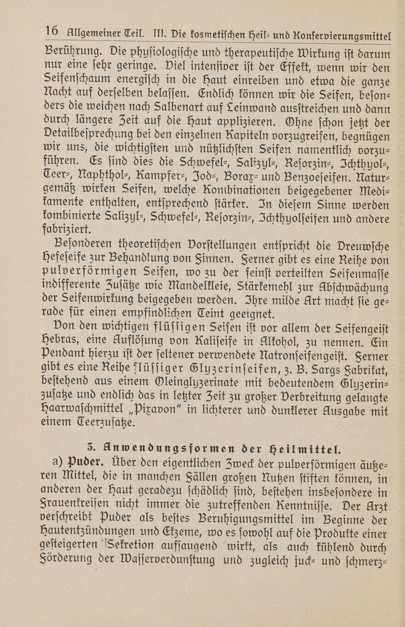 Berührung. Die phyſiologiſche und therapeutiſche Wirkung ift darum nur eine ſehr geringe. Viel intenfiver ift der Effekt, wenn wir den Seifenſchaum energiſch in die Haut einreiben und etwa die ganze Nacht auf derſelben belaſſen. Endlich können wir die Seifen, beſon⸗ ders die weichen nach Salbenart auf Leinwand ausſtreichen und dann durch längere Zeit auf die Haut applizieren. Ohne ſchon jetzt der Detailbeſprechung bei den einzelnen Kapiteln vorzugreifen, begnügen wir uns, die wichtigſten und nützlichſten Seifen namentlich vorzus führen. Es find dies die Schwefel-, Salizul⸗, Reſorzin⸗, Ichthyol⸗, Ceer⸗, Naphthol⸗, Kampfer-, Jod⸗, Borax⸗ und Benzoeſeifen. Natur⸗ gemäß wirken Seifen, welche Kombinationen beigegebener Medi⸗ kamente enthalten, entſprechend ſtärker. In dieſem Sinne werden kombinierte Salizul⸗, Schwefel⸗, Reſorzin⸗ Ichthyolſeifen und andere fabriziert. Beſonderen theoretiſchen Dorftellungen entſpricht die Dreuwſche Hefeſeife zur Behandlung von Sinnen. Ferner gibt es eine Reihe von pulverförmigen Seifen, wo zu der feinſt verteilten Seifenmaſſe indifferente Zuſätze wie Mandelkleie, Stärkemehl zur Abſchwächung der Seifenwirkung beigegeben werden. Ihre milde Art macht ſie ge⸗ rade für einen empfindlichen Teint geeignet. Von den wichtigen flüſſigen Seifen iſt vor allem der Seifengeiſt Hebras, eine Auflöſung von Kaliſeife in Alkohol, zu nennen. Ein Pendant hierzu iſt der ſeltener verwendete Natronſeifengeiſt. Ferner gibt es eine Reihe flüſſiger Gluzerinſeifen, z. B. Sargs Fabrikat, beſtehend aus einem Oleingluzerinate mit bedeutendem Gluzerin⸗ zuſatze und endlich das in letzter Zeit zu großer Verbreitung gelangte Haarwaſchmittel „Pixavon“ in lichterer und dunklerer Ausgabe mit einem Teerzuſatze. 3. Anwendungsformen der heilmittel. a) Puder. Über den eigentlichen Zweck der pulverförmigen äuße⸗ ren Mittel, die in manchen Fällen großen Nutzen ſtiften können, in anderen der Haut geradezu ſchädlich ſind, beſtehen insbeſondere in Frauenkreiſen nicht immer die zutreffenden Renntniſſe. Der Arzt verſchreibt Puder als beſtes Beruhigungsmittel im Beginne der Hautentzündungen und Ekzeme, wo es ſowohl auf die Produkte einer geſteigerten Sekretion aufſaugend wirkt, als auch kühlend durch Soörderung der Waſſerverdunſtung und zugleich jud= und ſchmerz⸗