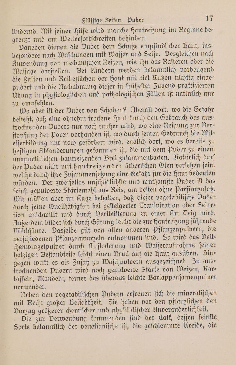 lindernd. Mit ſeiner Hilfe wird manche Hautreizung im Beginne be— grenzt und am Weiterfortſchreiten behindert. Daneben dienen die Puder dem Schutze empfindlicher Haut, ins— beſondere nach Waſchungen mit Waſſer und Seife. Desgleichen nach Anwendung von mechanischen Reizen, wie ihn das Raſieren oder die Maſſage darſtellen. Bei Kindern werden bekanntlich vorbeugend die Falten und Reibeflächen der Haut mit viel Nutzen tüchtig einge⸗ pudert und die Nachahmung dieſer in früheſter Jugend praktizierten Übung in phuſiologiſchen und pathologiſchen Fällen iſt natürlich nur zu empfehlen. wo aber iſt der Puder von Schaden? Überall dort, wo die Gefahr beſteht, daß eine ohnehin trockene Haut durch den Gebrauch des aus— trocknenden puders nur noch rauher wird, wo eine Neigung zur Per⸗ ſtopfung der Poren vorhanden iſt, wo durch ſeinen Gebrauch die Mit⸗ eſſerbildung nur noch gefördert wird, endlich dort, wo es bereits zu heftigen kbſonderungen gekommen iſt, die mit dem Puder zu einem unappetitlichen hautreizenden Brei zuſammenbacken. Natürlich darf der Puder nicht mit hautreizenden ätheriſchen Glen verſehen ſein, welche durch ihre Zuſammenſetzung eine Gefahr für die Haut bedeuten würden. Der zweifellos unſchädlichſte und wirlſamſte Puder iſt das feinſt gepulverte Stärkemehl aus Reis, am beſten ohne Parfümzuſatz. Wir müffen aber im Auge behalten, daß dieſer vegetabiliſche Puder durch feine Quellfähigkeit bei geſteigerter Tranſpiration oder Sekre⸗ tion anſchwillt und durch Derkleiſterung zu einer flirt Teig wird. Außerdem bildet ſich durch Gärung leicht die zur Hautreizung führende Milchſäure. Dasſelbe gilt von allen anderen Pflanzenpulvern, die verſchiedenen pflanzenwurzeln entnommen ſind. So wird das Deil⸗ chenwurzelpulver durch Auflockerung und Waſſeraufnahme ſeiner holzigen Beſtandteile leicht einen Druck auf die Baut ausüben. Hin⸗ gegen wirkt es als Zuſatz zu Waſchpulvern ausgezeichnet. Zu aus» trocknenden pudern wird noch gepulverte Stärke von Weizen, Kar⸗ toffeln, Mandeln, ferner das überaus leichte Bärlappenſamenpulver verwendet. Neben den vegetabiliſchen Pudern erfreuen ſich die mineraliſchen mit Recht großer Beliebtheit. Sie haben vor den pflanzlichen den Vorzug größerer chemiſcher und phuſikaliſcher Unveränderlichkeit. Die zur Derwendung kommenden ſind der Calk, deſſen feinſte Sorte bekanntlich der venetianiſche iſt, die geſchlemmte Kreide, die