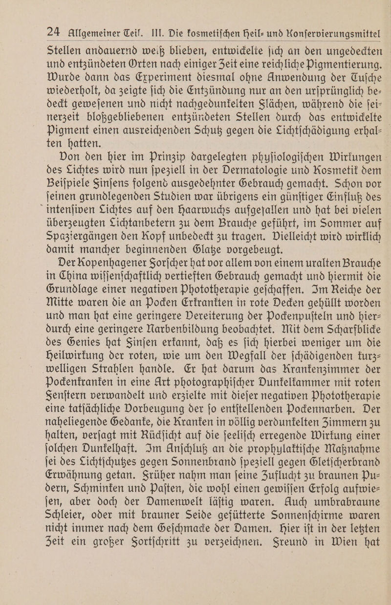 Stellen andauernd weiß blieben, entwickelte ſich an den ungedeckten und entzündeten Orten nach einiger Zeit eine reichliche Pigmentierung. Wurde dann das Experiment diesmal ohne Anwendung der Cuſche wiederholt, da zeigte ſich die Entzündung nur an den urſprünglich be- deckt geweſenen und nicht nachgedunkelten Flächen, während die ſei— nerzeit bloßgebliebenen entzündeten Stellen durch das entwickelte Pigment einen ausreichenden Schutz gegen die Lichtſchädigung erhal— ten hatten. Don den hier im Prinzip dargelegten phuſiologiſchen Wirkungen des Lichtes wird nun ſpeziell in der Dermatologie und Kosmetik dem Beiſpiele Finſens folgend ausgedehnter Gebrauch gemacht. Schon vor ſeinen grundlegenden Studien war übrigens ein günſtiger Einfluß des intenſiven Lichtes auf den Haarwuchs aufgefallen und hat bei vielen überzeugten Lichtanbetern zu dem Brauche geführt, im Sommer auf Spaziergängen den Kopf unbedeckt zu tragen. Vielleicht wird wirklich damit mancher beginnenden Glatze vorgebeugt. Der Kopenhagener Forſcher hat vor allem von einem uralten Brauche in China wiſſenſchaftlich vertieften Gebrauch gemacht und hiermit die Grundlage einer negativen Phototherapie geſchaffen. Im Reiche der Mitte waren die an Pocken Erkrankten in rote Decken gehüllt worden und man hat eine geringere Vereiterung der Pockenpuſteln und hier— durch eine geringere Narbenbildung beobachtet. Mit dem Scharfblicke des Genies hat Sinjen erkannt, daß es ſich hierbei weniger um die Heilwirkung der roten, wie um den Wegfall der ſchädigenden kurz welligen Strahlen handle. Er hat darum das Krankenzimmer der Pockenkranken in eine Art photographiſcher Dunkelkammer mit roten Fenſtern verwandelt und erzielte mit dieſer negativen Phototherapie eine tatſächliche Dorbeugung der jo entſtellenden Pockennarben. Der naheliegende Gedanke, die Kranken in völlig verdunkelten Zimmern zu halten, verſagt mit Rüdficht auf die ſeeliſch erregende Wirkung einer ſolchen Dunkelhaft. Im Anſchluß an die prophylaktiſche Maßnahme ſei des Lichtſchutzes gegen Sonnenbrand ſpeziell gegen Gletſcherbrand Erwähnung getan. Früher nahm man ſeine Zuflucht zu braunen Pu⸗ dern, Schminken und Paſten, die wohl einen gewiſſen Erfolg aufwies ſen, aber doch der Damenwelt läſtig waren. Auch umbrabraune Schleier, oder mit brauner Seide gefütterte Sonnenſchirme waren nicht immer nach dem Geſchmacke der Damen. hier iſt in der letzten Zeit ein großer Fortſchritt zu verzeichnen. Freund in Wien hat