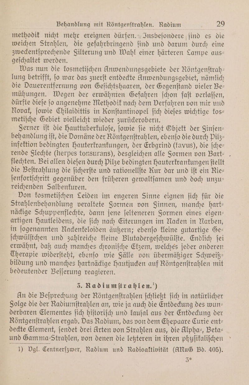 methodik nicht mehr ereignen dürfen. Insbeſondere ſind es die weichen Strahlen, die gefahrbringend ſind und darum durch eine | zweckentſprechende Filterung und Wahl einer härteren Lampe aus— geſchaltet werden. Was nun die kosmetiſchen Anwendungsgebiete der Röntgenſtrah— lung betrifft, jo war das zuerſt entdeckte Anwendungsgebiet, nämlich die Dauerentfernung von Geſichtshaaren, der Gegenſtand vieler Be— mühungen. Wegen der erwähnten Gefahren ſchon faſt verlaſſen, dürfte dieſe ſo angenehme Methodik nach dem Verfahren von mir und Novak, ſowie Chilaidittis in Konftantinopel fich diefes wichtige kos⸗ metiſche Gebiet vielleicht wieder zurückerobern. Ferner iſt die Hauttuberkuloſe, ſowie fie nicht Objekt der Sinfen- behandlung iſt, die Domäne der Röntgenſtrahlen, ebenſo die durch Pilz⸗ infektion bedingten Hauterkrankungen, der Erbgrind (favus), die ſche⸗ rende Flechte (herpes tonsurans), desgleichen alle Formen von Bart⸗ flechten. Bei allen dieſen durch Pilze bedingten Hauterkrankungen ſtellt die Beſtrahlung die ſicherſte und rationellſte Kur dar und iſt ein Rie⸗ ſenfortſchritt gegenüber den früheren gewaltſamen und doch unzu— reichenden Salbenkuren. Don kosmetiſchen Leiden im engeren Sinne eignen ſich für die Strahlenbehandlung veraltete Formen von Sinnen, manche hart- näckige Schuppenflechte, dann jene ſelteneren Formen eines eigen- artigen Hautleidens, die ſich nach Eiterungen im Nacken in Narben, in ſogenannten Nackenkeloiden äußern; ebenſo kleine gutartige Ge⸗ ſchwülſtchen und zahlreiche kleine Blutadergeſchwülſte. Endlich ſei erwähnt, daß auch manches chroniſche Ekzem, welches jeder anderen Therapie widerſteht, ebenſo wie Fälle von übermäßiger Schweiß⸗ bildung und manches hartnäckige hautjucken auf Röntgenſtrahlen mit bedeutender Beſſerung reagieren. 3. Radiumſtrahlen.) An die Beſprechung der Röntgenſtrahlen ſchließt ſich in natürlicher Folge die der Radiumſtrahlen an, wie ja auch die Entdeckung des wun⸗ derbaren Elementes ſich hiſtoriſch und kauſal aus der Entdeckung der Röntgenſtrahlen ergab. Das Radium, das von dem Ehepaare Curie ent⸗ deckte Element, ſendet drei Arten von Strahlen aus, die Alphas, Beta⸗ und Gamma -Strahlen, von denen die letzteren in ihren phyſikaliſchen 1) Dgl. Centnerſzwer, Radium und Radioaktivität (Alu Bd. 405). 3 *