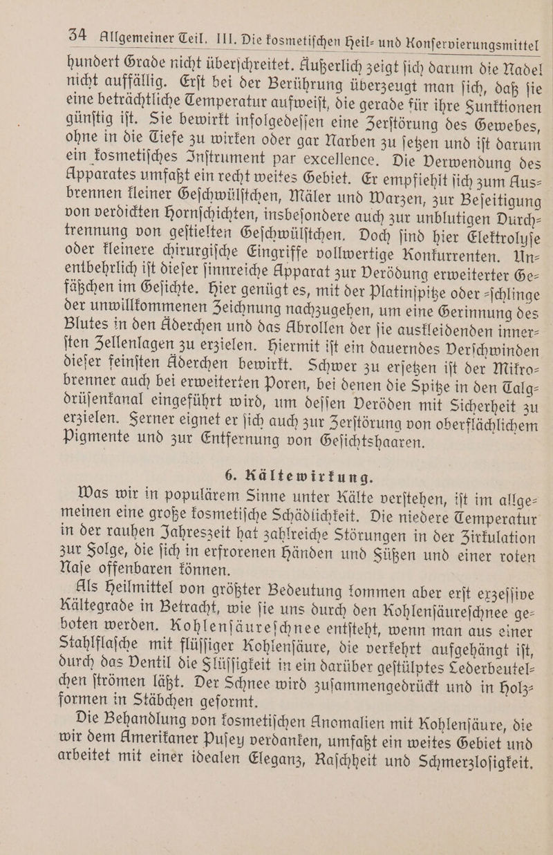 hundert Grade nicht überſchreitet. Außerlich zeigt ſich darum die Nadel nicht auffällig. Erſt bei der Berührung überzeugt man ſich, daß ſie eine beträchtliche Temperatur aufweiſt, die gerade für ihre Funktionen günſtig iſt. Sie bewirkt infolgedeſſen eine Zerſtörung des Gewebes, ohne in die Ciefe zu wirken oder gar Narben zu ſetzen und iſt darum ein kosmetiſches Inſtrument par excellence. Die Verwendung des Upparates umfaßt ein recht weites Gebiet. Er empfiehlt ſich zum Aus⸗ brennen kleiner Geſchwülſtchen, Mäler und Warzen, zur Beſeitigung von verdickten Hornſchichten, insbeſondere auch zur unblutigen Durch— trennung von geſtielten Geſchwülſtchen. Doch ſind hier Elektroluſe oder kleinere chirurgiſche Eingriffe vollwertige Konkurrenten. Un⸗ entbehrlich iſt dieſer ſinnreiche Apparat zur Verödung erweiterter Ge- fäßchen im Geſichte. Hier genügt es, mit der Platinſpitze oder -jchlinge der unwillkommenen Zeichnung nachzugehen, um eine Gerinnung des Blutes in den Aderchen und das Abrollen der ſie auskleidenden inner⸗ ſten Zellenlagen zu erzielen. Hiermit iſt ein dauerndes Verſchwinden dieſer feinſten klderchen bewirkt. Schwer zu erſetzen iſt der Mifro- brenner auch bei erweiterten Poren, bei denen die Spitze in den Talg⸗ drüſenkanal eingeführt wird, um deſſen Deröden mit Sicherheit zu erzielen. Ferner eignet er ſich auch zur Zerſtörung von oberflächlichem Pigmente und zur Entfernung von Geſichtshaaren. 6. Rälte wirkung. Was wir in populärem Sinne unter Kälte verſtehen, iſt im allge- meinen eine große kosmetiſche Schädlichkeit. Die niedere Temperatur in der rauhen Jahreszeit hat zahlreiche Störungen in der Zirkulation zur Folge, die ſich in erfrorenen händen und Füßen und einer roten Naſe offenbaren können. Als Heilmittel von größter Bedeutung kommen aber erſt exzeſſive Kältegrade in Betracht, wie ſie uns durch den Rohlenſäureſchnee ge- boten werden. Rohlenſäureſchnee entſteht, wenn man aus einer Stahlflaſche mit flüſſiger Kohlenſäure, die verkehrt aufgehängt iſt, durch das Ventil die Slüſſigkeit in ein darüber geſtülptes Cederbeutel⸗ chen ſtrömen läßt. Der Schnee wird zuſammengedrückt und in holz⸗ formen in Stäbchen geformt. Die Behandlung von kosmetiſchen Anomalien mit Rohlenſäure, die wir dem kmerikaner Pufey verdanken, umfaßt ein weites Gebiet und arbeitet mit einer idealen Eleganz, Raſchheit und Schmerzloſigkeit.