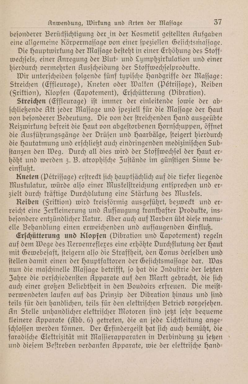 Anwendung, Wirkung und Arten der Maſſage SL beſonderer Berüdjichtigung der in der Kosmetit geitellten Aufgaben eine allgemeine Rörpermaſſage von einer ſpeziellen Geſichtsmaſſage. Die Hauptwirkung der Maſſage beſteht in einer Erhöhung des Stoff— wechſels, einer Anregung der Blut- und Lumphzirkulation und einer hierdurch vermehrten Ausjcheidung der Stoffwechſelprodukte. Wir unterſcheiden folgende fünf tupiſche Handgriffe der Maſſage: Streichen (Effleurage), Kneten oder Walken (Peétriſſage), Reiben (Friktion), Klopfen (Tapotement), Erſchütterung (Vibration). Streichen (Effleurage) iſt immer der einleitende ſowie der ab— ſchließende Akt jeder Maſſage und ſpeziell für die Maſſage der Haut von beſonderer Bedeutung. Die von der ſtreichenden hand ausgeübte Reizwirkung befreit die haut von abgeſtorbenen Hornſchuppen, öffnet die Ausführungsgänge der Drüſen und Haarbälge, ſteigert hierdurch die hautatmung und erſchließt auch eindringenden mediziniſchen Sub= ſtanzen den Weg. Durch all dies wird der Stoffwechſel der Haut er— höht und werden 3. B. atrophiſche Zuſtände im günſtigen Sinne be— einflußt. Kneten (Petriſſage) erſtreckt ſich hauptſächlich auf die tiefer liegende Muskulatur, würde alſo einer Muskelſtreichung entſprechen und er- zielt durch kräftige Durchblutung eine Stärkung des Muskels. Reiben (Friktion) wird kreisförmig ausgeführt, bezweckt und er- reicht eine Zerkleinerung und Aufſaugung krankhafter Produkte, ins⸗ beſondere entzündlicher Natur. Aber auch auf Narben übt dieſe manu⸗ elle Behandlung einen erweichenden und aufſaugenden Einfluß. Erſchütterung und Klopfen (Vibration und Capotement) regeln auf dem Wege des Nervenreflexes eine erhöhte Durchflutung der Haut mit Gewebeſaft, ſteigern alſo die Straffheit, den Tonus derſelben und ſtellen damit einen der hauptfaktoren der Geſichtsmaſſage dar. Was nun die maſchinelle Maſſage betrifft, ſo hat die Induſtrie der letzten Jahre die verſchiedenſten Apparate auf den Markt gebracht, die ſich auch einer großen Beliebtheit in den Boudoirs erfreuen. Die meilt- verwendeten laufen auf das Prinzip der Vibration hinaus und ſind teils für den handlichen, teils für den elektriſchen Betrieb vorgeſehen. Un Stelle unhandlicher elektriſcher Motoren ſind jetzt ſehr bequeme kleinere Apparate (Abb. 6) getreten, die an jede Lichtleitung ange— ſchloſſen werden können. Der Erfindergeiſt hat ſich auch bemüht, die faradiſche Elektrizität mit Maſſierapparaten in Verbindung zu ſetzen und dieſem Beſtreben verdanken Apparate, wie der elektriſche hand—