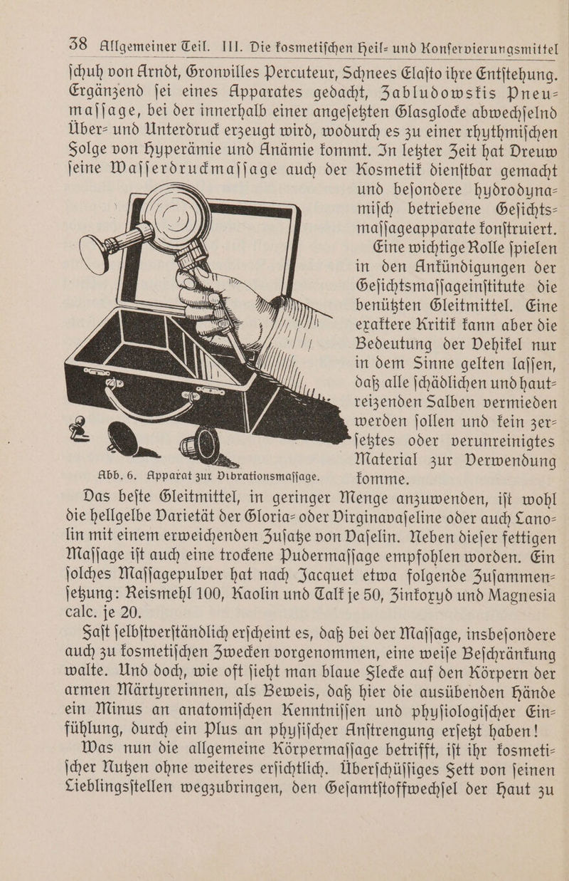 ſchuh von Arndt, Gronvilles Percuteur, Schnees Elaſto ihre Entſtehung. Ergänzend ſei eines Apparates gedacht, Jabludowskis Pneu— maſſage, bei der innerhalb einer angeſetzten Glasglocke abwechſelnd Über⸗ und Unterdruck erzeugt wird, wodurch es zu einer rhuthmiſchen Folge von huperämie und Anämie kommt. In letzter Zeit hat Dreuw ſeine Waſſerdruckmaſſage auch der Kosmetik dienſtbar gemacht und beſondere hudroduna— miſch betriebene Geſichts— maſſageapparate konſtruiert. Eine wichtige Rolle ſpielen in den Unkündigungen der Geſichtsmaſſageinſtitute die benützten Gleitmittel. Eine exaktere Kritik kann aber die Bedeutung der Vehikel nur in dem Sinne gelten laſſen, daß alle ſchädlichen und haut— reizenden Salben vermieden werden ſollen und kein zer⸗ ſetztes oder verunreinigtes alten Material zur Derwendung Abb. 6. Apparat zur Dibrationsmaſſage. komme. Das beſte Gleitmittel, in geringer Menge anzuwenden, iſt wohl die hellgelbe Varietät der Gloria- oder Virginavaſeline oder auch Lano- lin mit einem erweichenden Zuſatze von Dafelin. Neben dieſer fettigen Maſſage iſt auch eine trockene Ppudermaſſage empfohlen worden. Ein ſolches Maſſagepulver hat nach Jacquet etwa folgende Zufammen- ſetzung: Reismehl 100, Kaolin und Talk je 50, Zinkoxud und Magnesia calc. je 20. Faſt ſelbſtverſtändlich erſcheint es, daß bei der Maſſage, insbeſondere auch zu kosmetiſchen Zwecken vorgenommen, eine weiſe Beſchränkung walte. Und doch, wie oft ſieht man blaue Flecke auf den Rörpern der armen Märtyrerinnen, als Beweis, daß hier die ausübenden Hände ein Minus an anatomiſchen Kenntniſſen und phuſiologiſcher Ein- fühlung, durch ein Plus an phuſiſcher Unſtrengung erſetzt haben! Was nun die allgemeine Rörpermaſſage betrifft, iſt ihr kosmeti⸗ ſcher Nutzen ohne weiteres erſichtlich. Überſchüſſiges Fett von ſeinen Cieblingsſtellen wegzubringen, den Geſamtſtoffwechſel der Haut zu