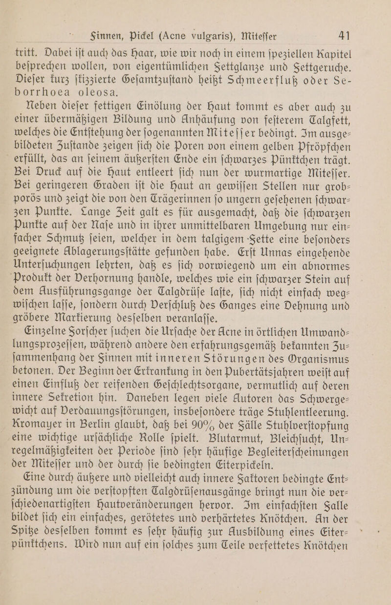 Sinnen, Pickel (Acne vulgaris), Miteffer 4] tritt. Dabei iſt auch das Haar, wie wir noch in einem ſpeziellen Kapitel beſprechen wollen, von eigentümlichen Settglanze und Fettgeruche. Dieſer kurz ſkizzierte Geſamtzuſtand heißt Schmeerfluß oder Se- borrhoea oleosa. Neben diejer fettigen Einölung der Haut kommt es aber auch zu einer übermäßigen Bildung und Anhäufung von feſterem Calgfett, welches die Entſtehung der ſogenannten Miteſſer bedingt. Im ausge— bildeten Zuſtande zeigen ſich die Poren von einem gelben Pfröpfchen erfüllt, das an ſeinem äußerſten Ende ein ſchwarzes Pünktchen trägt. Bei Druck auf die Haut entleert ſich nun der wurmartige Miteſſer. Bei geringeren Graden iſt die haut an gewiſſen Stellen nur grob- porös und zeigt die von den Trägerinnen fo ungern geſehenen ſchwar— zen Punkte. Lange Zeit galt es für ausgemacht, daß die ſchwarzen Punkte auf der Naſe und in ihrer unmittelbaren Umgebung nur ein- facher Schmutz ſeien, welcher in dem talgigem Fette eine beſonders geeignete Üblagerungsſtätte gefunden habe. Erſt Unnas eingehende Unterſuchungen lehrten, daß es ſich vorwiegend um ein abnormes Produkt der Verhornung handle, welches wie ein ſchwarzer Stein auf dem Ausführungsgange der Talgdrüfe laſte, ſich nicht einfach weg— wiſchen laſſe, ſondern durch Derjchluß des Ganges eine Dehnung und gröbere Markierung desſelben veranlaſſe. Einzelne Sorſcher ſuchen die Urſache der klene in örtlichen Umwand— lungsprozeſſen, während andere den erfahrungsgemäß bekannten Zu— ſammenhang der Sinnen mit inneren Störungen des Organismus betonen. Der Beginn der Erkrankung in den Pubertätsjahren weiſt auf einen Einfluß der reifenden Geſchlechtsorgane, vermutlich auf deren innere Sekretion hin. Daneben legen viele Autoren das Schwerge— wicht auf Derdauungsitörungen, insbeſondere träge Stuhlentleerung. Kromayer in Berlin glaubt, daß bei 90% der Fälle Stuhlverſtopfung eine wichtige urſächliche Rolle ſpielt. Blutarmut, Bleichſucht, Un- regelmäßigkeiten der Periode ſind ſehr häufige Begleiterſcheinungen der Miteſſer und der durch ſie bedingten Eiterpickeln. Eine durch äußere und vielleicht auch innere Faktoren bedingte Ent- zündung um die verſtopften Talgdrüſenausgänge bringt nun die ver- ſchiedenartigſten hautveränderungen hervor. Im einfachſten Falle bildet ſich ein einfaches, gerötetes und verhärtetes Knötchen. An der Spitze desſelben kommt es ſehr häufig zur Ausbildung eines Eiter— pünktchens. Wird nun auf ein ſolches zum Teile verfettetes Knötchen