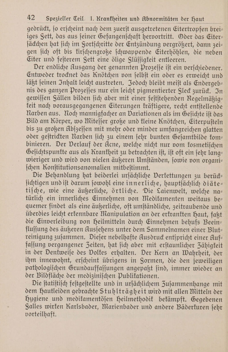 gedrückt, ſo erſcheint nach dem zuerſt ausgetretenen Eitertropfen brei- iges Fett, das aus ſeiner Gefangenſchaft hervortritt. Oder das Eiter— ſäckchen hat ſich im Fortſchritte der Entzündung vergrößert, dann zei— gen ſich oft bis kirſchengroße ſchwappende Eiterhöhlen, die neben Eiter und feſterem Fett eine ölige Flüſſigkeit entleeren. Der endliche klusgang der genannten Prozeſſe iſt ein verſchiedener. Entweder trocknet das Knötchen von ſelbſt ein oder es erweicht und läßt ſeinen Inhalt leicht austreten. Jedoch bleibt meiſt als Endergeb— nis des ganzen Prozeſſes nur ein leicht pigmentierter Fleck zurück. In gewiſſen Fällen bilden ſich aber mit einer feſtſtehenden Regelmäßig⸗ keit nach vorausgegangenen Eiterungen kräftigere, recht entſtellende Narben aus. Noch mannigfacher an Variationen als im Geſichte iſt das Bild am Körper, wo Miteſſer große und kleine Knötchen, Eiterpufteln bis zu großen Hbſzeſſen mit mehr oder minder umfangreichen glatten oder geſtrickten Narben ſich zu einem ſehr bunten Geſamtbilde kom⸗ binieren. Der Verlauf der Acne, welche nicht nur vom kosmetiſchen Geſichtspunkte aus als Krankheit zu betrachten iſt, iſt oft ein ſehr lang⸗ wieriger und wird von vielen äußeren Umſtänden, ſowie von organi- ſchen Konititutionsanomalien mitbeſtimmt. Die Behandlung hat beiderlei urſächliche Verkettungen zu berück— ſichtigen und iſt darum ſowohl eine innerliche, hauptſächlich diäte— tiſche, wie eine äußerliche, örtliche. Die Laienwelt, welche na— türlich ein innerliches Einnehmen von Medikamenten weitaus be— quemer findet als eine äußerliche, oft umſtändliche, zeitraubende und überdies leicht erkennbare Manipulation an der erkrankten Haut, faßt die Einverleibung von Heilmitteln durch Einnehmen behufs Beein— fluſſung des äußeren Ausjehens unter dem Sammelnamen einer Blut- reinigung zuſammen. Dieſer nebelhafte Ausdrud entſpricht einer Auf- faſſung vergangener Zeiten, hat ſich aber mit erſtaunlicher Zähigkeit in der Denkweiſe des Volkes erhalten. Der Kern an Wahrheit, der ihm innewohnt, erſcheint übrigens in Formen, die den jeweiligen pathologiſchen Grundauffaſſungen angepaßt ſind, immer wieder an der Bildfläche der mediziniſchen Publikationen. Die ſtatiſtiſch feſtgeſtellte und in urſächlichem Zuſammenhange mit dem Hautleiden gebrachte Stuhlträgheit wird mit allen Mitteln der Hygiene und medikamentöſen Heilmethodik bekämpft. Gegebenen Falles wirken Karlsbader, Marienbader und andere Bäderkuren ſehr vorteilhaft.