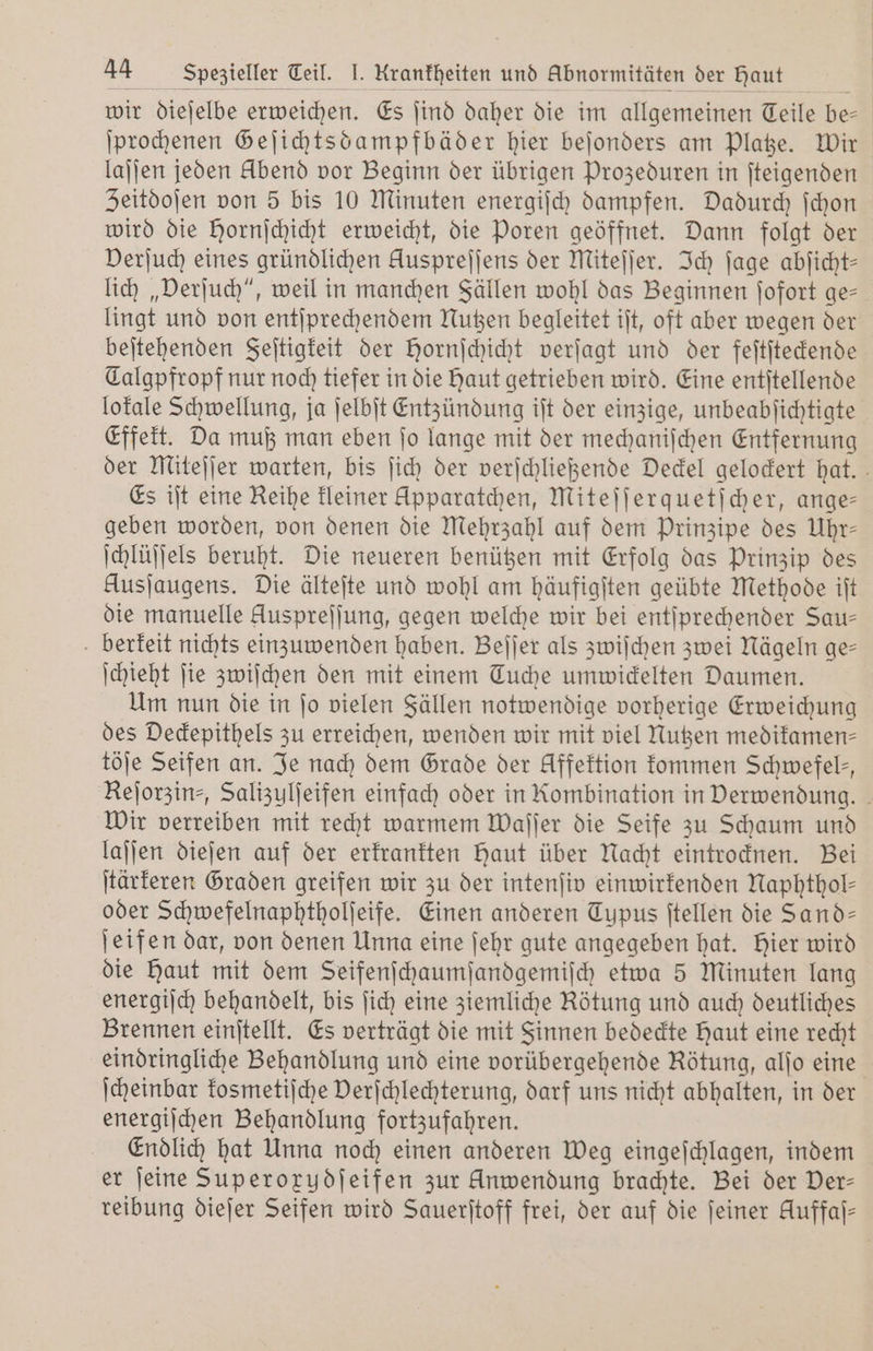 wir dieſelbe erweichen. Es ſind daher die im allgemeinen Teile be- ſprochenen Geſichtsdampfbäder hier beſonders am Platze. Wir lajjen jeden Abend vor Beginn der übrigen Prozeduren in ſteigenden Zeitdoſen von 5 bis 10 Minuten energiſch dampfen. Dadurch ſchon wird die Hornſchicht erweicht, die Poren geöffnet. Dann folgt der Verſuch eines gründlichen Huspreſſens der Miteſſer. Ich ſage abſicht— lich „Verſuch“, weil in manchen Fällen wohl das Beginnen ſofort ges lingt und von entſprechendem Nutzen begleitet iſt, oft aber wegen der beſtehenden Feſtigkeit der Hornſchicht verſagt und der feſtſteckende Talgpfropf nur noch tiefer in die haut getrieben wird. Eine entſtellende lokale Schwellung, ja ſelbſt Entzündung iſt der einzige, unbeabſichtigte Effekt. Da muß man eben ſo lange mit der mechaniſchen Entfernung der Miteſſer warten, bis ſich der verſchließende Deckel gelockert hat.“ Es iſt eine Reihe kleiner Apparatchen, Miteſſerquetſcher, ange— geben worden, von denen die Mehrzahl auf dem Prinzipe des Uhr— ſchlüſſels beruht. Die neueren benützen mit Erfolg das Prinzip des Ausjaugens. Die älteſte und wohl am häufigſten geübte Methode iſt die manuelle Auspreſſung, gegen welche wir bei entſprechender Sau— berkeit nichts einzuwenden haben. Beſſer als zwiſchen zwei Nägeln ge— ſchieht ſie zwiſchen den mit einem Tuche umwickelten Daumen. Um nun die in ſo vielen Fällen notwendige vorherige Erweichung des Deckepithels zu erreichen, wenden wir mit viel Nutzen medikamen— töſe Seifen an. Je nach dem Grade der Affektion kommen Schwefels, Reſorzin⸗, Salizulſeifen einfach oder in Kombination in Derwendung. Wir verreiben mit recht warmem Waſſer die Seife zu Schaum und laſſen dieſen auf der erkrankten haut über Nacht eintrocknen. Bei ſtärkeren Graden greifen wir zu der intenſiv einwirkenden Naphthol— oder Schwefelnaphtholſeife. Einen anderen Typus ſtellen die Sand— ſeifen dar, von denen Unna eine ſehr gute angegeben hat. Hier wird die Haut mit dem Seifenſchaumſandgemiſch etwa 5 Minuten lang energiſch behandelt, bis ſich eine ziemliche Rötung und auch deutliches Brennen einſtellt. Es verträgt die mit Sinnen bedeckte Haut eine recht eindringliche Behandlung und eine vorübergehende Rötung, alſo eine ſcheinbar kosmetiſche Verſchlechterung, darf uns nicht abhalten, in der energiſchen Behandlung fortzufahren. Endlich hat Unna noch einen anderen Weg eingeſchlagen, indem er ſeine Superorydjeifen zur Anwendung brachte. Bei der Der- reibung dieſer Seifen wird Sauerſtoff frei, der auf die ſeiner Auffaſ—