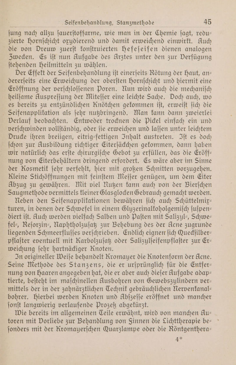 jung nach allzu ſauerſtoffarme, wie man in der Chemie jagt, redu— zierte Hornjchicht oxydierend und damit erweichend einwirkt. Auch die von Dreuw zuerſt konſtruierten Hefejeifen dienen analogen Zwecken. Es iſt nun Aufgabe des Arztes unter den zur Verfügung ſtehenden Heilmitteln zu wählen. Der Effekt der Seifenbehandlung iſt einerſeits Rötung der Haut, an— dererſeits eine Erweichung der oberſten Hornſchicht und hiermit eine Eröffnung der verſchloſſenen Poren. Nun wird auch die mechaniſch heilſame Huspreſſung der Miteſſer eine leichte Sache. Doch auch, wo es bereits zu entzündlichen Knötchen gekommen iſt, erweiſt ſich die Seifenapplikation als ſehr nutzbringend. Man kann dann zweierlei Verlauf beobachten. Entweder trocknen die Pickel einfach ein und verſchwinden vollſtändig, oder ſie erweichen und laſſen unter leichtem Drucke ihren breiigen, eitrig-fettigen Inhalt austreten. Iſt es doch ſchon zur Ausbildung richtiger Eiterſäckchen gekommen, dann haben wir natürlich das erſte chirurgiſche Gebot zu erfüllen, das die Eröff— nung von Eiterbehältern dringend erfordert. Es wäre aber im Sinne der Kosmetik ſehr verfehlt, hier mit großen Schnitten vorzugehen. Kleine Stichöffnungen mit feinſtem Meſſer genügen, um dem Eiter Abzug zu gewähren. Mit viel Nutzen kann auch von der Bierſchen Saugmethode vermittels kleiner Glasglocken Gebrauch gemacht werden. Neben den Seifenapplikationen bewähren ſich auch Schüttelmix— turen, in denen der Schwefel in einem Gluzerinalkoholgemiſch ſuſpen— diert iſt. Auch werden vielfach Salben und Paſten mit Salizyl-, Schwe— fel⸗, Reſorzin⸗, Naphtholzuſatz zur Behebung des der Acne zugrunde liegenden Schmeerfluſſes verſchrieben. Endlich eignen ſich Queckſilber— pflaſter eventuell mit Karbolzuſatz oder Salizulſeifenpflaſter zur Er— weichung ſehr hartnäckiger Knoten. In origineller Weiſe behandelt Kromayer die Knotenform der Acne. Seine Methode des Stanzens, die er urſprünglich für die Entfer- nung von haaren angegeben hat, die er aber auch dieſer Aufgabe adap- tierte, beſteht im maſchinellen Ausbohren von Gewebszulindern ver- mittels der in der zahnärztlichen Technik gebräuchlichen Nervenkanal— bohrer. Hierbei werden Knoten und Übſzeſſe eröffnet und mancher ſonſt langwierig verlaufende Prozeß abgekürzt. Wie bereits im allgemeinen Teile erwähnt, wird von manchen Au- toren mit Vorliebe zur Behandlung von Finnen die Lichttherapie be- ſonders mit der Kromayerſchen Quarzlampe oder die Röntgenthera— 4 *