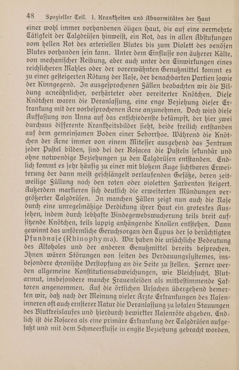 einer wohl immer vorhandenen öligen Haut, die auf eine vermehrte Tätigkeit der Calgdrüſen hinweiſt, ein Rot, das in allen Abſtufungen vom hellen Rot des arteriellen Blutes bis zum Diolett des venöſen Blutes vorhanden ſein kann. Unter dem Einfluſſe von äußerer Kälte, von mechaniſcher Reibung, aber auch unter den Einwirkungen eines reichlicheren Mahles oder der vorerwähnten Genußmittel kommt es zu einer geſteigerten Rötung der Naſe, der benachbarten Partien ſowie der Kinngegend. In ausgeſprochenen Fällen beobachten wir die Bil- dung acneähnlicher, verhärteter oder vereiterter Knötchen. Dieſe Knötchen waren die Deranlafjung, eine enge Beziehung dieſer Er- krankung mit der vorbeſprochenen Acne anzunehmen. Doch wird dieſe Auffalfung von Unna auf das entſchiedenſte bekämpft, der hier zwei durchaus differente Krankheitsbilder ſieht, beide freilich entſtanden auf dem gemeinſamen Boden einer Seborrhoe. Während die Knöt- chen der klene immer von einem Mitefjer ausgehend das Zentrum jeder Puſtel bilden, ſind bei der Roſacea die Puſteln ſekundär und ohne notwendige Beziehungen zu den Talgdrüſen entſtanden. End- lich kommt es ſehr häufig zu einer mit bloßem Auge ſichtbaren Erwei- terung der dann meiſt geſchlängelt verlaufenden Gefäße, deren zeit— weilige Füllung noch den roten oder violetten Sarbenton ſteigert. Außerdem markieren ſich deutlich die erweiterten Mündungen ver— größerter Talgdrüſen. In manchen Fällen zeigt nun auch die Naſe durch eine unregelmäßige Verdickung ihrer Haut ein groteskes Aus- ſehen, indem durch lebhafte Bindegewebswucherung teils breit auf- ſitzende Knötchen, teils lappig anhängende Knollen entſtehen. Dann gewinnt das unförmliche Geruchsorgan den Typus der jo berüchtigten Pfundnaſe (Rhinophyma). Wir haben die urſächliche Bedeutung des klkoholes und der anderen Genußmittel bereits beſprochen. Ihnen wären Störungen von ſeiten des Verdauungsſuſtemes, ins- beſondere chroniſche Derſtopfung an die Seite zu ſtellen. Ferner wer- den allgemeine Ronſtitutionsabweichungen, wie Bleichſucht, Blut— armut, insbeſondere manche Frauenleiden als mitbeſtimmende Fak⸗ toren angenommen. kluf die örtlichen Urſachen übergehend bemer— ken wir, daß nach der Meinung vieler Arzte Erkrankungen des Naſen— inneren oft auch ernſterer Natur die Deranlaffung zu lokalen Stauungen des Blutkreislaufes und hierdurch bewirkter Naſenröte abgeben. End- lich iſt die Koſacea als eine primäre Erkrankung der Talgdrüſen aufge- faßt und mit dem Schmeerfluſſe in engſte Beziehung gebracht worden.