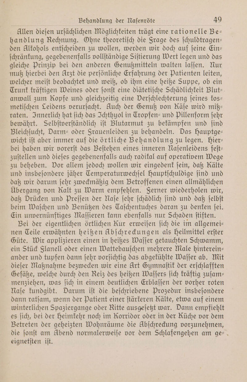 allen dieſen urſächlichen Möglichkeiten trägt eine e rationelle Be— handlung Rehnung. Ohne theoretiſch die Frage des ſchuldtragen— den Alkohols entſcheiden zu wollen, werden wir doch auf ſeine Ein— ſchränkung, gegebenenfalls vollſtändige Siſtierung Wert legen und das gleiche Prinzip bei den anderen Genußmitteln walten laſſen. Nur muß hierbei den Arzt die perſönliche Erfahrung der Patienten leiten, welcher meiſt beobachtet und weiß, ob ihm eine heiße Suppe, ob ein Trunk kräftigen Weines oder ſonſt eine diätetiſche Schädlichkeit Blut anwall zum Kopfe und gleichzeitig eine Derjchlechterung ſeines kos— metiſchen Leidens verurſacht. Auch der Genuß von Käje wird miß— raten. Innerlich hat ſich das Ichthyol in Tropfen- und Pillenform ſehr bewährt. Selbſtverſtändlich iſt Blutarmut zu bekämpfen und ſind Bleichſucht, Darm- oder Frauenleiden zu behandeln. Das Hauptge— wicht iſt aber immer auf die örtliche Behandlung zu legen. Hier- bei haben wir vorerſt das Beſtehen eines inneren Naſenleidens feſt— zuſtellen und dieſes gegebenenfalls auch radikal auf operativem Wege zu beheben. Dor allem jedoch wollen wir eingedenk ſein, daß Kälte und insbeſondere jäher Temperaturwechſel Hauptſchuldige ſind und daß wir darum ſehr zweckmäßig dem Betroffenen einen allmählichen Übergang von Kalt zu Warm empfehlen. Ferner wiederholen wir, daß Drücken und Preſſen der Naſe ſehr ſchädlich ſind und daß ſelbſt beim Waſchen und Benützen des Taſchentuches daran zu denken ſei. Ein unvernünftiges Maſſieren kann ebenfalls nur Schaden ſtiften. Bei der eigentlichen örtlichen Rur erweiſen ſich die im allgemei— nen Teile erwähnten heißen Übſchreckungen als Heilmittel erſter Güte. Wir applizieren einen in heißes Waſſer getauchten Schwamm, ein Stück Flanell oder einen Wattebauſchen mehrere Male hinterein- ander und tupfen dann ſehr vorſichtig das abgekühlte Waſſer ab. Mit dieſer Maßnahme bezwecken wir eine Art Gumnaſtik der erſchlafften Gefäße, welche durch den Reiz des heißen Waſſers ſich kräftig zuſam⸗ menziehen, was ſich in einem deutlichen Erblaſſen der vorher roten Naſe kundgibt. Darum iſt die beſchriebene Prozedur insbeſondere dann ratſam, wenn der Patient einer ſtärkeren Kälte, etwa auf einem winterlichen Spaziergange oder Kitte ausgeſetzt war. Dann empfiehlt es ſich, bei der heimkehr noch im Korridor oder in der Küche vor dem Betreten der geheizten Wohnräume die Abichredung vorzunehmen, die ſonſt am Abend normalerweiſe vor dem Schlafengehen am ge⸗ eignetſten iſt.