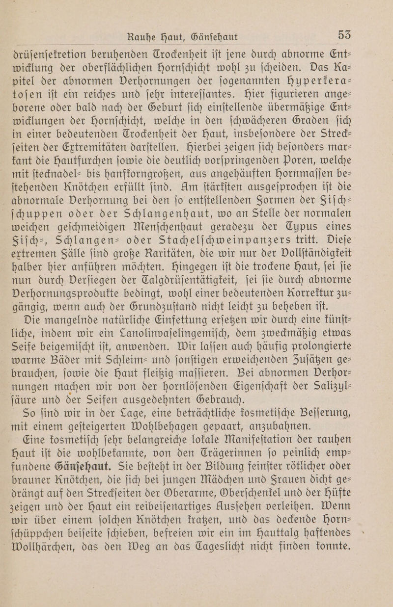 drüſenſekretion beruhenden Trockenheit iſt jene durch abnorme Ent⸗ wicklung der oberflächlichen Hornſchicht wohl zu ſcheiden. Das Ka— pitel der abnormen Derhornungen der jogenannten huperkera— toſen iſt ein reiches und ſehr intereſſantes. Hier figurieren ange— borene oder bald nach der Geburt ſich einſtellende übermäßige Ent— wicklungen der Hornichicht, welche in den ſchwächeren Graden ſich in einer bedeutenden Trockenheit der Haut, insbeſondere der Streck— ſeiten der Extremitäten darſtellen. Hierbei zeigen ſich beſonders mar— kant die hautfurchen ſowie die deutlich vorſpringenden Poren, welche mit ſtecknadel- bis hanfkorngroßen, aus angehäuften Hornmajjen be— ſtehenden Knötchen erfüllt ſind. Am ſtärkſten ausgeſprochen iſt die abnormale Verhornung bei den ſo entſtellenden Formen der Fiſch— ſchuppen oder der Schlangenhaut, wo an Stelle der normalen weichen geſchmeidigen Menſchenhaut geradezu der Typus eines Fiſch-, Schlangen- oder Stachelſchweinpanzers tritt. Dieſe extremen Fälle ſind große Raritäten, die wir nur der Dollitändigfeit halber hier anführen möchten. Hingegen iſt die trockene Haut, ſei ſie nun durch Derſiegen der Talgdrüſentätigkeit, ſei ſie durch abnorme Derhornungsprodufte bedingt, wohl einer bedeutenden Korrektur zu— gängig, wenn auch der Grundzuſtand nicht leicht zu beheben iſt. Die mangelnde natürliche Einfettung erſetzen wir durch eine künſt— liche, indem wir ein Lanolinvaſelingemiſch, dem zweckmäßig etwas Seife beigemiſcht iſt, anwenden. Wir laſſen auch häufig prolongierte warme Bäder mit Schleim- und ſonſtigen erweichenden Zuſätzen ge— brauchen, ſowie die Haut fleißig maſſieren. Bei abnormen Derhor- nungen machen wir von der hornlöſenden Eigenſchaft der Salızyl- ſäure und der Seifen ausgedehnten Gebrauch. So ſind wir in der Lage, eine beträchtliche kosmetiſche Beſſerung, mit einem geſteigerten Wohlbehagen gepaart, anzubahnen. Eine kosmetiſch ſehr belangreiche lokale Manifeſtation der rauhen Haut iſt die wohlbekannte, von den Trägerinnen jo peinlich emp— fundene Gänſehaut. Sie beſteht in der Bildung feinſter rötlicher oder brauner Knötchen, die ſich bei jungen Mädchen und Frauen dicht ge— drängt auf den Streckſeiten der Oberarme, Oberſchenkel und der hüfte zeigen und der Haut ein reibeiſenartiges Ausſehen verleihen. Wenn wir über einem ſolchen Knötchen kratzen, und das deckende Horn— ſchüppchen beiſeite ſchieben, befreien wir ein im Hauttalg haftendes Wollhärchen, das den Weg an das Cageslicht nicht finden konnte.