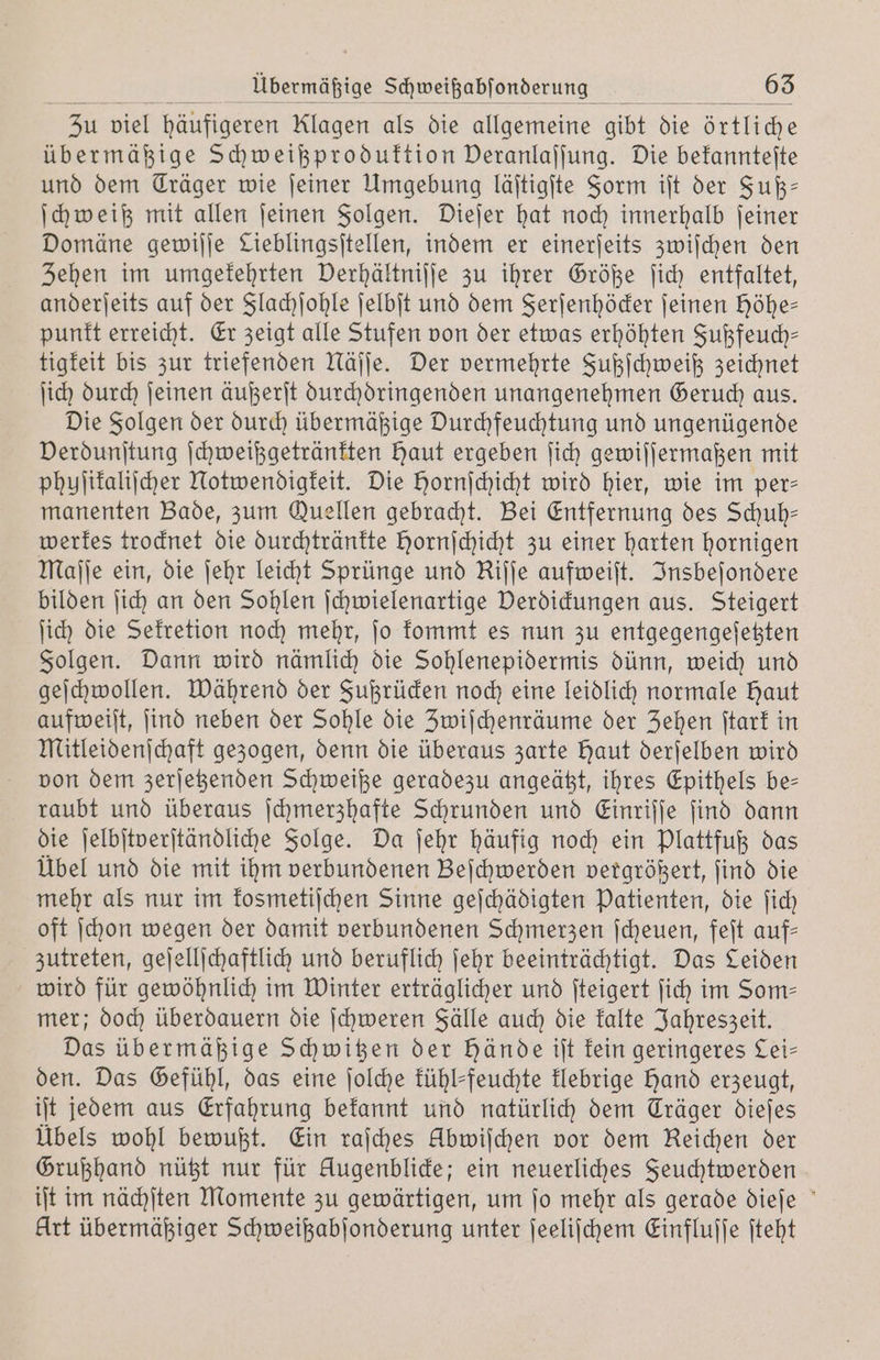 übermäßige Schweißproduktion Deranlajjung. Die bekannteſte und dem Träger wie ſeiner Umgebung läſtigſte Form iſt der Fuß— ſchweiß mit allen ſeinen Folgen. Dieſer hat noch innerhalb ſeiner Domäne gewiſſe Lieblingsitellen, indem er einerſeits zwiſchen den Zehen im umgekehrten Derhältnijje zu ihrer Größe ſich entfaltet, anderſeits auf der Flachſohle ſelbſt und dem Ferſenhöcker ſeinen höhe— punkt erreicht. Er zeigt alle Stufen von der etwas erhöhten Fußfeuch— tigkeit bis zur triefenden Näſſe. Der vermehrte Fußſchweiß zeichnet ſich durch ſeinen äußerſt durchoringenden unangenehmen Geruch aus. Die Folgen der durch übermäßige Durchfeuchtung und ungenügende Verdunſtung ſchweißgetränkten Haut ergeben ſich gewiſſermaßen mit phuſikaliſcher Notwendigkeit. Die Hornſchicht wird hier, wie im per— manenten Bade, zum Quellen gebracht. Bei Entfernung des Schuh— werkes trocknet die durchtränkte Hornſchicht zu einer harten hornigen Maſſe ein, die ſehr leicht Sprünge und Rijje aufweiſt. Insbeſondere bilden ſich an den Sohlen ſchwielenartige Verdickungen aus. Steigert ſich die Sekretion noch mehr, ſo kommt es nun zu entgegengeſetzten Folgen. Dann wird nämlich die Sohlenepidermis dünn, weich und geſchwollen. Während der Fußrücken noch eine leidlich normale Haut aufweiſt, ſind neben der Sohle die Zwiſchenräume der Zehen ſtark in Mitleidenſchaft gezogen, denn die überaus zarte Haut derſelben wird von dem zerſetzenden Schweiße geradezu angeätzt, ihres Epithels be— raubt und überaus ſchmerzhafte Schrunden und Einriſſe ſind dann die ſelbſtverſtändliche Folge. Da ſehr häufig noch ein Plattfuß das Übel und die mit ihm verbundenen Beſchwerden vergrößert, ſind die mehr als nur im kosmetiſchen Sinne geſchädigten Patienten, die ſich oft ſchon wegen der damit verbundenen Schmerzen ſcheuen, feſt auf— zutreten, geſellſchaftlich und beruflich ſehr beeinträchtigt. Das Leiden wird für gewöhnlich im Winter erträglicher und ſteigert ſich im Som— mer; doch überdauern die ſchweren Fälle auch die kalte Jahreszeit. Das übermäßige Schwitzen der hände iſt kein geringeres Lei— den. Das Gefühl, das eine ſolche kühl-feuchte klebrige hand erzeugt, iſt jedem aus Erfahrung bekannt und natürlich dem Träger dieſes Übels wohl bewußt. Ein raſches Ubwiſchen vor dem Reichen der Grußhand nützt nur für Augenblicke; ein neuerliches Feuchtwerden iſt im nächſten Momente zu gewärtigen, um ſo mehr als gerade dieſe Art übermäßiger Schweißabſonderung unter ſeeliſchem Einfluſſe ſteht