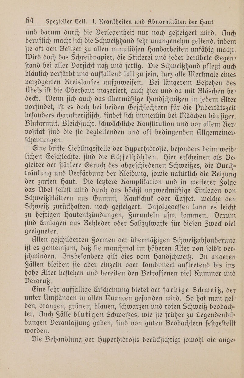 und darum durch die Derlegenheit nur noch geſteigert wird. Auch beruflich macht ſich die Schweißhand ſehr unangenehm geltend, indem ſie oft den Beſitzer zu allen minutiöſen Handarbeiten unfähig macht. Wird doch das Schreibpapier, die Stickerei und jeder berührte Gegen— ſtand bei aller Dorjicht naß und fettig. Die Schweißhand pflegt auch bläulich verfärbt und auffallend kalt zu ſein, kurz alle Merkmale eines verzögerten Kreislaufes aufzuweiſen. Bei längerem Beſtehen des Übels iſt die Oberhaut mazeriert, auch hier und da mit Bläschen be— deckt. Wenn ſich auch das übermäßige Handſchwitzen in jedem Alter vorfindet, iſt es doch bei beiden Geſchlechtern für die Pubertätszeit beſonders charakteriſtiſch, findet ſich immerhin bei Mädchen häufiger. Blutarmut, Bleichſucht, ſchwächliche Konſtitution und vor allem Ner— voſität ſind die ſie begleitenden und oft bedingenden Allgemeiner- ſcheinungen. Eine dritte Lieblingsitelle der huperhidroſie, beſonders beim weib— lichen Geſchlechte, find die Uchſelhöhlen. Hier erſcheinen als Bee gleiter der ſtärkere Geruch des abgeſchiedenen Schweißes, die Durch— tränkung und Verfärbung der Kleidung, ſowie natürlich die Reizung der zarten Haut. Die letztere Komplikation und in weiterer Folge das Übel ſelbſt wird durch das höchſt unzweckmäßige Einlegen von Schweißblättern aus Gummi, Kautſchuk oder Taffet, welche den Schweiß zurückhalten, noch geſteigert. Infolgedeſſen kann es leicht zu heftigen hautentzündungen, Furunkeln uſw. kommen. Darum ſind Einlagen aus Rehleder oder Salizulwatte für dieſen Zweck viel geeigneter. Allen geſchilderten Formen der übermäßigen Schweißabſonderung iſt es gemeinſam, daß ſie manchmal im höheren Alter von ſelbſt ver- ſchwinden. Insbeſondere gilt dies vom Handſchweiß. In anderen Fällen bleiben ſie aber einzeln oder kombiniert auftretend bis ins hohe Alter beſtehen und bereiten den Betroffenen viel Kummer und Verdruß. Eine ſehr auffällige Erſcheinung bietet der farbige Schweiß, der unter Umſtänden in allen Nuancen gefunden wird. So hat man gel— ben, orangen, grünen, blauen, ſchwarzen und roten Schweiß beobach— tet. kluch Fälle blutigen Schweißes, wie ſie früher zu Legendenbil— dungen Deranlaſſung gaben, ſind von guten Beobachtern feſtgeſtellt worden. Die Behandlung der Huperhidroſis berückſichtigt ſowohl die ange—