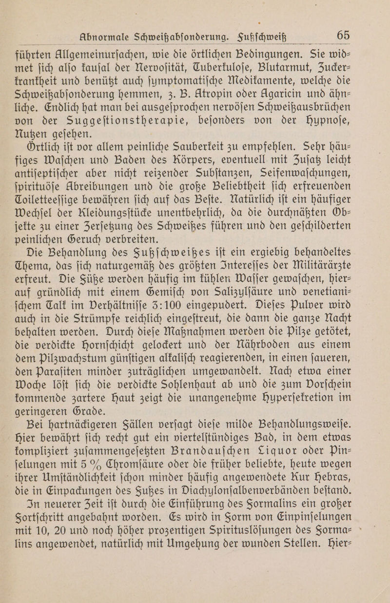 met ſich alſo kauſal der Nervoſität, Tuberkuloſe, Blutarmut, Zucker— krankheit und benützt auch ſumptomatiſche Medikamente, welche die Schweißabſonderung hemmen, 3. B. Atropin oder Agaricin und ähn— liche. Endlich hat man bei ausgeſprochen nervöſen Schweißausbrüchen von der Suggeſtionstherapie, bejonders von der Hupnoſe, Nutzen geſehen. Örtlich iſt vor allem peinliche Sauberkeit zu empfehlen. Sehr häu— figes Waſchen und Baden des Körpers, eventuell mit Zuſatz leicht antiſeptiſcher aber nicht reizender Subſtanzen, Seifenwaſchungen, ſpirituöſe Abreibungen und die große Beliebtheit ſich erfreuenden Coiletteeſſige bewähren ſich auf das Beſte. Natürlich iſt ein häufiger Wechſel der Kleidungsſtücke unentbehrlich, da die durchnäßten Ob— jekte zu einer Zerſetzung des Schweißes führen und den geſchilderten peinlichen Geruch verbreiten. Die Behandlung des Fußſchweißes iſt ein ergiebig behandeltes Thema, das ſich naturgemäß des größten Intereſſes der Militärärzte erfreut. Die Füße werden häufig im kühlen Waſſer gewaſchen, hier— auf gründlich mit einem Gemiſch von Salizulſäure und venetiani⸗ ſchem Talk im Verhältniſſe 5: 100 eingepudert. Dieſes Pulver wird auch in die Strümpfe reichlich eingeſtreut, die dann die ganze Nacht behalten werden. Durch dieſe Maßnahmen werden die Pilze getötet, die verdickte hornſchicht gelockert und der Nährboden aus einem dem Pilzwachstum günſtigen alkaliſch reagierenden, in einen ſaueren, den Paraſiten minder zuträglichen umgewandelt. Nach etwa einer Woche löſt ſich die verdickte Sohlenhaut ab und die zum Dorjchein kommende zartere Haut zeigt die unangenehme Hyperjefretion im geringeren Grade. Bei hartnäckigeren Fällen verſagt dieſe milde Behandlungsweiſe. Hier bewährt ſich recht gut ein viertelſtündiges Bad, in dem etwas kompliziert zuſammengeſetzten Brandauſchen Liquor oder Pin— ſelungen mit 5 % Chromſäure oder die früher beliebte, heute wegen ihrer Umſtändlichkeit ſchon minder häufig angewendete Rur Hebras, die in Einpackungen des Fußes in Diachylonſalbenverbänden beſtand. In neuerer Zeit iſt durch die Einführung des Formalins ein großer Fortſchritt angebahnt worden. Es wird in Form von Einpinſelungen mit 10, 20 und noch höher prozentigen Spirituslöſungen des Forma- lins angewendet, natürlich mit Umgehung der wunden Stellen. Hier: