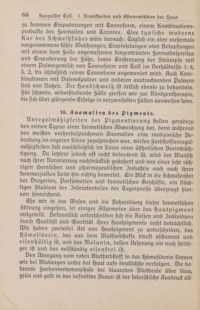 zu kommen Einpuderungen mit Tannoform, einem Kombinations- produkte des Formalins und Tannins. Eine typiſche moderne Kur des Schweißfußes wäre darnach: Täglich ein oder mehrmals vorgenommene kühle Waſchungen, Einpinſelungen oder Betupfungen mit einem dem Falle angemeſſenen konzentrierten Formalinſpiritus und Einpuderung der Füße, ſowie Einſtreuung der Strümpfe mit einem pulvergemiſch von Tannoform und Calk im Derhältnijje 1:4, 5, 2, bis ſchließlich reines Tannoform angewendet wird. Huch Rom⸗ binationen mit Vaſenolpulver und anderen austrocknenden Pulvern ſind von Nutzen. Der Handſchweiß iſt örtlich ebenſo zu behandeln. Für ſchwere, widerſtrebende Fälle greifen wir zur Röntgentherapie, die ſich über glänzende Erfolge in verzweifelten Sällen ausweiſen kann. 10. Anomalien des pigments. Unregelmäßigkeiten der Pigmentierung ſtellen geradezu den reinen Typus einer kosmetiſchen Abweichung dar, denn während den meiſten vorherbeſprochenen Anomalien eine mediziniſche Be— deutung im engeren Sinne zuzuſprechen war, wirken Sarbitoffunregel- mäßigkeiten faſt ausſchließlich im Sinne einer äſthetiſchen Beeinträch— tigung. Da letztere jedoch oft recht bedeutend iſt, wird der Wunſch nach ihrer Normierung nachdrücklich geäußert und von einer ſehr rüh⸗ rigen chemiſchen und pharmazeutiſchen Induſtrie auch nach ihrer kommerziellen Seite hin richtig bewertet. Ein Blick in die Schaufenſter der Drogerien, Parfümerien und kosmetiſchen Geſchäfte, ein flüch— tiges Studium des Inſeratenteiles der Tagesprejje überzeugt hier- von hinreichend. Ehe wir in das Weſen und die Behandlung dieſer kosmetiſchen Störung eingehen, ſei einiges Allgemeine über das hautpigment mitgeteilt. Bekanntlich unterſcheiden ſich die Kaſſen und Individuen durch Qualität und Gantität ihres Hautpigments recht beträchtlich. Wir haben zweierlei Art von Hautpigment zu unterſcheiden, das hämojiderin, das aus dem Blutfarbſtoffe direkt abſtammt und eiſenhältig iſt, und das Melanin, deſſen Urſprung ein noch ſtritti— ger iſt und das vollſtändig eiſenfrei iſt. Den Übergang vom roten Blutfarbſtoff in das hämoſiderin können wir bei Blutungen unter der Haut aufs deutlichſte verfolgen. Die be⸗ kannte Farbenmetamorphoſe der blauroten Blutbeule über blau, grün und gelb in das definitive Braun iſt der koloriſtiſche Husdruck all-