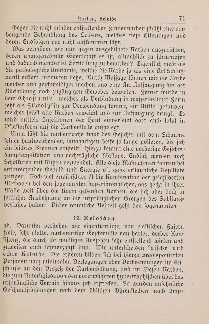 Narben, Keloide 1 Gegen die nicht minder entſtellenden Sinnennarben ſchützt eine vor— beugende Behandlung des Leidens, welches tiefe Eiterungen und deren Endfolgen gar nicht aufkommen läßt. Was vermögen wir nun gegen ausgebildete Narben auszurichten, deren unangenehmſte Eigenſchaft es iſt, allmählich zu ſchrumpfen und dadurch mancherlei Entſtellung zu bewirken? Eigentlich mehr als die pathologiſche Anatomie, welche die Narbe ja als eine Art Schluß— punkt erklärt, vermuten ließe. Durch Maſſage können wir die Narbe weicher und geſchmeidiger machen und eine Urt Aufſaugung des der Rückbildung noch zugängigen Gewebes bewirken. Ferner wurde in dem Thiojiamin, welches als Verbindung in waſſerlöslicher Form jetzt als Fibrolyſin zur Derwendung kommt, ein Mittel gefunden, welches ſelbſt alte Narben erweicht und zur Hufſaugung bringt. Es wird mittels Injektionen der Haut einverleibt oder auch lokal in Pflaſterform auf die Narbenſtelle aufgelegt. Unna läßt die narbenreiche Haut des Geſichts mit dem Schaume ſeiner hautweichenden, ſandhaltigen Seife ſo lange polieren, bis ſich ein leichtes Brennen einſtellt. Hierzu kommt eine vorherige Gefichts- dampfapplikation und nachträgliche Maſſage. Endlich werden auch Schälkuren mit Nutzen verwendet. Alle dieſe Maßnahmen können bei entſprechender Geduld und Energie oft ganz erſtaunliche Refultate zeitigen. Noch viel erwünſchter iſt die Kombination der geſchilderten Methoden bei den ſogenannten huperthrophiſchen, das heißt in ihrer Maſſe weit über die Norm gehenden Narben, die ſich aber doch in ſeitlicher Ausdehnung an die urſprünglichen Grenzen des Subitanz- verluſtes halten. Dieſer räumliche Reſpekt geht den ſogenannten 12. Reloiden ab. Darunter verſtehen wir eigentümliche, von elaſtiſchen Faſern freie, ſehr glatte, narbenartige Geſchwülſte von harter, derber Kon— ſiſtenz, die durch ihr wulſtiges Ausjehen ſehr entſtellend wirken und zuweilen auch ſchmerzhaft ſind. Wir unterſcheiden falſche und echte Keloide. Die erſteren bilden ſich bei hierzu prädisponierten Perſonen nach minimalen Verletzungen oder Verbrennungen im An— ſchluſſe an den Prozeß der Narbenbildung, ſind im Weſen Narben, die zum Unterſchiede von den vorerwähnten hupertrophiſchen über das urſprüngliche Terrain hinaus ſich erſtrecken. So wurden anſehnliche Geſchwulſtbildungen nach dem üblichen Ohrenſtechen, nach Imp⸗