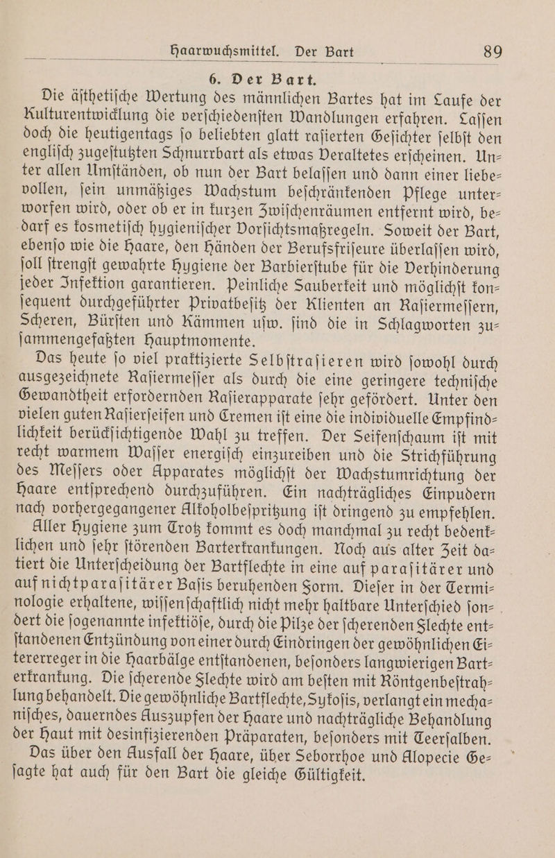 6. Der Bart. Die äſthetiſche Wertung des männlichen Bartes hat im Laufe der Kulturentwicklung die verſchiedenſten Wandlungen erfahren. Laſſen doch die heutigentags ſo beliebten glatt raſierten Geſichter ſelbſt den engliſch zugeſtutzten Schnurrbart als etwas Deraltetes erſcheinen. Un⸗ ter allen Umſtänden, ob nun der Bart belaſſen und dann einer liebe— vollen, ſein unmäßiges Wachstum beſchränkenden Pflege unter⸗ worfen wird, oder ob er in kurzen Zwiſchenräumen entfernt wird, be— darf es kosmetiſch hugieniſcher Dorſichtsmaßregeln. Soweit der Bart, ebenſo wie die Haare, den händen der Berufsfriſeure überlaſſen wird, ſoll ſtrengſt gewahrte Hygiene der Barbierſtube für die Verhinderung jeder Infektion garantieren. Peinliche Sauberkeit und möglichſt kon— ſequent durchgeführter Privatbeſitz der Klienten an Rajiermejjern, Scheren, Bürſten und Kämmen uſw. find die in Schlagworten zu— ſammengefaßten Hauptmomente. Das heute ſo viel praktizierte Selbſtraſieren wird ſowohl durch ausgezeichnete Raſiermeſſer als durch die eine geringere techniſche Gewandtheit erfordernden Raſierapparate ſehr gefördert. Unter den vielen guten Raſierſeifen und Cremen iſt eine die individuelle Empfind- lichkeit berückſichtigende Wahl zu treffen. Der Seifenſchaum ift mit recht warmem Waſſer energiſch einzureiben und die Strichführung des Meſſers oder Apparates möglichſt der Wachstumrichtung der Haare entſprechend durchzuführen. Ein nachträgliches Einpudern nach vorhergegangener ellkoholbeſpritzung iſt dringend zu empfehlen. Aller Hygiene zum Trotz kommt es doch manchmal zu recht beoͤenk— lichen und ſehr ſtörenden Barterkrankungen. Noch aus alter Zeit da— tiert die Unterſcheidung der Bartflechte in eine auf paraſitärer und auf nichtparaſitärer Baſis beruhenden Form. Dieſer in der Termi⸗ nologie erhaltene, wiſſenſchaftlich nicht mehr haltbare Unterſchied ſon⸗ dert die ſogenannte infektiöſe, durch die Pilze der ſcherenden Slechte ent- ſtandenen Entzündung von einer durch Eindringen der gewöhnlichen Ei- tererreger in die haarbälge entſtandenen, beſonders langwierigen Bart- erkrankung. Die ſcherende Slechte wird am beiten mit Röntgenbeſtrah— lung behandelt. Die gewöhnliche Bartflechte, Suykoſis, verlangt ein mecha— niſches, dauerndes Auszupfen der haare und nachträgliche Behandlung der Haut mit desinfizierenden Präparaten, beſonders mit Teerſalben. Das über den Ausfall der Haare, über Seborrhoe und Alopecie Ge— ſagte hat auch für den Bart die gleiche Gültigkeit.