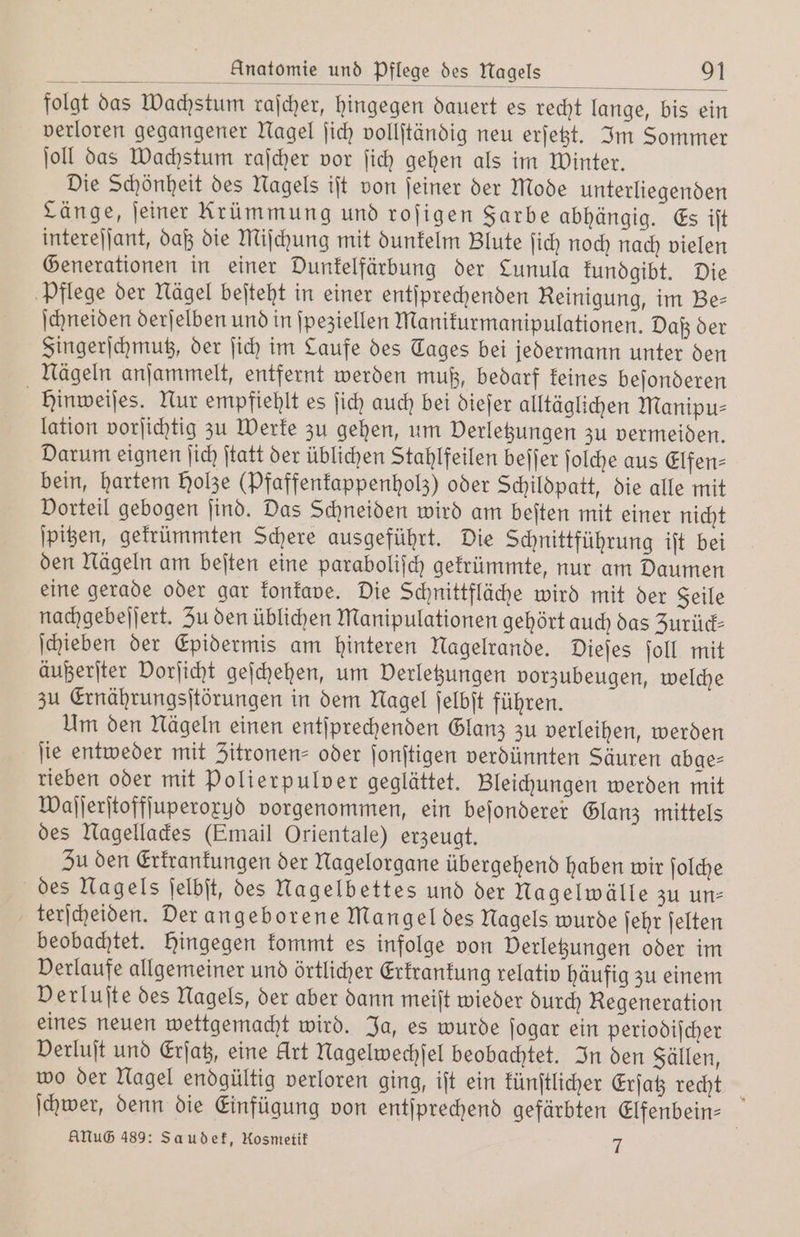 folgt das Wachstum raſcher, hingegen dauert es recht lange, bis ein verloren gegangener Nagel ſich vollſtändig neu erſetzt. Im Sommer ſoll das Wachstum raſcher vor ſich gehen als im Winter. Die Schönheit des Nagels iſt von ſeiner der Mode unterliegenden Länge, ſeiner Krümmung und roſigen Farbe abhängig. Es iſt intereſſant, daß die Miſchung mit dunkelm Blute ſich noch nach vielen Generationen in einer Dunkelfärbung der Lunula kundgibt. Die Pflege der Nägel beſteht in einer entſprechenden Reinigung, im Be⸗ ſchneiden derſelben und in ſpeziellen Manikurmanipulationen. Daß der Fingerſchmutz, der ſich im Laufe des Tages bei jedermann unter den Nägeln anſammelt, entfernt werden muß, bedarf keines beſonderen Hinweiſes. Nur empfiehlt es ſich auch bei dieſer alltäglichen Manipu⸗ lation vorſichtig zu Werke zu gehen, um Verletzungen zu vermeiden. Darum eignen ſich ſtatt der üblichen Stahlfeilen beſſer ſolche aus Elfen⸗ bein, hartem Holze (Pfaffenkappenholz) oder Schildpatt, die alle mit Vorteil gebogen ſind. Das Schneiden wird am beiten mit einer nicht ſpitzen, gekrümmten Schere ausgeführt. Die Schnittführung iſt bei den Nägeln am beſten eine paraboliſch gekrümmte, nur am Daumen eine gerade oder gar konkave. Die Schnittfläche wird mit der Seile nachgebeſſert. Zu den üblichen Manipulationen gehört auch das Zurück⸗ ſchieben der Epidermis am hinteren Nagelrande. Dieſes ſoll mit äußerſter Vorſicht geſchehen, um Verletzungen vorzubeugen, welche zu Ernährungsſtörungen in dem Nagel ſelbſt führen. Um den Nägeln einen entſprechenden Glanz zu verleihen, werden ſie entweder mit Zitronen- oder ſonſtigen verdünnten Säuren abge⸗ rieben oder mit Polierpulver geglättet. Bleichungen werden mit Waſſerſtoffſuperoxyd vorgenommen, ein beſonderer Glanz mittels des Nagellackes (Email Orientale) erzeugt. Zu den Erkrankungen der Nagelorgane übergehend haben wir ſolche des Nagels ſelbſt, des Nagelbettes und der Nagelwälle zu un: terſcheiden. der angeborene Mangel des Nagels wurde ſehr ſelten beobachtet. hingegen kommt es infolge von Verletzungen oder im Verlaufe allgemeiner und örtlicher Erkrankung relativ häufig zu einem Derluſte des Nagels, der aber dann meiſt wieder durch Regeneration eines neuen wettgemacht wird. Ja, es wurde ſogar ein periodiſcher Derluft und Erſatz, eine Art Nagelwechſel beobachtet. In den Fällen, wo der Nagel endgültig verloren ging, iſt ein künſtlicher Erſatz recht ſchwer, denn die Einfügung von entſprechend gefärbten Elfenbein ANUG 489: Saudek, Mosmetik 7