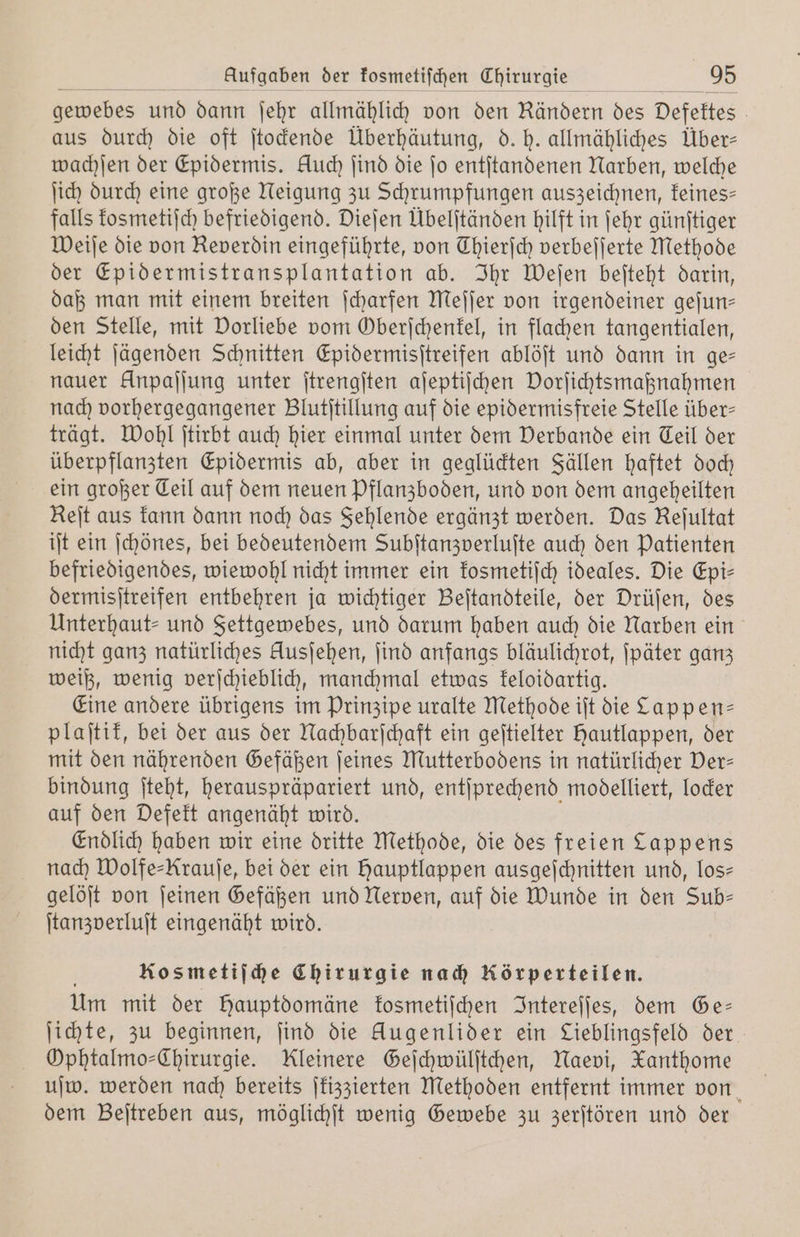 gewebes und dann ſehr allmählich von den Rändern des Defektes aus durch die oft ſtockende Überhäutung, d. h. allmähliches Über— wachſen der Epidermis. Huch ſind die jo entſtandenen Narben, welche ſich durch eine große Neigung zu Schrumpfungen auszeichnen, feines- falls kosmetiſch befriedigend. Dieſen Übelſtänden hilft in ſehr günſtiger Weiſe die von Reverdin eingeführte, von Thierjch verbeſſerte Methode der Epidermistransplantation ab. Ihr Weſen beſteht darin, daß man mit einem breiten ſcharfen Meſſer von irgendeiner geſun— den Stelle, mit Vorliebe vom Oberſchenkel, in flachen tangentialen, leicht ſägenden Schnitten Epidermisſtreifen ablöſt und dann in ge— nauer Unpaſſung unter ſtrengſten aſeptiſchen Vorſichtsmaßnahmen nach vorhergegangener Blutſtillung auf die epidermisfreie Stelle über- trägt. Wohl ſtirbt auch hier einmal unter dem Verbande ein Teil der überpflanzten Epidermis ab, aber in geglückten Fällen haftet doch ein großer Teil auf dem neuen Pflanzboden, und von dem angeheilten Reit aus kann dann noch das Sehlende ergänzt werden. Das Keſultat iſt ein ſchönes, bei bedeutendem Subſtanzverluſte auch den Patienten befriedigendes, wiewohl nicht immer ein kosmetiſch ideales. Die Epi- dermisſtreifen entbehren ja wichtiger Beſtandteile, der Drüſen, des Unterhaut⸗ und Settgewebes, und darum haben auch die Narben ein nicht ganz natürliches Ausjehen, ſind anfangs bläulichrot, ſpäter ganz weiß, wenig verſchieblich, manchmal etwas keloidartig. Eine andere übrigens im Prinzipe uralte Methode iſt die Cappen— plaſtik, bei der aus der Nachbarſchaft ein geſtielter hautlappen, der mit den nährenden Gefäßen ſeines Mutterbodens in natürlicher Ver— bindung ſteht, herauspräpariert und, entſprechend modelliert, locker auf den Defekt angenäht wird. Endlich haben wir eine dritte Methode, die des freien Lappens nach Wolfe-Krauſe, bei der ein hauptlappen ausgeſchnitten und, los— gelöſt von ſeinen Gefäßen und Nerven, auf die Wunde in den Sub- ſtanzverluſt eingenäht wird. Kosmetiſche Chirurgie nach Körperteilen. Um mit der Hauptdomäne kosmetiſchen Intereſſes, dem Ge— ſichte, zu beginnen, find die Augenlider ein Lieblingsfeld der Ophtalmo-Chirurgie. Kleinere Geſchwülſtchen, Naevi, Xanthome uſw. werden nach bereits ſkizzierten Methoden entfernt immer von dem Beſtreben aus, möglichſt wenig Gewebe zu zerſtören und der