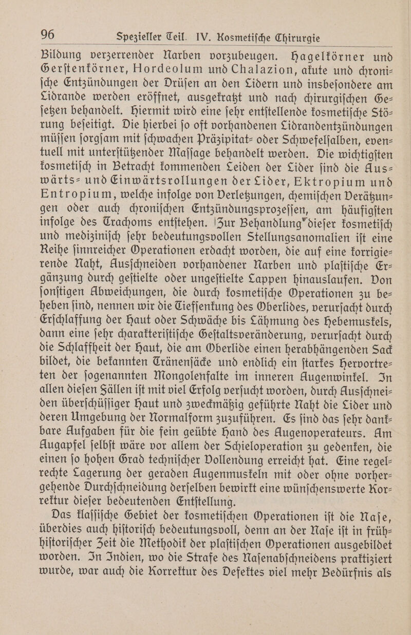 Bildung verzerrender Narben vorzubeugen. Hagelförner und Gerſtenkörner, Hordeolum und Chalazion, akute und chroni— ſche Entzündungen der Drüſen an den Lidern und insbeſondere am Lidrande werden eröffnet, ausgekratzt und nach chirurgiſchen Ge— ſetzen behandelt. Hiermit wird eine ſehr entſtellende kosmetiſche Stö- rung beſeitigt. Die hierbei jo oft vorhandenen Lidrandentzündungen müſſen ſorgſam mit ſchwachen Präzipitat- oder Schwefelſalben, even- tuell mit unterſtützender Maſſage behandelt werden. Die wichtigſten kosmetiſch in Betracht kommenden Leiden der Lider find die Aus- wärts- und Einwärtsrollungen der Lider, Ektropium und Entropium, welche infolge von Verletzungen, chemiſchen Verätzun⸗ gen oder auch chroniſchen Entzündungsprozeſſen, am häufigſten infolge des Trachoms entſtehen. Zur Behandlung'dieſer kosmetiſch und mediziniſch ſehr bedeutungsvollen Stellungsanomalien iſt eine Reihe ſinnreicher Operationen erdacht worden, die auf eine korrigie⸗ rende Naht, Ausjchneiden vorhandener Narben und plaſtiſche Er— gänzung durch geſtielte oder ungeſtielte Lappen hinauslaufen. Don ſonſtigen Abweichungen, die durch kosmetiſche Operationen zu be⸗ heben find, nennen wir die Ciefſenkung des Oberlides, verurſacht durch Erſchlaffung der Haut oder Schwäche bis Lähmung des Hebemustels, dann eine ſehr charakteriſtiſche Geſtaltsveränderung, verurſacht durch die Schlaffheit der Haut, die am Oberlide einen herabhängenden Sad bildet, die bekannten Tränenjäde und endlich ein ſtarkes Hervortre— ten der ſogenannten Mongolenfalte im inneren Augenwinkel. In allen dieſen Fällen ijt mit viel Erfolg verſucht worden, durch Kusſchnei⸗ den überſchüſſiger haut und zweckmäßig geführte Naht die Lider und deren Umgebung der Normalform zuzuführen. Es ſind das ſehr dant- bare Aufgaben für die fein geübte hand des Augenoperateurs. Am Augapfel ſelbſt wäre vor allem der Schieloperation zu gedenken, die einen jo hohen Grad techniſcher Vollendung erreicht hat. Eine regel- rechte Lagerung der geraden Augenmuskeln mit oder ohne vorher— gehende Durchſchneidung derſelben bewirkt eine wünſchenswerte Kor- rektur dieſer bedeutenden Entſtellung. | Das klaſſiſche Gebiet der kosmetiſchen Operationen iſt die Naſe, überdies auch hiſtoriſch bedeutungsvoll, denn an der Naſe iſt in früh— hiſtoriſcher Zeit die Methodik der plaſtiſchen Operationen ausgebildet worden. In Indien, wo die Strafe des Naſenabſchneidens praktiziert wurde, war auch die Rorrektur des Defektes viel mehr Bedürfnis als