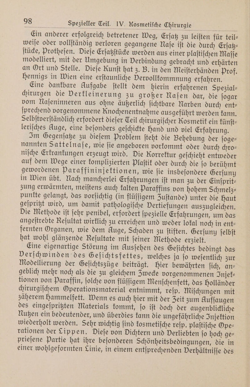 Ein anderer erfolgreich betretener Weg, Erſatz zu leiſten für teil- weiſe oder vollſtändig verloren gegangene Naſe iſt die durch Erſatz— ſtücke, Protheſen. Dieſe Erſatzſtücke werden aus einer plaſtiſchen Maſſe modelliert, mit der Umgebung in Verbindung gebracht und erhärten an Ort und Stelle. Dieſe Runſt hat z. B. in den Meiſterhänden Prof. Hennigs in Wien eine erſtaunliche Dervollkommnung erfahren. Eine dankbare Aufgabe ſtellt dem hierin erfahrenen Spezial— chirurgen die Verkleinerung zu großer Naſen dar, die ſogar vom Naſeninneren aus ohne äußerlich ſichtbare Narben durch ent— ſprechend vorgenommene Knochenentnahme ausgeführt werden kann. Selbſtverſtändlich erfordert dieſer Teil chirurgiſcher Kosmetik ein künſt⸗ leriſches Auge, eine beſonders geſchickte Hand und viel Erfahrung. Im Gegenſatze zu dieſem Problem ſteht die Behebung der ſoge— nannten Sattelnaſe, wie ſie angeboren vorkommt oder durch chro⸗ niſche Erkrankungen erzeugt wird. Die Korrektur geſchieht entweder auf dem Wege einer komplizierten Plaſtik oder durch die ſo berühmt gewordenen Paraffininjektionen, wie ſie insbeſondere Gerſuny in Wien übt. Nach mancherlei Erfahrungen iſt man zu der Einſprit⸗ zung erwärmten, meiſtens auch kalten Paraffins von hohem Schmelz punkte gelangt, das vorſichtig (in flüſſigem Zuſtande) unter die Haut geſpritzt wird, um damit pathologiſche Vertiefungen auszugleichen. Die Methode iſt ſehr penibel, erfordert ſpezielle Erfahrungen, um das angeſtrebte Reſultat wirklich zu erreichen und weder lokal noch in ent⸗ fernten Organen, wie dem Kluge, Schaden zu ſtiften. Gerſuny ſelbſt hat wohl glänzende Keſultate mit feiner Methode erzielt. Eine eigenartige Störung im Ausjehen des Geſichtes bedingt das Verſchwinden des Geſichtsfettes, welches ja ſo weſentlich zur Modellierung der Geſichtszüg e beiträgt. hier bewährten ſich, an⸗ geblich mehr noch als die zu gleichem Zwecke vorgenommenen Injek⸗ tionen von Paraffin, ſolche von flüſſigem Menſchenfett, das Holländer chirurgiſchem Operationsmaterial entnimmt, reſp. Miſchungen mit zäherem hammelfett. Wenn es auch hier mit der Zeit zum Auffaugen des eingeſpritzten Materials kommt, ſo iſt doch der augenblickliche Nutzen ein bedeutender, und überdies kann die ungefährliche Injektion wiederholt werden. Sehr wichtig ſind kosmetiſche reſp. plaſtiſche Ope- | rationen der Lippen. Dieſe von Dichtern und Verliebten ſo hoch ge— prieſene Partie hat ihre beſonderen Schönheitsbedingungen, die in einer wohlgeformten Linie, in einem entſprechenden Verhältniſſe des