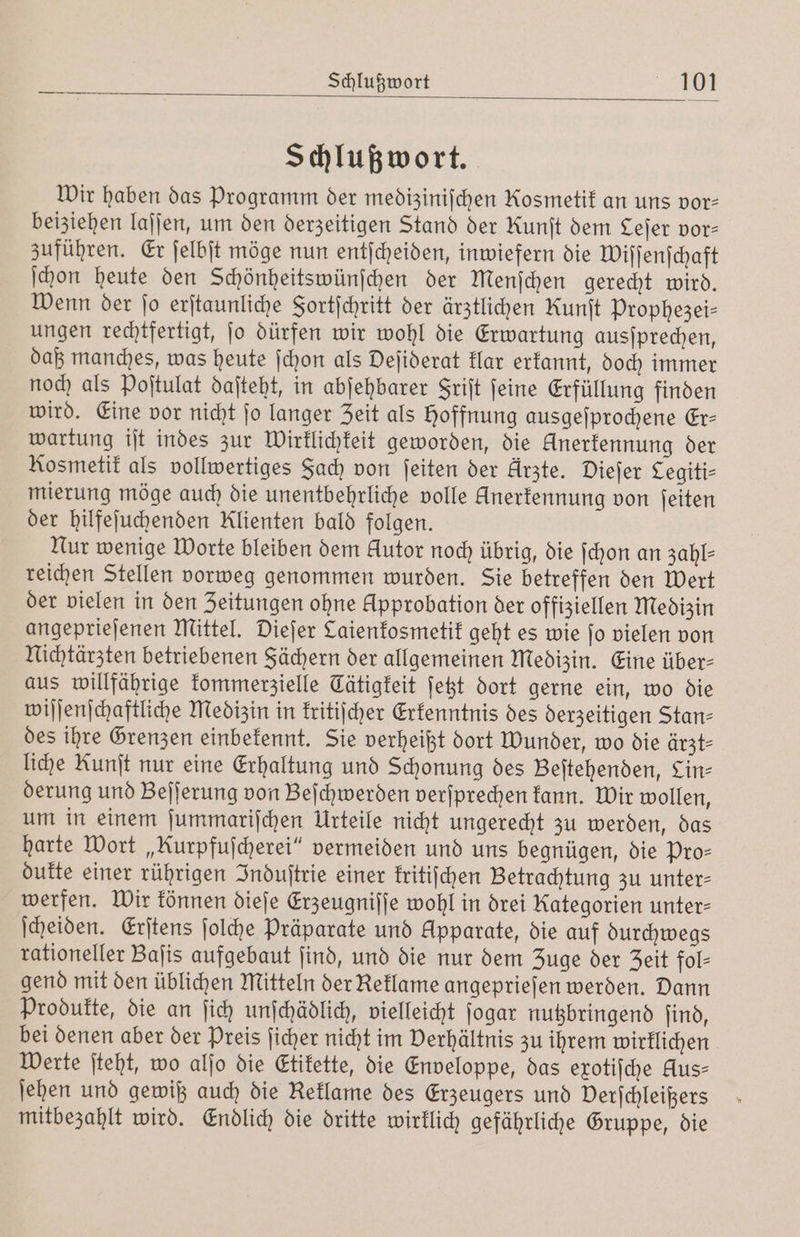 Schlußwort. Wir haben das Programm der mediziniſchen Rosmetik an uns vor- beiziehen laſſen, um den derzeitigen Stand der Runſt dem Lejer vor⸗ zuführen. Er ſelbſt möge nun entſcheiden, inwiefern die Wiſſenſchaft ſchon heute den Schönheitswünſchen der Menſchen gerecht wird. Wenn der ſo erſtaunliche Fortſchritt der ärztlichen Kunit Prophezei— ungen rechtfertigt, ſo dürfen wir wohl die Erwartung ausſprechen, daß manches, was heute ſchon als Deſiderat klar erkannt, doch immer noch als Poſtulat daſteht, in abſehbarer Friſt ſeine Erfüllung finden wird. Eine vor nicht ſo langer Zeit als Hoffnung ausgeſprochene Er— wartung iſt indes zur Wirklichkeit geworden, die Unerkennung der Kosmetik als vollwertiges Fach von ſeiten der Arzte. Dieſer Cegiti⸗ mierung möge auch die unentbehrliche volle Unerkennung von ſeiten der hilfeſuchenden Klienten bald folgen. Nur wenige Worte bleiben dem Autor noch übrig, die ſchon an zahl- reichen Stellen vorweg genommen wurden. Sie betreffen den Wert der vielen in den Zeitungen ohne Approbation der offiziellen Medizin angeprieſenen Mittel. Dieſer Caienkosmetik geht es wie ſo vielen von Nichtärzten betriebenen Sächern der allgemeinen Medizin. Eine über- aus willfährige kommerzielle Cätigkeit ſetzt dort gerne ein, wo die wiſſenſchaftliche Medizin in kritiſcher Erkenntnis des derzeitigen Stan⸗ des ihre Grenzen einbekennt. Sie verheißt dort Wunder, wo die ärzt⸗ liche Kunſt nur eine Erhaltung und Schonung des Beſtehenden, Lin⸗ derung und Beſſerung von Beſchwerden verſprechen kann. Wir wollen, um in einem ſummariſchen Urteile nicht ungerecht zu werden, das harte Wort „Rurpfuſcherei“ vermeiden und uns begnügen, die Pro⸗ dukte einer rührigen Induſtrie einer kritiſchen Betrachtung zu unter⸗ werfen. Wir können dieſe Erzeugniſſe wohl in drei Kategorien unter- ſcheiden. Erſtens ſolche Präparate und Apparate, die auf durchwegs rationeller Baſis aufgebaut ſind, und die nur dem Zuge der Zeit fol⸗ gend mit den üblichen Mitteln der Reklame angeprieſen werden. Dann Produkte, die an ſich unſchädlich, vielleicht ſogar nutzbringend ſind, bei denen aber der Preis ſicher nicht im Verhältnis zu ihrem wirklichen Werte ſteht, wo alſo die Etikette, die Enveloppe, das exotiſche Hus⸗ ſehen und gewiß auch die Reklame des Erzeugers und Verſchleißers mitbezahlt wird. Endlich die dritte wirklich gefährliche Gruppe, die