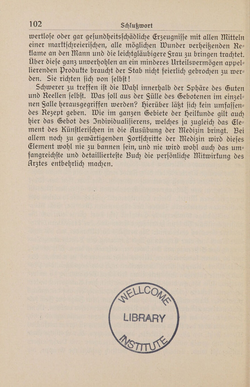 wertloſe oder gar geſundheitsſchädliche Erzeugniſſe mit allen Mitteln einer marktſchreieriſchen, alle möglichen Wunder verheißenden Re— klame an den Mann und die leichtgläubigere Srau zu bringen trachtet. Über dieſe ganz unverhohlen an ein minderes Urteilsvermögen appel- lierenden Produkte braucht der Stab nicht feierlich gebrochen zu wer— den. Sie richten ſich von ſelbſt! Schwerer zu treffen iſt die Wahl innerhalb der Sphäre des Guten und Reellen ſelbſt. Was ſoll aus der Fülle des Gebotenen im einzel— nen Falle herausgegriffen werden? hierüber läßt ſich kein umfaſſen⸗ des Rezept geben. Wie im ganzen Gebiete der Heilkunde gilt auch hier das Gebot des Individualiſierens, welches ja zugleich das Ele— ment des Künſtleriſchen in die Ausübung der Medizin bringt. Bei allem noch zu gewärtigenden Fortſchritte der Medizin wird dieſes Element wohl nie zu bannen ſein, und nie wird wohl auch das um— fangreichſte und detaillierteſte Buch die perſönliche Mitwirkung des Urztes entbehrlich machen. CON TA LIBRARY