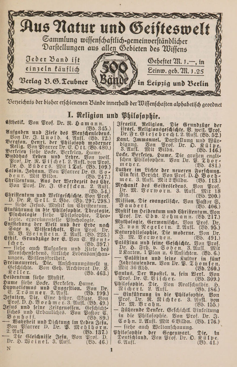 — Sammlun Darſtellun Verzeichnis der bisher erſchienenen Bände innerhalb der Wiſſenſchaften alphabetiſch geordnet I. Religion und Philoſophie. Aſthetik. Von Prof. Dr. R. Hamann. Iſraelit. Religion. Die Grundzüge der Bd. 345.) iſrael. Religionsgeſchichte. V. weil. Prof. Aufgaben und Ziele des Menſchenlebens. Dr. Fr. Gieſebrech t. 2. Aufl. (Bd. 52.) on Dr. J. Unold. 4. Aufl. (Bd. 12.) Kant, Immanuel. Darſtellung und Wür⸗ Bergſon, Henri, der Philoſoph moderner digung. Von Prof. Dr. O. Külpe. eie 1155 ee 0 85 ar 3. Aufl. Mit Bildn. (Bd. 146) krlele lehe Ocke, erkeley, Hume. x : 1. Buddhas Leben und Lehre. Von weil. e Aue hen Fon pe 9 0 5 Prof. Dr. R. Piſchel. 2. Aufl. von Prof. meyer. (Bd. 481.) Dr. H. Lüders. Mit 1 Taf. (Bd. 109.) Luther im Lichte der neueren Forſchung. Calvin, Johann. nn Pfarrer Dr. G. So- Ein krit. Bericht. Von Prof. D. H. B 4 : .D.9. deur. Mit Bi (8d. 244.) mer. 3. Aufl. Mit 2 Bildli. 685.11 ) n Prof, . 2. Aufl. a des Geiſteslebens. Von Prof. 5 E 5 (Bd. 54.) Fig Verworn. 3. . Chriſtentum und Weltgeſchichte. Von Prof. Fig. f f 200. D. Dr. 8. Sell. 2. oe (85.297 298) Miſſion, Die evangeliſche. Von Paſtor S. I fiehe Jeſus, Myſtik im Chriftentum. | Baudert. (Bd. 406.) Einführung in die Philoſophie, Theologie, Myſtik im Heidentum und Chriſtentum. Von elo les: en die: Theo⸗ Prof. Dr. Edv. Lehmann. (Bd. 217.) ogie, experimentelle Pſychologie. t ie, iſche. . Entſtehung der Welt und der Erde nach ln ige Aufl 85 95. see u. Billenfhaft, Bon Prof. Dr. Naturphilosophie, Die moderne. Von Dr. M. B. Weinſtein. 2. Aufl. (Bd. 223.) J. M. Verweyen. (Bd. 491.) VVV e e e ec e ee eee, ee den d Aden oe Menſchenlebens, ſittliche Lebensanſchau⸗ — Paläſting und feine Kultur in fünf ungen, Willensfreiheit. ; i ; Jahrtauſenden. Von Dr. P. Thomfen. Freimaurerei, Die. Anſchauungswelt u. it 36 Abb. (Bd. 260.) Geſchichte. a ivrat Dr. L. Mi Keller . (Bd. 463.) Paulus, Der Apoſtel, u. ſein Werk. Von Heidentum ſiehe Myſtik. Prof. Dr. E. Viſcher. (Bd. 309.) Hume ſiehe Locke, Berkeley, Hume. Hypnotismus und Suggeſtion. Von Dr. . Zrömner. 2. Aufl. (Bd. 199.) Jeſuiten, Die. Eine hiſtor. Skizze. Von Prof. D. H. Boehmer. 3. Aufl. (Bd. 49.) Seins und feine Zeitgenoſſen. Gefchicht- liches und Erbauliches. Von Paſtor E. onhoff. N a (Bd. 89.) — Wahrheit und Dun im Leben Jeſu. Von Pfarrer D. Dr. P. Mehlhor'n. A Sleicniſe Jeln, Bon Prof 5 — e Gleichniſſe Jeſu. Von Prof. D. Dr. H. Weinel. 3. Aufl. (Bd. 46.) iloſophie, Die. Von Realſchuldir. H. 1 2 . 2. Aufl. l (Bd. 186.) — Einführung in die Philoſophie. Von Prof. Dr. R. Richter. 3. Aufl. von Dr. M. Brahn. (Bd. 155.) — Führende Denker. Geſchichtl. Einleitung in die Philoſophie. Von Prof. Dr. J. Cohn. 2. Aufl. Mit 6 Bildn. (Bd. 176.) — ſiehe auch Weltanſchauung. a s iloſopyhie der Gegenwart, e, in . Von Prof. Dr. O. Afkl pe. 6. Aufl. (Bd. 41.) — — -—¼-¼ — —— —— —— — . N