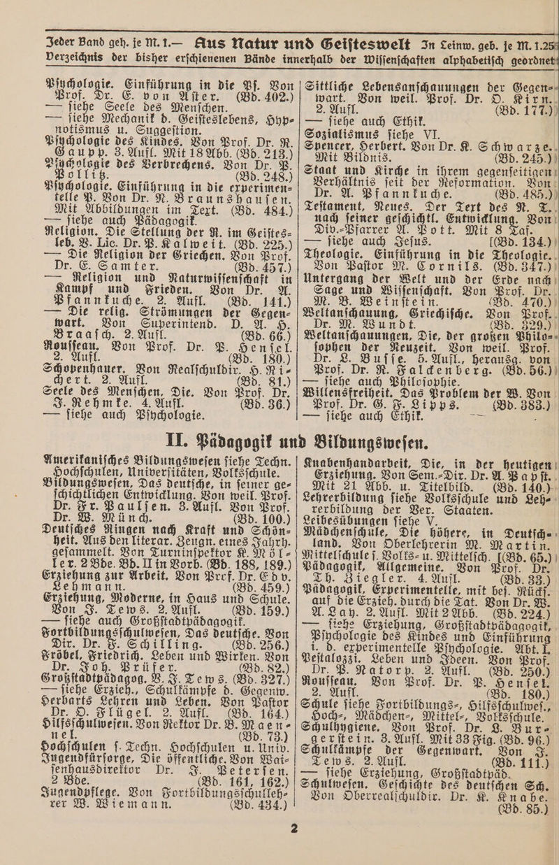 — — Jeder Band geh. je mM. 1. — Aus Natur und Geiſteswelt In Leinw. geb. je m. 1.2 Verzeichnis der bisher erſchienenen Bände innerhalb der Wiſſenſchaften alphabetiſch geordnet — — , ̃ ͤ pp ̃̃é . . p er Er Eu Pſychologie. e in die Pſ. Von Prof. Dr. E. von Aſter. (Bd. 402.) — ſiehe Seele des Menſchen — jiehe Mechanik d. Geiſteslebens, Hyp⸗ notismus u. Suggeſtion. e 355 Kindes. Von Prof. D Gaupp. 3. Aufl. Mit 18 Abb. (Bd. 55100 Pyr cholog ie des Verbrechens. Von Dr. P. olli (Bd. 248.) Bihcolonie, on Er. . 8 in die experimen⸗ telle P. V raunshauſen. Mit Abbildungen im Text. (Bd. 484.) — ſiehe auch Pädagogik. Religion. Die Stellung der R. im Geiſtes⸗ leb. V. Lic. Dr. P. Kalweit. (Bd. 225.) die Religton der Griechen. nn Prof. Dr. E. Samter. (Bd. 457.) — Religion und aten Ss Kampf und Frieden. r. Pfannkuche. 2. Aufl. (Bd. 1415 — Die relig. Strömungen der Gegen⸗ wart. u a A. Braaſch. 2. Aufl. (Bd. 66.) A Von Prof. Dr. P. He f tel. Aufl. (Bd. 180.) gelben Von Realſchuldir. H. Ni⸗ ul (Bd. 81.) Seele des Menschen, Die. Von nn Dr. J. Rehmfe. 4. Aufl. 36.) — ſiehe auch Pſpychologie. Sittliche e e der Gegen⸗ . Von weil. Prof. Dr. 165 9477 177.00 — ſiehe auch Ethik. Sozialismus ſiehe VI. Spencer, 1 Von Dr. K. Se ar ze. Mit Bildnis. (Bd. 245.) Staat und Kirche in ihrem gegenſeitigen F ſeit der . Von Dr. A. Pfannkuche. d. 485.) Teſtament, Neues. Der Text 75 N. Er nach ſeiner geſchichtl. eee Von Div.⸗Pfarrer A. Pott. Mit 8 Taf. — ſiehe auch Jeſus. d. 134.) Theologie. Einführung in die 2 eologie. Von Paſtor M. Cornils. d. 347.) Untergang der Welt und der Erde nach Sage und Aue Von Prof. Dr. M. B. Weinſtein (Bd. 470.) sus | Griechiſche. 11 5 3250 Weiten gang e Die, der brot Pott ſophen ar Neuzeit. Von weil. Prof. Dr. L. Buſſe. 5. Aufl., herausg. von Prof. Dr. R. Falcken berg. (Bd. 56.) — ſiehe auch Philoſophie. f e 5 Problem der W. Von Prof. Dr. G. F. Ip 3. Gd. 38 39 | — ie a Et thit. | Amerikaniſches Bildungs weſen ſiehe Techn. Hochſchulen, Univerſitäten, Volksſchule. Bildungsweſen, Das deutſche, in ſeiner ge⸗ B 1 Von weil. Prof. 8 a ſen. 3. Aufl. Von Den, Dr. (Bd. 100.) Deuts Ringen nach Kraft und Schön⸗ heit. Aus den literar. Zeugn. eines Jahrh. fer Von Turninſpektor K. Möl⸗ ler. 2 Bde. Bd. II in Vorb. (Bd. 188, 189.) Fehde zur Arbeit. Von Prof. SE 9 5 v. Lehmann. (Bd. 459.) Erziehung, Moderne, in Haus und Schule Von J. Tews . 2. Aufl. (Bd. 159.) — ſiehe auch Großſtadtpädagogik. N sſchulweſen, Das deutſche. N Dr. Schilling. (Bd. 256.) Brote, Beier, Beben und en Bon d. 82.) J. Tews. (5 327.) e d. Gegenw. 73.) Hochſchulen ſ. Techn. Hochſchulen u. Univ. Jugendfürſorge, Die öffentliche. Von 8 ſen 5 D 5 tie (Bd. 161, 162. Sage e Von Sortbülbungsfäutleß. rer W. Wiemann. 434. Knabenhandarbeit, Die, in der heutigen Erziehung. Von Sem ⸗Dir. Dr. A Papſt. Mit 21 Abb. u. Titelbild. (Bd. 140.) Lehrerbildung ſiehe Volksſchule und Leh⸗ rerbildung der 1 Staaten. Leibesübungen ſiehe V üdchenſchule, Die höhere, in a land. Von Oberlehrerin M. Mar Mittelſchule ſ. Volks⸗ u. Mittelſch. [(Bd. 665 Pädagogik, 1 Von Prof. Ziegler. 4. Aufl. (B 33 5 Pädagogik, Erbperimentelle⸗ mit beſ. Rückſ. auf die Erzieh. durch die Tat. Von Dr. W. A. Lay. 2. Aufl. Mit 2 Abb. (Bd. 224.) — ſiehe Erziehung, Großſtadtpädagogik, 5 des Kindes und Einführung i. d, experimentelle Pſychologie. Abt. I. Peſtalozzi. Leben en Ideen. Von Prof. Dr Natorp. 2. Aufl. (Bd. 250.) Von Prof. Dr. P. 8. 190 Schule ſtehe Fortbildungs⸗, e 2 Hoch-, Mädchen-, en a ule. Sala. Von Bro gerſtein. 3. Aufl. ee yi. — ſiehe Erziehung, Großſtadtpäd. Schulweſen. Geſchichte des deulſchen a Von Oberrealſchuldir. Dr. K. Knab (Bd. 85. menten