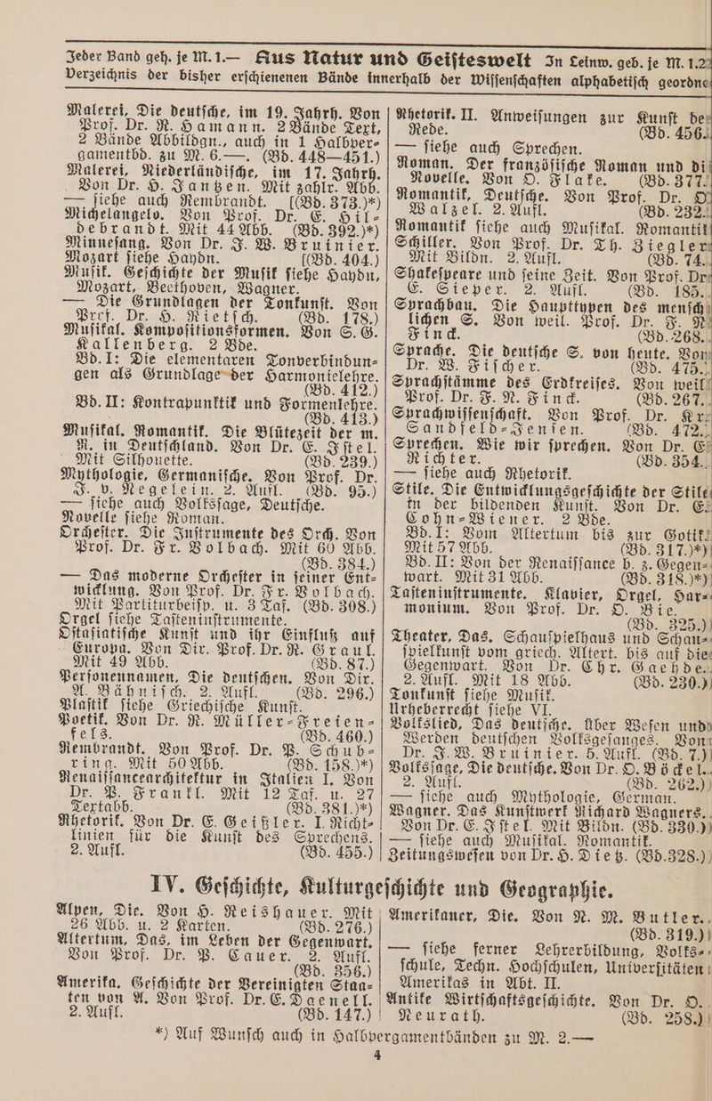 Prof. Dr. R. Hamann. 2 Bände Text, 2 Bände Abbildgn., auch in 1 Halbper⸗ gamentbd. zu M. 6.—. (Bd. 448 —451.) a „„ im 17. Jahrh. Von D Jantzen. Mit zahlr. Abb. Michele e = Rembrandt. Michelangelo. Von Prof. Dr. E. i debrandt. an 44 Abb. (Bd. 392.) Minneſang. Von Dr. J. W. eg Mozart ſiehe Haydn. 404.) Muſik. Geſchichte der Muſik fine 1 Mozart, Beethoven, Wagner. Die 5 der Lentz. 15 Prof. Dr. H. ſitionsſ (Bd. 55 Muſikal. Kompoſitionsformen. Von 6˙6 lee 2 Bde. Bd. I: Die elementaren Tonverbindun⸗ gen als Grundlage der e Bd. II: Kontrapunktik und ee (Bd. 413 Muſikal. Romantik. Die en der m. R. in Deutſchland. Von Dr. E. J Mit Silhouette. (Bd. 239.) Mythologie, Germaniſche. Von ref Dr. J. v. Negelein. 2. Aufl. Bd. 95.) — ſiehe auch Volksſage, Deutſche. Novelle ſiehe Roman. Orcheſter. Die Inſtrumente des Orch. Von Prof. Dr. Fr. Volbach. ne 0 — Das moderne oe in . Ent⸗ wicklung. Von Prof. Dr. Fr. 5 bach. Mit Partiturbeiſp. u. 3 Taf. (Bd. 308.) Orgel ſiehe Taſteninſtrumente. Oſtaſiatiſche Kunſt und 15 Einfluß auf Europa. Von Dir. Prof. Dr. R. 659 70 Mit 49 Abb. 87.) Perſonennamen, Die deutſchen. 555 Dir. A. Bähniſch. 2 Aufl. (Bd. 296.) Plaſtik ſiehe Griechiſche Kunſt. Poetik. Von Dr. R. Müller⸗Freien⸗ fels. Bd. 460.) Rembrandt. Von Prof. Dr. P. Schu h ring. Mit 50 Abb. (Bd. 158.) *) Renaiſſancearchitektur in Italien J. Von Dr. Frankl. Mit 12 Taff u 27 Textabb. d. 381.)*) (B Rhetorik. Von Dr. E. Geißler. I. Richt⸗ linien für die Kunſt des „ 2. Aufl. d. 455.) Red (Bd. 456. — ſiehe auch Sprechen. Roman. Der franzöſiſche Roman und di Novelle. Von O. Flake. (Bd. 377. Romantik, Deutſche. Von ar 9 7 Walzel. 2. Aufl. 2324 Romantik ſiehe auch Muſikal. ere Schiller. Von 9 Dr. Th. 889. Mit Bildn. 2. Aufl. (Bd. 74. Shakeſpeare und ſeine Zeit. Von 5. Dr. E, Sie per Aff. (Bd. 185. Spee Die Haupttypen u mensch Geier lichen S. Von weil. Prof. Dr. F 5 kn ck. N (Bd. 26 Sprache. Die ir S. von Inte Von, Dr. W. Fiſche Bd. 475. au des Erdkreiſes. 9 weil Prof. D t. Finck (Bd. 267. e api Bon Prof, 5 Kr. S Jenſen. 472. En eu wir ſprechen. Bon E. Ri (Bd. 354. — ſiehe 3 5 Rhetorik. Stile. Die Entwicklungsgeſchichte der Stile in der bildenden Kunſt. Von Dr. €: ohn⸗ Wiener. 2 Bde. | Bd. I: Vom Altertum bis zur Gotik. Mit 57 Abb. (Bd. 317.) *) Bd. II: Von der Renaiſſance b. z. Gegen⸗ wart. Mit 31 Abb. (Bd. 318.) *) Taſten inſtrumente. 1 Orgel, Har⸗ monium. Von Prof. O. Bie. (Bd. 325.) Theater, Das. Schauſpielhaus und Schau⸗ ſpielkunſt vom 11 en bis auf Die: Sant Von Gaehde 2. Aufl. Mit 18 Abb. (Bd. 230. 5 Tonkunſt ſiehe Muſik. Urheberrecht ſiehe VI. Volkslied, Das deutſche. Über Weſen und Werben deutſchen Volksgeſanges. Von J. W. Bruinier. 5. Aufl. (Bd. 7.) Balfejnge, Die deutſche. Von Dr. O. ze del.. 2. Aufl. Bd. 262.) — ſiehe auch Mythologie, Gin Wagner. Das „Kunſtwerk Richard Wagners. Von Dr. E. Iſtel. Mit Bildn. (Bd. 330. )) — fiehe auch Muſikal. Romantik. Zeitungsweſen von Dr. H. Dietz. (Bd. 328.) Alpen, es Von H. Reishauer. Mit 26 Abb. 2 Karten. Bd. 276.) Altertum, Das. im Leben der Gegenwart. Von Prof. Dr. P. Cauer. 3. 0 d. 35 Amerika. Geſchichte der Vereinigten Staa⸗ ten von A. Von Prof. Dr. E. 2. Aufl. (Bd. 147.) Amerikaner, Die. Von N. M. Butler. (Bd. 319.) — ſiehe ferner Lehrerbildung, Volks⸗ ſchule, Techn. Hochſchulen, Univerſitäten Amerikas in Abt. II. 8 Pr. Neurath. Bd. 258.)