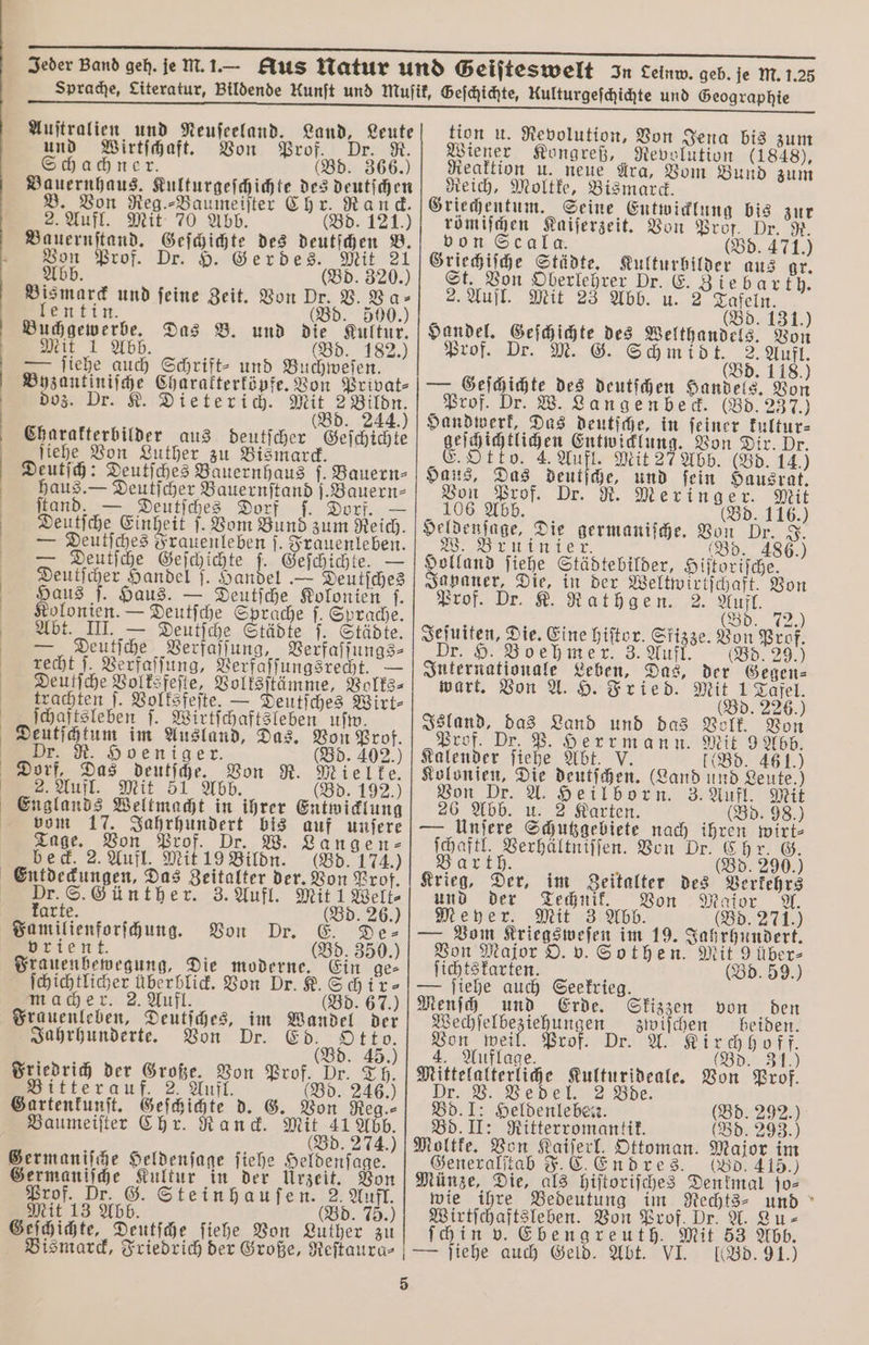 Auſtralien und Neuſeeland. Land, Leute und Wirtſchaft. Von Prof. Dr. R. Schachner. (Bd. 366.) Bauernhaus. Kulturgeſchichte des deutſchen Von Reg.⸗Baumeiſter Chr. Rand. 2. Aufl. Mit 70 Abb. (Bd. 121.) Be. 1 des deutſchen B. Von Prof. Dr. H. Gerdes. Mit 21 bb. (Bd. 320.) Bismarck und feine Zeit. Von Dr. V. Va⸗ lentin. Bd. 500.) (Bd. Buchgewerbe. Das B. und die Kultur. Mit 1 Abb d 5 (Bd. 182. — ſiehe auch Schrift- und Buchweſen. Byzantiniſche Charakterköpfe. Von Privat⸗ doz. Dr. K. Dieterich. Mit 2 Bildn. (Bd. 244.) Charakterbilder aus deutſcher Geſchichte ſiehe Von Luther zu Bismarck. Deutſch: Deutſches Bauernhaus ſ. Bauern⸗ haus. — Deutſcher Bauernſtand j.Bauern- ſtand. — Deutſches Dorf ſ. Dorf. Deutſche Einheit ſ. Vom Bund zum Reich. — Deutſches Frauenleben ſ. Frauenleben. — Deutſche Geſchichte N Geſchichte. — Deutſcher Handel ſ. Handel — Deutſches Haus ſ. Haus. — Deutſche Kolonien f. Kolonien. — Deutſche Sprache f. Sprache. Abt. III. — Wer ſaßf Städte ſ. Städte. Deutſche Verfaſſung, Verfaſſungs⸗ recht ſ. Verfaſſung, Berfaffungsrent. — Deutſche Volksfeſte, Volksſtämme, Volks⸗ trachten ſ. Volksfeſte. — Deutſches Wirt⸗ ſchaftsleben |. Wirtſchaftsleben uſw. Deutſchtum im Ausland, Das. Von Prof. Dr. R. Hoeniger. (Bd. 402.) Dorf, Das deutſche. Miel ke. 2. Aufl. Mit 51 Abb (Bd. 192.) — vom 17. Jahrhundert bis auf unſere Tage. Von Prof. Dr. W. Langen⸗ beck. 2. Aufl. Mit 19 Bildn. (Bd. 174.) Dr. S. Günther. 3. Aufl. Mit 1 Welt⸗ karte. (Bd. 26. Familienforſchung. Von Dr. E. De- vrient. d. 350.) Frauenbewegung, Die moderne. ſchichtlicher überblick. Von Dr. K. Schir⸗ macher. 2. Aufl. (Bd. 67.) Frauenleben, Deutſches, im Wandel der Jahrhunderte. Von Dr. € Otto. Friedrich der Große. V Prof, Dr. 40 riedri er Große. Von Prof. Dr. Th. Bitterauf. 2. Aufl. (Bd. 246.) Gartenkunſt. Geſchichte d. G. Von Reg.⸗ Baumeiſter Chr. Ranck. Mit 41 Abb. (Bd. 274.) Germaniſche Heldenſage ſiehe Heldenſage. Germaniſche Kultur in der Urzeit. Von Prof. Dr. G. Stein hauſen. 2. Aufl. Mit 13 Abb. (Bd. 75.) Geſchichte, Deutſche ſiehe Von Luther zu 5 tion u. Revolution, Von Jena bis zum Wiener Kongreß, Revolution (1848), Reaktion u. neue Ara, Vom Bund zum Reich, Moltke, Bismarck. Griechentum. Seine Entwicklung bis zur römiſchen Kaiſerzeit. Von Prof. Dr. R. von Scala. (Bd. 471.) Griechiſche Städte. Kulturbilder aus gr. St. Von Oberlehrer Dr. E. Zie bar th. 2. Aufl. Mit 23 Abb. u. 2 Tafeln. ) (Bd. 131. Handel. Geſchichte des Welthandels. Von Prof. Dr. M. G. e 1105 (Bd. 118.) — Geſchichte des deutſchen Handels. Von Prof. Dr. W. Langenbeck. (Bd. 237.) Handwerk, Das deutſche, in ſeiner kultur⸗ geſch ichtlichen Entwicklung. Von Dir. Dr. E. Otto. 4. ee Mit 27 Abb. (Bd. 14.) Haus, Das deutſche, und ſein Hausrat. Von Prof. Dr. R. Meringer. Mit 106 Abb. Bd. 116.) Heldenfage, Die germaniſche. Von Dr. J. W Bien (Bd. 486.) Holland ſiehe Städtebilder, Hiſtoriſche. Japaner, Die, in der Weltwirtſchaft. Von Prof. Dr. K. Rathgen. 2. Aufl . Jeſuiten, Die. Eine hiſtor. Skizze. Von Prof. Dr. H. Boehmer. 3. Aufl. (Bd. 29.) Internationale Leben, Das, der Gegen⸗ wart. Von A. H. Fried. Mit 9.2260 (Bd. 226 Island, das Land und das Volk. Von Prof. Dr. P. Herrmann. Mit 9 Abb. Kalender ſiehe Abt. V. (Bd. 461.) Kolonien, Die deutſchen. (Land und Leute.) on Dr. A. Heilborn. 3. Aufl. Mit 26 Abb. u. 2 Karten. (Bd. 98.) — Unſere Schutzgebiete nach ihren wirt⸗ 1 ee Von Dr. Chr. G. ar th. x (Bd. 290.) Krieg, Der, im Zeitalter des Verkehrs und der Technik. Von Mafor A. Meyer. Mit 3 Abb. (Bd. 271.) — Vom Kriegsweſen im 19. Jahrhundert. Von Major O. v. Sothen. Mit 9über⸗ ſichtskarten. (Bd. 59.) — ſiehe auch Seekrieg. Menſch und Erde. Skizzen von den Wechſelbe 1 zlwiſchen beiden. Von weil. Prof. Dr. A. Kirchhoff. 4. Auflage. i (Bd. 31.) Mittelalterliche Kulturideale. Von Prof. Dr. V. Vedel. 2 Bde. Bd. I: Heldenleben. (Bd. 292.) Bd. II: Ritterromantik. (Bd. 293.) Moltke. Von Kaiſerl. Ottoman. Major im Generalſtab F. C Endres. (Bd. 415.) Münze, Die, als hiſtoriſches Denkmal ſo⸗ wie ihre Bedeutung im Rechts- und Wirtſchaftsleben. Von Prof. Dr. A. Lu⸗ ſchin v. Ebengreuth. Mit 53 Abb. *