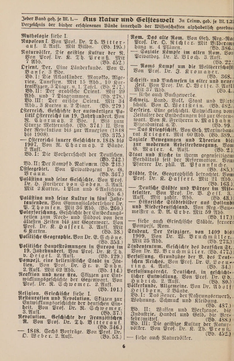 Mythologie ſiehe J. Napoleon I. Von Prof. Dr. Th. Bitter⸗ auf. 2. Aufl. Mit Bildn. (Bd. 195.) Naturvölker, Die geiſtige Kultur der N. Von Prof. Dr. Preuß. Mit 7 Abb. (Bd. 452.) Orient, Der. Eine Länderkunde. Von E. Banfe. 3 Bde. Bd. I: Die Atlasländer. Marokko, Alge- rien, Tuneſien. Mit 15 Abb., 10 Kar⸗ tenſkiszzen 3 Diagr. u 1. Tafel. (Bd. 2 17.) Bd. II: Der arabiſche Orient. Mit 29 Abb. und 7 Diagrammen. (Bd. Bd. III: Der ariſche Orient. Abb., 3 Karten u. 2 Diagr. (Bd. 279.) Oſterreich. Geſchichte der auswärtigen Po⸗ litik oſterreichs im 19, Jahrhundert. Von Charmatz 2 Bde. I. Bis zum Sturze Metternichs. (Bd 374.) II. Von der Revolution bis zur Annexion (1848 bis 1908). Bd. 375.) 22A · 2 Aufl. Bd. I: Die Vorherrſchaft der Deutſchen. d. 242 — dſterreichs innere Geſchichte v. 1848 bis 1 Von R. Charmatz. 2 Bände. Bd. II: Der Kampf d. Nationen. (Bd. 213.) Oſtſeegebiet. Von Privatdozent Dr. G. Braun. (Bd. 367.) ) Paläſtina und feine Geſchichte. Von Prof. Dr. H. Freiherr von Soden. 3. Aufl. Mit 2 Karten, 1 Plan und an. Paläſtina und feine Kultur in fünf Jahr⸗ tauſenden. Von Gymnaſialoberlehrer Dr. P. Thomſen. Mit 36 Abb. (Bd. 260.) Polarforſchung. Geſchichte der Entdeckungs⸗ reiſen zum Nord⸗ und Südpol von den älteſten Zeiten bis zur Gegenwart. Von Prof. Dr. K. Haffert. 3. Aufl. Mit 6 Karten. (Bd. 38.) Politiſche Geographie. Von Dr. E. Schöne. 5 Bd. 353.) Politiſche Hauptſtrömungen in Europa im 19. Jahrhundert. Von Prof. Dr. K. Th. v. Heigel. 2. Aufl. (Bd. 129.) Pompefi, eine helleniſtiſche Stadt 1 Ita⸗ Fr. v. Religion, Griechiſche ſiehe I. Reſtauration und Revolution. Skizzen zur Entwicklungsgeſchichte der deutſchen Ein⸗ 95 a Prof. Dr. R. Schwemer. Rebolutit Geſchichte der F oe evolution. Geſchichte der Franzöſiſchen R. Von Prof. Dr. Th. Bitterauf. Bd. 346.) — 1848. Sechs Vorträge. Von Prof. Dr. O. Weber. 2. Aufl. (Bd. 53.) 6 Prof. Dr. O. Richter. Mit Bildera hang u. 4 Plänen. (Bd. 386. — Soziale Kämpfe im alten Rom. Vor Privatdoz. Dr. L. Bloch. 3. 15 x — Roms Kampf um die Weltherrſchaft Von Prof. Dr. J. Kromayer. 8 (Bd. 368. Schrift⸗ und Buch weſen in alter und neuer Zeit. Von Prof. Dr. O. Weiſe. 3. Aufl Mit 37 Abb. (Bd. 4. — ſiehe auch Buchgewerbe. Schweiz. Land, Volt, Staat und Wirkt ſchaft. Von O. Wettſtein. (Bd. 482. Seekrieg. Eine geſchichtl. Entwicklung von Zeitalter der Entdeckungen bis zur Gegen⸗ wart. Von K. Freiherrn v. Maltzahn Vizeadmiral a. D. (Bd. 99. — Das Kriegsſchiff. Von Geh. Marinebaus rat Krieger. Mit 60 Abb. (Bd. ar Soziale Bewegungen und Theorien bis zur modernen Arbeiterbewegung. Von Maier. 4. Aufl. (Bd. 2. Staat und Kirche in ihrem gegenſeitigen Verhältnis ſeit der Reformation. Von Pfarrer Dr. phil. A. Pfannkuche. (Bd. 485.) Städte, Die. Geographiſch betrachtet. Vo Prof. Dr. K. Haſſert. Mit 21 Abb. 8 „(5d 16 —,„Deutſche Städte und Bürger im Mit⸗ telalter. Von Prof. Dr. B. Heil. 3. Aufl. Mit zahlr. Abb. (Bd. 43.) — Hiſtoriſche Städtebilder aus Holland und Niederdeutſchland. Von Reg.⸗Bau⸗ meiſter a. D. A. Er be. Mit 59 Abb. i x (Bd. 117.) — fiehe auch Griechiſche Städte, ferner Pompeji, Rom. Student, Der Leipziger, von 1409 bis: 1909. Von Dr. Bruchmüller. Mit 25 Abb. (Bd. 2739) Studententum. Geſchichte des deutſchen St. Von Dr. W. Bruchmüller. (Bd. 477.) Verfaſſung. Grundzüge der V. des Deut⸗ ſchen Reiches. Von Prof. Dr. E. Loeu⸗ ring. 4. Aufl. (Bd. 34.) licher Entwicklung. Von Prof. Dr. Ed. Hubrich. 2. Aufl. (Bd. 80.) Völkerkunde, Allgemeine. Von Dr. Adolf Heilborn. Bände. Bd. 1: Das Feuer, der Nahrungserwerb, Wohnung, Schmuck und Kleidung. (Bd. 487.) Bd. II:. Waffen und Werkzeuge, die Induſtrie, Handel und Geld, die Ver⸗ Bd. 488.) kehrsmittel. ei Bd. III: Die geiftige Kultur der Natur⸗ völker. Von Prof. Dr. K. Th. Preuß. f (Bd. 452.) — ſiehe auch Naturvölker.