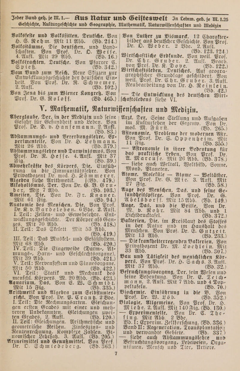 1 und Volksſitten, Deutſche. Von H. S. Rehm. Mit 11 Abb. (Bd. 214.) Boltsjtämme, Die deutſchen, und Land⸗ Von Luther zu Bismarck. 12 Charakter- bilder aus deutſcher 1 1 Prof. Dr. O. Weber. 2 Bde. 2. Auf f | (Bd. 125 124.) 699 955 a 3 Dr. © BE De Ehe @enben, 1 , * Eu er 2. u ear deten Deutſche. Von 68 342 u Prof. Dr. K. Dove. (Bd. 122.) Vom Bund zum Reich. Neue Skizzen zur n 1 5 deutſchen Ein⸗ n fl. n Prof. Von Jena bis Prof. Dr. G. Ro loff. en, (Bd. 102.) zum Wiener Kongreß. Von Wirtſchaftsleben, Deutsches. Auf geogra⸗ graphiſcher 1 geſchildert. Von weil. Prof. Dr. Chr. Gruber. 3. Aufl. deer ens von Dr. H. Reinlein. (Bd. 42.) nie nn des deutſchen Wirt⸗ Aberglaube, Der, in der Medizin und ſeine Gefahr für Geſundheit und Leben. Von Prof. Dr. D. v. Hanſemann. 2. Aufl. (Bd. 52 Abſtammungs⸗ und n Ex⸗ verimentelle. Von Dr. 9. Lehmann. Mit 26 Abb. (Bd. 379.) 1 und Darwinismus. Von Prof. Dr. R. Heſſe. 4. Aufl. — Fig Abwehrkräfte des Körpers, Die. Einfüh⸗ rung in die i Von Privatdozent Dr. med. $ ämmerer. Algebra ſiehe Arithmetik Alkoholismus, Der. Von Dr ber. Mit 7 Abb. en, Die. 805 Dr. Fr. 5 Mit 61 Fig. (Bd. 94.) Anatomie des Menſchen, Die. Von Prof. Dr. K. v. Bardeleben. 6 Bde. 2. Aufl. Teil: Zellen⸗ und Gewebelehre. Ent⸗ wicklungsgeſchichte. Der me 995 1185 zes. Mit 70 Abb. 418.) II. Teil: Das Skelett Mit 53 Abb. (Bd. 419.) III. Teil: Das Muskel- und Gefäßſyſtem. Mit 68 Abb. (Bd. 420.) IV. Teil: Die Eingeweide (Darm-, At⸗ 5 8 7 Harn⸗ und Geſchlechtsorgane). alt 39 Abb. (Bd. 421.) V. Teil: Nervenſyſtem und n Mit 50 Abb. 422.) VI. Teil: Statik und Mechanik des menſchl. Körpers. M. 20 Abb. (Bd. a) Ayauarium, Das. Von E. W. 1 t. Mit 15 Fig (Bd. 335.) Arithmetik 150 Algebra zum Selbſtunter⸗ richt. Von Prof. Dr. P. Crantz. 2 Bde. I. Teil: Die Rechnungsarten. Gleichun⸗ gen erſten Grades mit einer und meh⸗ reren Unbekannten. Gleichungen zwei⸗ ten Grades. 2. Aufl. (Bd. 120.) II. Teil: Gleichungen. Arithmetiſche und geometriſche Reihen. Zinſeszins⸗ und Rentenrechnung. Komplexe len, Bi⸗ nomiſcher Lehrſatz. 3. Auf 205. Arzneimittel und Sen Bon. Prof. Dr. O. Schmiedeberg. (Bd. 363.) Gru⸗ Arzt, Der. Seine Stellung und Aufgaben im Kulturleben der Gegenw. Von Dr. med. M. Fürſt. (Bd. 265.) Aſtronomie. zum der modernen Aſtr. Von Prof. D . S. Oppenheim. Mit 11 Fig. (Bd. 355.) — Aſtronomie in ihrer Bedeutung gr das praktiſche Leben. Von Prof. A. Marcuſe. Mit 26 Abb. (Bd. 3780 — ſiehe auch Weltall, Weltbild, Sonne, Mond, Planeten. Atome. 1 — Baur. — Weltäther. Von Prof. Dr. G. Mie. 3. Aufl. Mit Fig (Bd. 58.) ſundheitspflege. Von Prof. Dr. G. Abelsdorff. Mit 15 Abb. (Bd. 149.) Auge, a und die Brille. Von Dr. M. Rohr. Mit 84 Abb. und 1 Lichtdrucktafel (Bd. 372.) Bakterien, Die, im Kreislauf des Stoffes in der Natur und im Haushalt des „ a. Prof. Dr. E. Gutzeit. Mit 1 (Bd. 233.) — Die . Bakterien. Von 2 Dr. M. Loehlein. Mit 33 Abb. (Bd. 30 7.) Bau und nn Br eu Kör⸗ pers. 37 Prof. D Sachs. 3. Aufl. Mit 37 Abb. (Bd. 32.) e e Der, fein ee und feine Bedeutung. Von Dr. E. Teich⸗ mann. 2. Aufl. Mit 7 Abb. und 4 Dop- peltafeln. (Bd. 70.) Biochemie. Einführung in die B. Von Prof. Dr. W. Löb. (Bd. 352.) Biologie, a Von Prof. Dr. H. Miehe. 2. Aufl. ns (Bd. 130.) — Erperimentelle. Von Dr. C. The⸗ Mit Abb. 2 Bde. 1 7 5 Experim. Zellforſchung. (Bd. 336.) Band II: Regeneration, Zransplantatioı 1 und verwandte Gebiete. (Bd. 337) ſiehe auch Abſtammungslehre und Befruchtungsvorgang, Lebeweſen, Orga⸗ nismen, Menſch und Tier, Urtiere. —