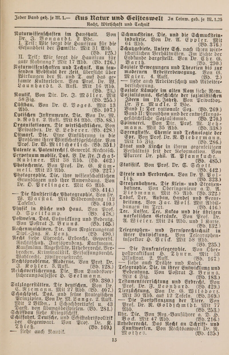 Naturwiſſenſchaften im Haushalt. Von Dr. J. Bongardt. 2 Bde. 1. Teil: Wie ſorgt die Hausfrau für die Geſundheit der Familie. Mit 31 Abb. (Bd. 125.) II. Teil: Wie ſorgt die Hausfrau für gute Nahrung? Mit 17 Abb. (Bd. 126.) n und Technik. Am ſau⸗ irkungen der und T. auf das ge⸗ ſamte Kulturleben. Von Prof. Dr. W. Launhardt. 3. Aufl. Mit 16 Abb. „ 05. 2 Nautik. Von Dir. Dr. J. Möller. Mit 58 Fig. (Bd. 255.) Obſtbau. Von Dr. E. Voges. Mit 13 Abb (Bd. 107.) Optiſchen Inſtrumente, Die. Von Dr. M. v. Rohr. 2. Aufl. Mit 84 Abb. (Bd. 88.) Organiſationen, Die wirtſchaftlichen. Von Privatdoz. Dr. E. Lederer. (Bd. 428.) Oſtmark, Die. Eine Einführung in die en Wirtſchaftsgeſchichte. Von Prof. Dr. W. Mitſcherlich. (Bd. 351.) Patente u. Patentrecht ſ. Gewerbl. Rechtsſch. Perpetuum mobile, Das. V. Dr. Fr. Ich ak⸗ Rubiner. Mit 38 Abb. (Bd. 462.) Photochemie. Von Prof. Dr. G. Küm⸗ mell. Mit 23 Abb. (Bd. 227.) Photographie, Die, ihre wiſſenſchaftlichen Grundlagen und ihre Anwendung. Von Dr. O. Prelinger. Mit 65 Abb. (Bd. 414.) — Die künſtleriſche Photographie. Von Dr. W. Warſtat. Mit Bilderanhang (12 Tafeln). (Bd. 410.) Phyſik in Küche und Haus. Von Prof. H. Speitkamp. (Bd. 478.) Poſtweſen, Das. Entwicklung und Bedeutg. Von Poſtrat J. Bruns. (Bd. 165.) Rechen maſchinen, Die. Von Regierungsrat Dipl.⸗Ing. K. Lenz. (Bd. 8 Recht ſiehe Eherecht, Erbrecht, Gewerbl. Rechtsſchutz, Jurisprudenz, Kaufmann, Kaufmänn. Angeſtellte, Urheberrecht, Ver⸗ brechen, Kriminaliſtik, Verfaſſungsrecht, Wahlrecht, Zivilprozeßrecht. Rechtsprobleme, Moderne. Von Prof. Dr. Kohler. 3. Aufl. (Bd. 128.) Reichsverſicherung. Die. Von Landesver⸗ ſicherungsaſſeſſor H. Seelmann. (Bd. 380.) Salzlagerſtätten, Die deutſchen. Von Dr. C. Riemann. Mit 27 Abb. (Bd. 407.) Schachſpiel, Das, und feine ſtrategiſchen Prinzipien. Von Dr. M. Lange. 2. Aufl. Mit 2 Bildn., 1 Schachbrettafel u. 43 Darft. von Übungsbeiſpielen. (Bd. 281.) Schiffbau ſiehe Kriegsſchiff. Schiffahrt, Deutſche, und Schiffahrtspolitik der Gegenwart. Von Prof. Dr 8 Thieß. (Bd. 169.) — ſiehe auch Nautik. Schmuckſteine, Die, und die Schmuckſtein⸗ induſtrie. Von Dr. A ppler. Mit 64 Abb. (Bd. 376.) Schutzgebiete. Unſere Sch. nach ihren wirt⸗ ſchaftlichen Verhältniſſen. Im Lichte der Erdkunde dargeſtellt. Von Dr. Chr. G. Barth. (Bd. 290.) Soziale Bewegungen und Theorien bis zur modernen Arbeiterbewegung. Von G. Maier. 4. Aufl. (Bd. 2.) — ſiehe auch Arbeiterſchutz und Arbeiter- verſicherung. Soziale Kämpfe im alten Rom ſiehe Rom. Sozialismus. Geſchichte der ſozialiſtiſchen Ideen im 19. 7 Von Privatdoz. Dr. Fr. Muckle. Bde. Band I: Der rationale Soz. (Bd. 269.) Band II: Proudhon und der entwicklungs⸗ geſchichtliche Sozialismus. (Bd. 270.) Spinnerei. Von Dir. Prof. M. Leh⸗ mann. Mit 35 Abb. (Bd. 338.) Sprengſtoffe. Chemie und Technologie der Spr. Von Prof. Dr. R. Biedermann. Mit 15 Fig. 8 ee: (Bd. 416.) Tee. Kaffee, Tee, Kakao und die übrigen Von Prof. A. Wieler. Mit 24 Abb. und 1 Karte. (Bd. 132.) Telegraphen⸗ und Fernſprechtechnik in ihrer Entwicklung. Von Telegraphen⸗ inſpektor H. Brick. Mit 58 Abb. R (Bd. 235.) — Die Funkentelegraphie. Von Ober⸗ poſtpraktikant Hrn Mit 33 Illuſtrat. 2. Aufl. (Bd. 167.) — ſiehe auch Drähte und Kabel. Telegraph ie, Die, in ihrer Entwicklung und Bedeutung. Von Poſtrat J. Bruns. Mit 4 Fig. d. 183.) Teſtamentserrichtung und Erbrecht. Von Prof. Dr. F. Leonhard. (Bd. 429.) Tierzüchtung. Von Dr. G. Wilsdorf. Mit 30 Abb. auf 12 Tafeln. (Bd. 369.) — Die Fortpflanzung der Tiere. Von Prof. Dr. R. Goldſchmidt. Mit 77 Abb. n (Bd. 253.) Uhr, Die. Von Reg.⸗Bauführer a. D. H. Bock. Mit 47 Abb. (Bd. 216.) Urheberrecht. Das Recht an Schrift⸗ und Kunſtwerken. Von Rechtsanwalt Dr. R. Mothes. (Bd. 435.)