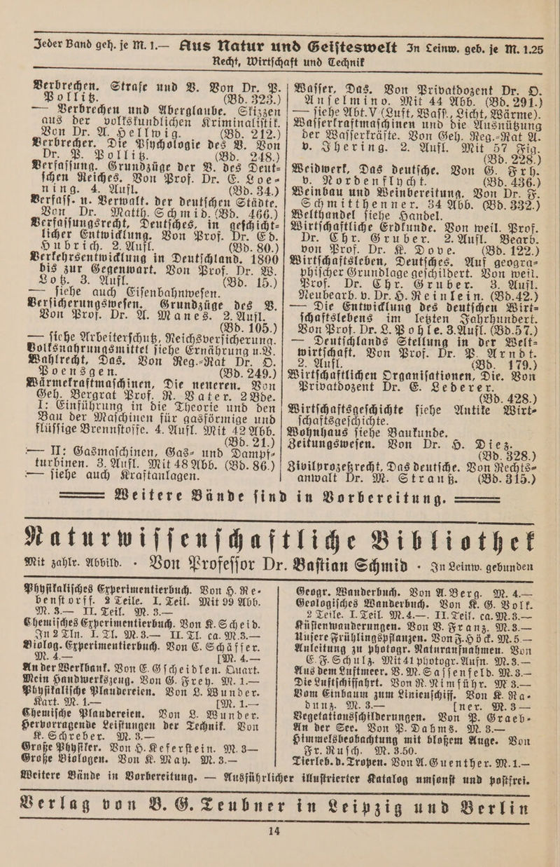 . Jeder Band geh. je M.1.— Rus Natur und Geiſteswelt In Leinw. geb. je M.1.25 Recht, Wirtſchaft und Technik Dr. P. Waſſer, Das. Von Privatdozent Dr. O. Anſelmin o. Mit 44 Abb. (Bd. 291.) —— ſiehe Abt. (Luft, Waſſ. Licht, Wärme). Waſſerkraftmaſchinen und die Ausnützung der Waſſerkräfte. Von Geh. Reg.⸗Rat A. v. Ihering. 2. Aufl. Mit 57 Fig. Bd. 228.) Verbrechen. Strafe und V. Von Pollitz. (Bd. 323.) — Verbrechen und Aberglaube. Skizzen aus der volkskundlichen Kriminaliſtik. Von Dr. A. Hellwig. (8d. 212 , en Pſychologie des V. Von r. P. ollitz. d. 248.) Verfaſſung. Grundzüge der V. des Deut- Weidwerk, Das deutſche. Von G. Frh. E. Loe⸗ v. Nordenflycht. (Bd. 436.) ſchen Reiches. Von Prof. Dr. ning. 4. Aufl. (Bd. 34.) 34.) Weinbau und Weinbereitung. Von Dr. F. Berfaſſ. u. Verwalt. der deutſchen Städte. chmitthenner. 34 Abb. (Bd. 332.) Von Dr. Matth. Schmid. (Bd. 466.) | Welthandel ſiehe Handel. k Verfaſſungsrecht, Deutſches, in 1 Wirtſchaftliche Erdkunde. Von weil. Prof. licher Entwicklung. Von Prof. Dr. Ed. Dr. Chr. Gruber. 2. Aufl. Bearb. Hubrich. 2. Aufl. (Bd. 80.) von Prof. Dr. K. Dove. (Bd. 122.) Verkehrsentwicklung in Deutſchland. 1800 Wirtſchaftsleben, Deutſches. Auf geogra- bis zur Gegenwart. Von Prof. Dr. W. phiſcher Grundlage geſchildert. Von weil. Lotz. 3. Aufl. (Bd. 15.) Prof. Dr. Chr. Gruber. 3. Aufl. — Siehe auch Eiſenbahnweſen. Neubearb. v. Dr. H. Rein lein. (Bd. 42.) Verſicherungsweſen. Grundzüge des V. — Die Entwicklung des deutſchen Wirt⸗ on Prof Dr. A. Manes. 2. Aufl ſchaftslebens im letzten Jahrhundert. Von Prof. Dr. L. Pohle. 3. Aufl. (Bd. 5 7.) — Deutſchlands Stellung in der Welt⸗ l Von Prof. Dr. P. Arndt. Aufl. (Bd. 179.) Wirtſchaftlichen Organiſationen, : 5 (Bd. 105.) — ſiehe Arbeiterſchutz, Reichsverſicherung. Bolksnahrungsmittel ſiehe Ernährung u.. Wahlrecht, Das. Von Reg.⸗Rat Dr. O Poen'sgen. (Bd. 249.) Die. Von Wärmekraftmaſchinen, Die neueren. Von Privatdozent Dr. E. Lederer. Geh, Bergrat Prof, R. Vater. 2 Bde. | 0 (Bd. 428.) 1: Einführung in die Theorie und den Wirtſchaftsgeſchichte ſiehe Antike Wirt⸗ Bau der Maſchinen für gasförmige und ſchaftsgeſchichte. flüſſige Brennſtoffe. 4. Aufl. Mit 42 Abb. Wohnhaus ſiehe Baukunde. ; (Bd. 21.) | Zeitungsweſen. Von Dr. H. Diez. — II: Gasmaſchinen, Gas⸗ und Dampf⸗ d. 328 (Bd. 3 turbinen. 3. Aufl. Mit 48 Abb. (Bd. 86.) Zivilprozeßrecht, Das deutſche. Von Rechts⸗ — ſiehe auch Kraftanlagen. anwalt Pr. M. Strauß. (Bd. 315.) Weitere Bände find in Vorbereitung. Naturwiſſenſchaftliche Biblicthek Mit zahlr. Abbild.. Von Profeſſor Dr. Baſtian Schmid - In Leinw gebunden Geogr. Wanderbuch. Von A. Berg. M. 4.— Geologiſches Wanderbuch. Von K. G. Volk. 2 Teile. I. Teil. M. 4.—. II. Teil. ca. M. 3.— Phyſikaliſches Experimentierbuch. Von H. Re⸗ benſtorff. 2 Teile. I. Teil. Mit 99 Abb. M. 3.— II. Teil. M. 3.— Chemiſches Experimentierbuch. Von K. Scheid. In 2 TIn. I. Tl. M. 3.— II. Tl. ca. M. 3.— Biolog. Experimentierbuch. Von C. Schäffer. M. 4.— IM. 4.— An der Werkbank. Von E. Gſcheidlen. Quart. Mein Handwerkszeug. Von G. Frey. M. 1.— Phyſikaliſche Plaudereien. Von L. Wunder. art. M. 1.— [M. 1.— Chemiſche Plaudereien. Von L. Wunder. Hervorragende Leiſtungen der Technik. Von K. Schreber. M. 3.— Große Phyſiker. Von H. Keferſtein. M. 3— Große Biologen. Von K. May. M. 3.— Küſtenwanderungen. Von V. Franz. M. 3.— Uufere Frühlingspflanzen. Von F. Höck. M. 5 — Anleitung zu photogr. Naturaufnahmen. Von E. F. Schulz. Mit 41 photogr. Aufn. M. 3.— Aus dem Luftmeer. V. M. Saſſenfeld. M. 3.— Die Luftſchiffahrt. Von R. Nim führ. M 3.— Vom Einbaum zum Linienſchiff. Von K. Ra⸗ dunz. M. 3.— lner. M. 3 — Begetationsſchilderungen. Von P. An der See. Von P. Dahms. M. 3.— Himmelsbeobachtung mit bloßem Auge. Von Fr. Ruſch. M. 3.50. Tierleb. d. Tropen. Von A. Guenther. M. 1.— Weitere Bände in Vorbereitung. — Ausführlicher illuſtrierter Katalog umſonſt und poſtfrei. . ͤ9ü—— TREND Verlag von B. G. Teubner in Leipzig und Berlin — :: .