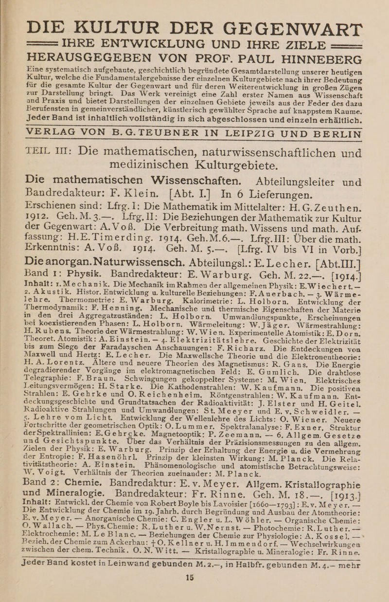 DIE KULTUR DER GEGENWART =—— IHRE ENTWICKLUNG UND IHRE ZIELE HERAUSGEGEBEN VON PROF. PAUL HINNEBERG Eine systematisch aufgebaute, geschichtlich begründete Gesamtdarstellung unserer heutigen Kultur, welche die Fundamentalergebnisse der einzelnen Kulturgebiete nach ihrer Bedeutung für die gesamte Kultur der Gegenwart und für deren Weiterentwicklung in großen Zügen zur Darstellung bringt. Das Werk vereinigt eine Zahl erster Namen aus Wissenschaft and Praxis und bietet Darstellungen der einzelnen Gebiete jeweils aus der Feder des dazu Berufensten in gemeinverständlicher, künstlerisch gewählter Sprache auf knappstem Raume. Jeder Band ist inhaltlich vollständig in sich abgeschlossen und einzeln erhältlich. ee a a ee VERLAG VON B.G.TEUBNER IN LEIPZIG UND BERLIN ꝓShhhhhhhhhhhhhhhhhhhVh„WTTT—E!!!!!!!! TEIL III: Die mathematischen, naturwissenschaftlichen und medizinischen Kulturgebiete. Die mathematischen Wissenschaften. Abteilungsleiter und Bandredakteur: F. Klein. [Abt. I.] In 6 Lieferungen. Erschienen sind: Lfrg. I: Die Mathematik im Mittelalter: H. G. Zeuthen. 1912. Geh. M. 3.—. Lfrg. II: Die Beziehungen der Mathematik zur Kultur der Gegenwart: A. Voß. Die Verbreitung math. Wissens und math. Auf. fassung: H. E. Timerding. 1914. Geh. M. 6.—. Lfrg. III: Über die math. Erkenntnis: A. Voß. 1914. Geh. M. 5.—. [Lfrg. IV bis VI in Vorb.] Die anorgan. Natur wissensch. Abteilungsl.: E. Lecher. [Abt. III.] Band 1: Physik. Bandredakteur: E. Warburg. Geh. M. 22.—. 11914. Inhalt: r. Mechanik. Die Mechanik im Rahmen der allgemeinen Physik: E. Wie chert.— 2. Akustik. Histor. Entwicklung u. kulturelle Beziehungen: F. Auerbach. 3. Wärme- lehre. Thermometrie: E. Warburg. Kalorimetrie: L. Holborn. Entwicklung der Thermodynamik: F. Henning, Mechanische und thermische Eigenschaften der Materie in den drei Aggregatzuständen: L. Holborn. Umwandlungspunkte, Erscheinungen bei koexistierenden Phasen: L. Holborn. Wärmeleitung: W. Jäger. Wärmestrahlung: H. Rubens. Theorie der Wärmestrahlung: W. Wie n. Experimentelle Atomistik: E. Dor n. Theoret. Atomistik: A. Einstein. — 4. Elektrizitätslehre. Geschichte der Elektrizität bis zum Siege der Faradayschen Anschauungen: F.Richarz. Die Entdeckungen von Maxwell und Hertz: E.Lecher. Die Maxwellsche Theorie und die Elektronentheorie: H. A. Lorentz. Altere und neuere Theorien des Magnetismus: R. Gans. Die Energie degradierender Vorgänge im elektromagnetischen Feld: E. Gumlich. Die drahtlose Telegraphie: F. Braun. Schwingungen gekoppelter Systeme: M. Wien. Elektrisches Leitungsvermögen: H. Starke. Die Kathodenstrahlen: W. Kau fmann. Die positiven Strahlen: E. Gehrke und O. Reichenheim. Röntgenstrahlen: W. Kaufmann. Ent- deckungsgeschichte und Grundtatsachen der Radioaktivität: J. Elster und H. Geitel. Radioaktive Strahlungen und Umwandlungen: St. Meeyer und E. v. Schweidler. — 5. Lehre vom Licht. Entwicklung der Wellenlehre des Lichts: O. Wie ner. Neuere Fortschritte der geometrischen Optik: O. Lummer. Spektralanalyse: F. Exner, Struktur der Spektrallinien: E. Gehrgke. Magnetooptik: P. Zeemann. — 6. All gem. Gesetze und Gesichtspunkte, Über das Verhältnis der Präzisionsmessungen zu den allgem. Zielen der Physik: E. Warburg. Prinzip der Erhaltung der Energie u. die Vermehrung der Entropie: F.Hasenöhrl. Prinzip der kleinsten Wirkung: M. Planck. Die Rela- tivitätstheorie: A. Einstein. Phänomenologische und atomistische Betrachtungsweise: W. Voigt. Verhältnis der Theorien zueinander: M. Planck. Band 2: Chemie. Bandredaktur: E.v.Meyer. Allgem. Kristallographie und Mineralogie. Bandredakteur: Fr. Rinne. Geh. M. 18.—. 11913. Inhalt: Entwickl. der Chemie von Robert Boyle bis Lavoisier [1660—1793]:E.v. Meyer. — Die Entwicklung der Chemie im 19. Jahrh. durch Begründung und Ausbau der Atomtheorie: E.v.Meyer. — Anorganische Chemie: C. En gler u. L. Wöhler. — Organische Chemie: O. Wallach. — Phys. Chemie: R. Luther u. W. Nernst. — Photochemie: R. Luther. — Elektrochemie: M. Le Blanc. — Beziehungen der Chemie zur Physiologie: A. Koss el. — Bezieh. der Chemie zum Ackerbau: 4 O. Kellner u. H. Immendorf. — Wechselwirkungen zwischen der chem. Technik. O. N. Witt. — Kristallographie u. Mineralogie: Fr. Rinne. Jeder Band kostet in Leinwand gebunden M. 2.—, in Halbfr. gebunden M. 4.— mehr