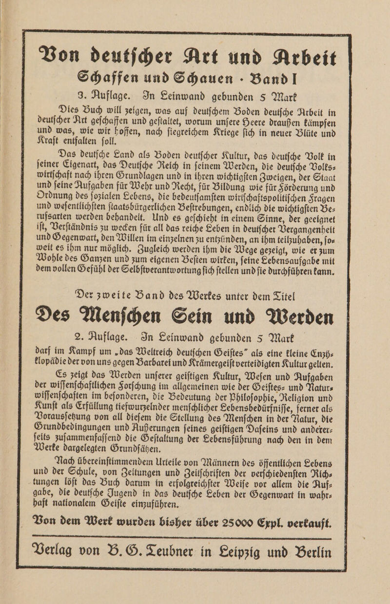 Von deutſcher Art und Arbeit Schaffen und Schauen. Band! 3. Auflage. In Leinwand gebunden § Mark Dies Buch will zeigen, was auf deutſchem Boden deutſche Arbeit in deutſcher Art geſchaffen und geſtaltet, worum unſere Heere draußen kämpfen und was, wie wir hoffen, nach ſiegreichem Kriege ſich in neuer Blüte und Kraft entfalten ſoll. | Das deutſche Land als Boden deutſcher Kultur, das deutſche Volk in ſeiner Eigenart, das Deutſche Reich in ſeinem Werden, die deutſche Volks⸗ wirtſchaft nach ihren Grundlagen und in ihren wichtigſten Zweigen, der Staat und feine Aufgaben für Wehr und Recht, für Bildung wie für Förderung und Ordnung des ſozialen Lebens, die bedeutſamſten Wirtſchaftspolitiſchen Fragen und weſentlichſten ſtaatsbürgerlichen Beſtrebungen, endlich die wichtigſten Be⸗ rufsarten werden behandelt. Und es geſchieht in einem Sinne, der geeignet iſt, Verſtändnis zu wecken für all das reiche Leben in deutscher Vergangenheit und Gegenwart, den Willen im einzelnen zu entzünden, an ihm teilzuhaben, ſo⸗ weit es ihm nur möglich. Zugleich werden ihm die Wege gezeigt, wie er zum Wohle des Ganzen und zum eigenen Beſten wirken, ſeine Lebensaufgabe mit dem vollen Gefühl der Selbſtverantwortung fich ftellen und fie durchführen kann. Der zweite Band des Werkes unter dem Titel Des Menſchen Sein und Werden 2. Auflage. In Leinwand gebunden 5 Mark darf im Kampf um „das Weltreich deutſchen Geiſtes“ als eine kleine Enzh⸗ klopädie der von uns gegen Barbarei und Krämergeiſt verteidigten Kultur gelten. Es zeigt das Werden unſerer geiſtigen Kultur, Weſen und Aufgaben der wiſſenſchaftlichen Forſchung im allgemeinen wie der Geiſtes⸗ und Natur⸗ wiſſenſchaften im beſonderen, die Bedeutung der Philoſophie, Religion und Kunſt als Erfüllung tiefwurzelnder menſchlicher Lebensbedürfniſſe, ferner als Vorausſetzung von all dieſem die Stellung des Menſchen in der Natur, die Grundbedingungen und Außerungen feines geiſtigen Dafeins und anderer⸗ ſeits zuſammenfaſſend die Geſtaltung der Sebensführung nach den in dem Werke dargelegten Grundſähen. Nach übereinſtimmendem Urteile von Männern des öffentlichen Lebens und der Schule, von Zeitungen und Zeitfchriften der verſchiedenſten Rich⸗ tungen löſt das Buch darum in erfolgreichſter Weiſe vor allem die Auf⸗ gabe, die deutſche Jugend in das deulſche Beben der Gegenwart in wahr⸗ haft nationalem Geiſte einzuführen. Von dem Werk wurden bisher über 25000 Expl. verkauft. Verlag von B. G. Teubner in Leipzig und Berlin