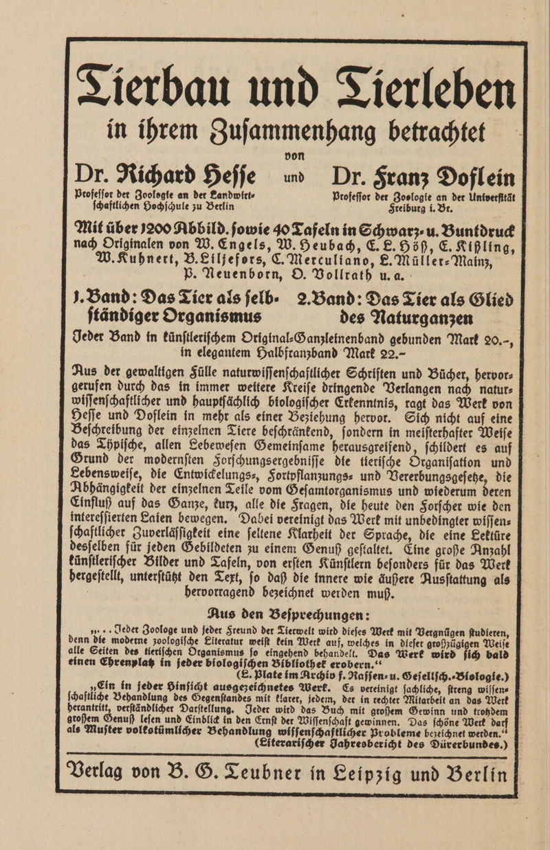 Tierbau und Tierleben in ihrem Zuſammenhang betrachtet von | Dr. Richard Heſſe i Dr. Franz Doflein Profeffor det Zoologie an der Landwirt Ptofeſſot der Zoologie an der Univerfität ſchaftlichen Hochſchule zu Berlin Freiburg i. Bt. Mit über 200 Abbild. ſowie 40 Tafeln in Schwarz u. Buntdruck nach Originalen von W. Engels, W. Heubach, E. L. Höß, C. Kißling, W. Kuhnert, B.£iljefors, C. Merculiano, E. Müller⸗Mainz, | P. Neuenborn, O. Vollrath u. a. J. Band: Das Tier alsjelb- 2. Band: Das Tier als Glied ſtändiger Organismus des Naturganzen Jeder Band in künſtleriſchem Original⸗Ganzleinenband gebunden Mark 20.—, in elegantem Halbfranzband Mark 22,- Aus der gewaltigen Fülle naturwiſſenſchaftlicher Schriften und Bücher, hervor⸗ gerufen durch das in immer weitere Kreiſe dringende Verlangen nach natur⸗ wiſſenſchaftlicher und hauptſächlich biologiſcher Erkenntnis, ragt das Werk von Heſſe und Doflein in mehr als einer Beziehung hervor. Sich nicht auf eine Beſchreibung der einzelnen Tiere beſchränkend, ſondern in meiſterhafter Weiſe das Töpiſche, allen Lebeweſen Gemeinſame herausgreifend, ſchildert es auf Grund der modernſten Forſchungsergebniſſe die tieriſche Organiſation und Sebensweiſe, die Entwickelungs⸗, Fortpflanzungs⸗ und Vererbungsgeſetze, die Abhängigkeit der einzelnen Teile vom Geſamtorganismus und wiederum deren Einfluß auf das Ganze, kurz, alle die Fragen, die heute den Forſcher wie den mtereſſierten Enien bewegen. Dabei vereinigt das Werk mit unbedingter wiſſen⸗ ſchaftlicher Zuverläſſigkeit eine ſeltene Klarheit der Sprache, die eine Lektüre desſelben für jeden Gebildeten zu einem Genuß geftaltet. Eine große Anzahl künſtleriſcher Bilder und Tafeln, von erſten Künſtlern beſonders für das Werk bergeſtellt, unterſtützt den Text, fo daß die innere wie äußere Ausſtattung als f hervorragend bezeichnet werden muß. Aus den Beſprechungen: | „ . Jebet Zoologe und jeder Freund der Tierwelt wird dieſes Werk mit Vergnügen ſtudieren, denn die moderne zoologifhe Eiteratut weiſt kein Werk auf, welches in dieſet großzügigen Weiſe alle Seiten des tieriſchen Organismus fo eingehend behandelt. Das Werk wird ſich bald einen Ehrenplatz in jeder biologiſchen Bibliothek erobern.“ f E. Plate im Archio f. Naſſen⸗ u. Geſellſch.⸗ Biologie.) „Ein in jeder Hinſicht ausgezeichnetes Werk. Es vereinigt ſachliche, ſtreng wiſſen⸗ ſchaſtliche Behandlung des Gegenſtandes mit klarer, jedem, der in rechter Mitarbeit an das Werk herantritt, verſtändlicher Darſtellung. Jeder wird das Buch mit großem Gewinn und trohdem großem Genuß leſen und Einblick in den Ernſt der Wiſſenſchaft gewinnen. Das ſchöne Werk darf als Muſter volkstümlicher Behandlung wiſſenſchaftlicher Probleme bezeichnet werden.“ (Eiterariſcher Jahresbericht des Dürerbundes.) Verlag von B. G. T eubner in Leipzig und Berlin