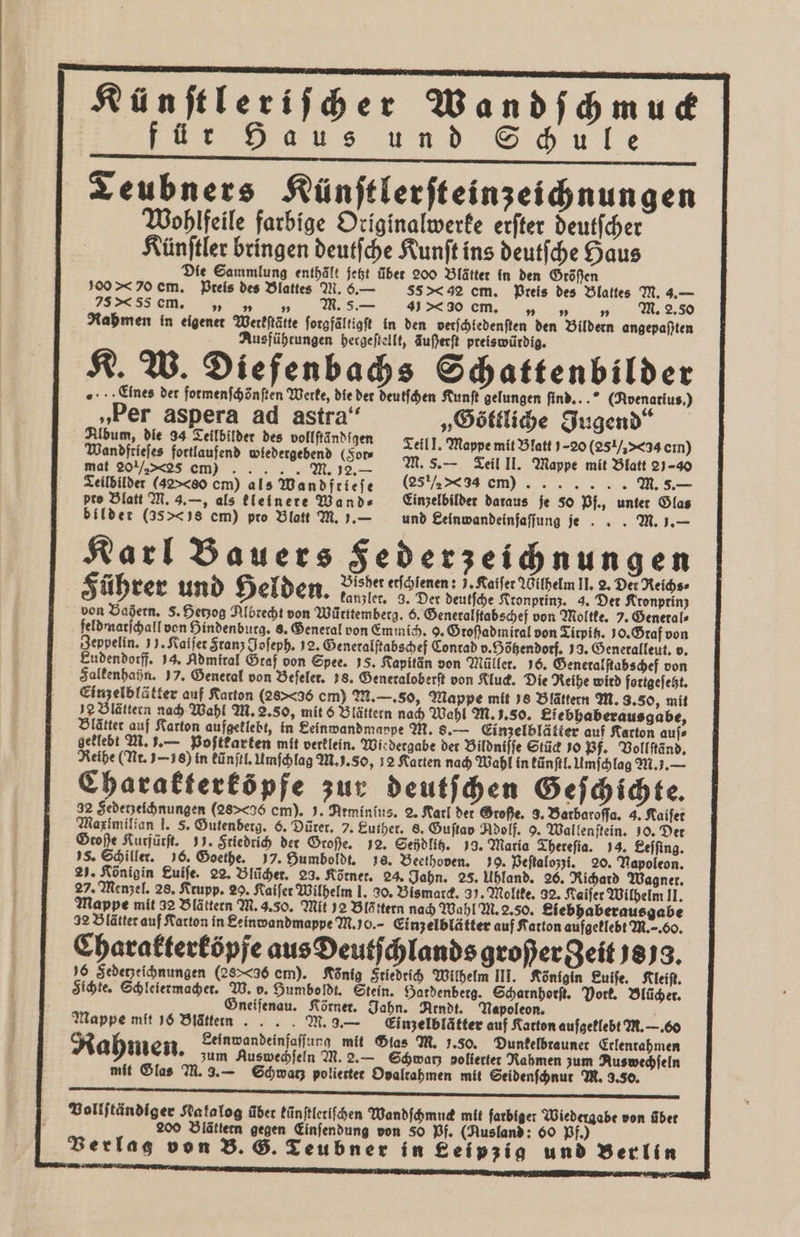 Künſtleriſcher Wandſchmuck für Haus und Schule Teubners Künſtlerſteinzeichnungen Wohlfeile farbige Originalwerke erſter deutſcher Künſtler bringen deutſche Kunſt ins deutſche Haus Die Sammlung enthält jetzt über 200 Blätter in den Größen oo * o cm. Pteis des Blattes M. 6.— S5 g cm. Preis des Blattes M. 4.— 25s em. „ „ „ M. 5s. — 40 em. „ „ „ M. 2.50 Rahmen in eigener Werkſtätte forgfältigft in den vetſchledenſten den Bildern angepaßten Ausführungen hergeſtellt, Auferft preiswürdig. K. W. Diefenbachs Schattenbilder „Eines der formenſchönſten Werke, die der deutſchen Kunſt gelungen find...” (Avenatius.) „Per aspera ad astra“ „Göttliche Jugend“ Album, die 34 Teilbilder des vollftändigen 6 5, 1 Wandftiefes fortlaufend (Som ; ee en mat 201/25 em) . 2.— Teilbilder (42&gt;&lt;80 cm) als Wandfrieſe 88 ½ = m)) M. 5.— pte Blatt M. 3.—, als kleinere Wand⸗ Einzelbilder daraus je So Pf., unter Glas bilder (3541s cm) pro Blatt M. . — und Eeinwandeinfaffung je. . M. 1.— Karl Bauers Federzeichnungen 72 Bisher erſchlenen: J. Kaiſer Wilhelm II. 2. Der Reichs⸗ 5 ührer und Helden. kanzler. 3. Der deutſche Kronprinz. 4. Der Kronprinz von Baßern. 5. Herzog Albrecht von Württemberg. 6. Generalſtabschef von Moltke. 7. Generals feldmarſchall von Hindenburg. 8. General von Emmich. 9. Großadmiral von Tirpitz. 10. Gtaf von Zeppelin. 13. Katier Stanz Joſeph. 12. Generalſtabschef Conrad v. Hötzendotf. 39. Generalleut. v. Eudendorff. 94. Admiral Öraf von Spee. 15. Kapitän von Müller. 16. Generalſtabschef von Falkenhahn. 57. Genetal von Befeler. 18. Generaloberſt von Kluck. Die Reihe wird fortgefeät. Einzelblätter auf Karton (28&gt;&lt;36 cm) M. —. so, Mappe mit 18 Blättern M. 3.50, mit 2 Blättern nach Wahl M. 2. so, mit 6 Blättern nach Wahl M. J. so. Eiebhaberausgabe, Blätter auf Karton aufgeklebt, in Seinwandmappe M. 8.— Einzelblätter auf Karton aufs geklebt M. 1.— Poſtkarten mit verklein. Wiedergabe der Bildniſſe Stück 190 Pf. Vollſtänd. Reihe (Nr. 16) in kũnſtl. Umſchlag M. ). So, 12 Karten nach Wahl in künſtl. Umſchlag M. 7. — Charakterköpfe zur deutſchen Geſchichte. 22 Sederzeichnungen (28&gt;&lt;36 cm). J. Arminius. 2. Karl der Sroße. 3. Barbaroſſa. 4. Kaifer Maximilian I. 5. Gutenberg. 6. Dürer. 7. Luther. 8. Guſtad Adolf. 9. Wallenſtein. J0. Der Große Kurfürſt. 99. Friedrich der Große. 2. Sehdlitz. 78. Maria Thereſia. 14. Leſſing. 5. Schiller. 96. Goethe. 17. Humboldt. 18. Beethoven. 30. Veſtalozzi. 20. Napoleon. 27. Königin Luiſe. 22. Blücher. 23. Körner. 24. Jahn. 25. Uhland. 26. Richard Wagner. 27. Menzel. 28. Krupp. 29. Raifer Wilhelm I. 30. Bismarck. 31. Moltke. 92. Kaiſer Wilhelm II. Mappe mit 32 Blättern M. 3.50. Mit 52 Blättern nach Wahl M. 2.50. Siebhaberausgabe 92 Blätter auf Karton in Seinwandmappe M. 0. Einzelblätter auf Karton aufgeklebt M.. G0. Charakterköpfe aus Deutſchlands großergeit 3878. 16 Sedezeihnungen (28&gt;&lt;36 cm). König Sriedrich Wilhelm III. Königin Luiſe. Kleiſt. Sichte. Schleiermacher. W. o. Humboldt. Stein. Hardenberg. Scharnhorſt. Vork. Blücher. Gneiſenau. Körner. Jahn. Arndt. Napoleon. Mappe mit 16 Blätten . . . . M. 9.— Einzelblätter auf Karton aufgeklebt M. —. 60 Rahmen Leinwandeinfaſſung mit Glas M. 1.50. Dunkelbrauner Erlentahmen zum Auswechſeln M.2.— Schwaz polierter Rahmen zum Aus wechſeln mit Glas M. 3.— Schwatz polierter Opaltahmen mit Seidenſchnut M. 3.50. Bolljtändiger Katalog über künſtleriſchen Wandſchmuck mit farbiger Wiedergabe von über 200 Blättern gegen Einſendung von 80 Pf. (Ausland: 60 Pf.)