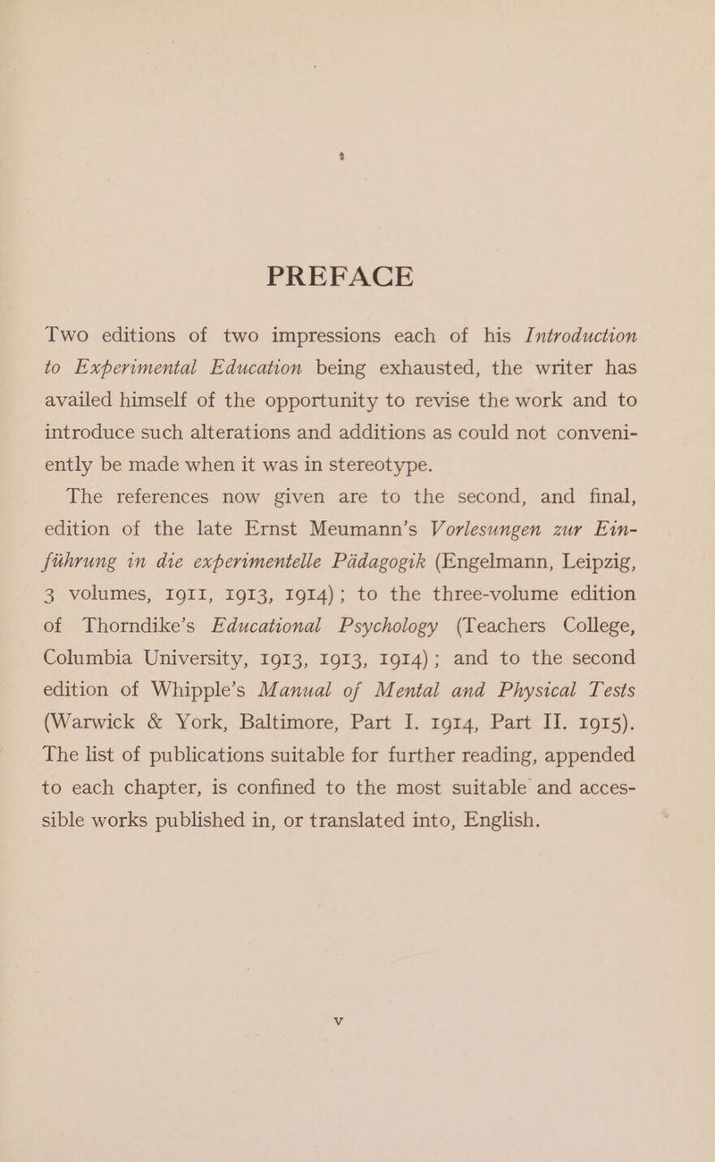 PREFACE Two editions of two impressions each of his Introduction to Experimental Education being exhausted, the writer has availed himself of the opportunity to revise the work and to introduce such alterations and additions as could not conveni- ently be made when it was in stereotype. The references now given are to the second, and final, edition of the late Ernst Meumann’s Vorlesungen zur E1in- fithrung in die expervmentelle Paidagogik (Engelmann, Leipzig, 3 volumes, IQII, 1913, 1914); to the three-volume edition of Thorndike’s Educational Psychology (Teachers College, Columbia University, I913, 1913, 1914); and to the second edition of Whipple’s Manual of Mental and Physical Tests (Warwick &amp; York, Baltimore, Part I. 1g14, Part II. 1915). The list of publications suitable for further reading, appended to each chapter, is confined to the most suitable and acces- sible works published in, or translated into, English.