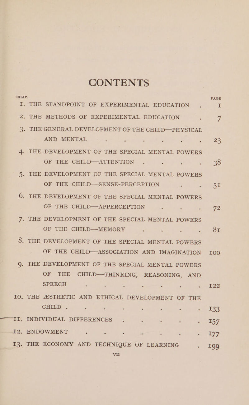 IO. (LL i2. niga CONTENTS STANDPOINT OF EXPERIMENTAL EDUCATION METHODS OF EXPERIMENTAL EDUCATION : THE THE THE THE THE THE AND MENTAL : . DEVELOPMENT OF THE SPECIAL MENTAL POWERS OF THE CHILD-—ATTENTION . . DEVELOPMENT OF THE SPECIAL MENTAL POWERS OF THE CHILD—-SENSE-PERCEPTION - DEVELOPMENT OF THE SPECIAL MENTAL POWERS OF THE CHILD—APPERCEPTION DEVELOPMENT OF THE SPECIAL MENTAL POWERS OF THE CHILD—-MEMORY . DEVELOPMENT OF THE SPECIAL MENTAL POWERS OF THE CHILD-—ASSOCIATION AND IMAGINATION DEVELOPMENT OF THE SPECIAL MENTAL POWERS OF THE CHILD—THINKING, REASONING, AND SPEECH 3 : 2 ° . : : 4ESTHETIC AND ETHICAL DEVELOPMENT OF THE CHILD. * - : A . ° . THE ECONOMY AND TECHNIQUE OF LEARNING 4 vil PAGE ny! 72, 8I LOO I22 133 157 177 199