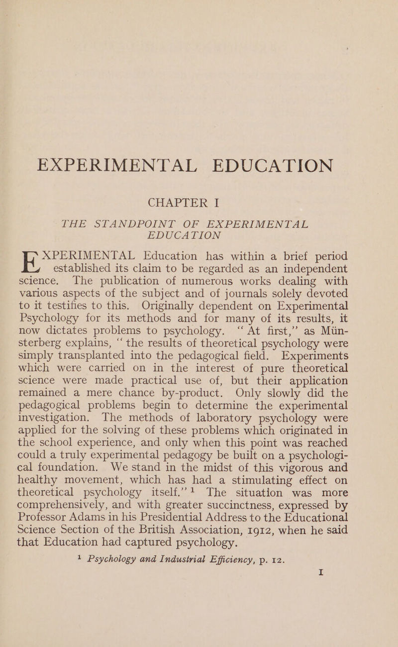 EXPERIMENTAL EDUCATION CHAPTER 1 THE STANDPOINT OF (EXPERIMENTAL EDUCATION ee Education has within a brief period established its claim to be regarded as an independent science. The publication of numerous works dealing with various aspects of the subject and of journals solely devoted to it testifies to this. Originally dependent on Experimental Psychology for its methods and for many of its results, it now dictates problems to psychology. “ At first,’ as Mun- sterberg explains, “the results of theoretical psychology were simply transplanted into the pedagogical field. Experiments which were carried on in the interest of pure theoretical science were made practical use of, but their application remained a mere chance by-product. Only slowly did the pedagogical problems begin to determine the experimental investigation. The methods of laboratory psychology were applied for the solving of these problems which originated in the school experience, and only when this point was reached could a truly experimental pedagogy be built on a psychologi- cal foundation. We stand in the midst of this vigorous and healthy movement, which has had a stimulating effect on theoretical psychology itself.’ The situation was more comprehensively, and with greater succinctness, expressed by Professor Adams in his Presidential Address to the Educational Science Section of the British Association, Ig12, when he said that Education had captured psychology.