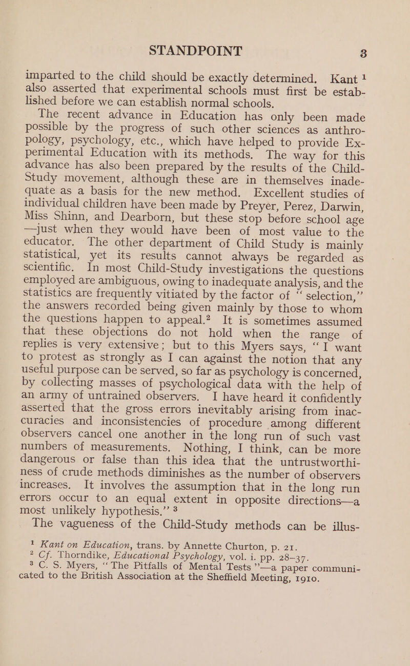 imparted to the child should be exactly determined, Kant 1 also asserted that experimental schools must first be estab- lished before we can establish normal schools. The recent advance in Education has only been made possible by the progress of such other sciences as anthro- pology, psychology, etc., which have helped to provide Ex- perimental Education with its methods. The way for this advance has also been prepared by the results of the Child- Study movement, although these are in themselves inade- quate as a basis for the new method. Excellent studies of individual children have been made by Preyer, Perez, Darwin, Miss Shinn, and Dearborn, but these stop before school age —just when they would have been of most value to the educator. The other department of Child Study is mainly statistical, yet its results cannot always be regarded as scientific. In most Child-Study investigations the questions employed are ambiguous, owing to inadequate analysis, and the statistics are frequently vitiated by the factor of * selection,” the answers recorded being given mainly by those to whom the questions happen to appeal.2 It is sometimes assumed that these objections do not hold when the range of replies is very extensive; but to this Myers says, “I want to protest as strongly as I can against the notion that any useful purpose can be served, so far as psychology is concerned, by collecting masses of psychological data with the help of an army of untrained observers. I have heard it confidently asserted that the gross errors inevitably arising from inac- curacies and inconsistencies of procedure among different observers cancel one another in the long run of such vast numbers of measurements. Nothing, I think, can be more dangerous or false than this idea that the untrustworthi- ness of crude methods diminishes as the number of observers increases. It involves the assumption that in the long run errors occur to an equal extent in opposite directions—a most unlikely hypothesis.” 3 The vagueness of the Child-Study methods can be illus- * Kant on Education, trans. by Annette Churton, Pp. 21. * Cf. Thorndike, Educational Psychology, vol. i. pp. 28-37. 3 C. S. Myers, “‘ The Pitfalls of Mental Tests ’\—a paper communi- cated to the British Association at the Sheffield Meeting, IgIo.