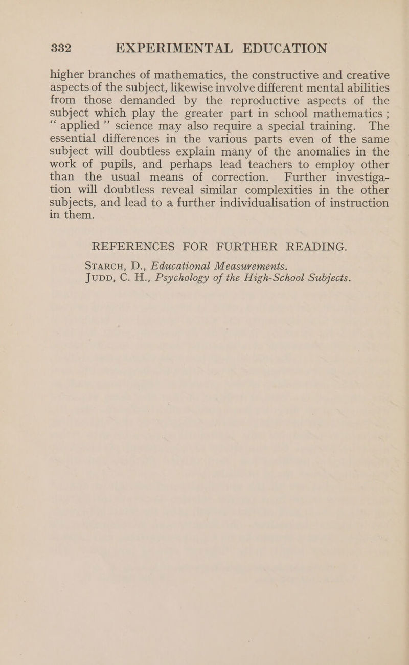 higher branches of mathematics, the constructive and creative aspects of the subject, likewise involve different mental abilities from those demanded by the reproductive aspects of the subject which play the greater part in school mathematics ; “applied ” science may also require a special training. The essential differences in the various parts even of the same subject will doubtless explain many of the anomalies in the work of pupils, and perhaps lead teachers to employ other than the usual means of correction. Further investiga- tion will doubtless reveal similar complexities in the other subjects, and lead to a further individualisation of instruction in them. REFERENCES FOR FURTHER READING. STARCH, D., Educational Measurements. Jupp, C. H., Psychology of the High-School Subjects.