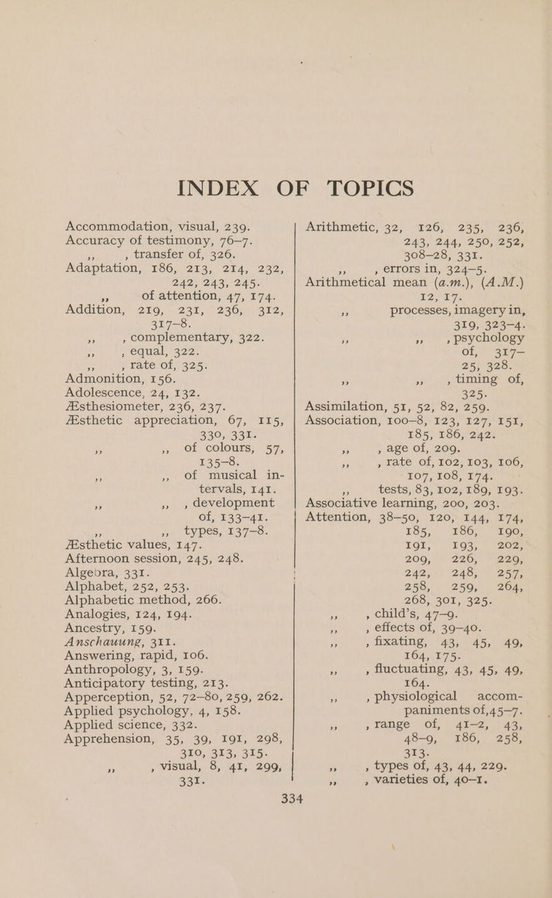 Accommodation, visual, 239. Accuracy of testimony, 76-7. me , transfer of, 326. Adaptation, “186, 213; 214, 232, 242, 243, 245. of attention, 47, 174. EEO, 238, Zab Br: 317-8. , complementary, 322. 3, ; equal, 322. a , tate of, 325. Admonition, 156. Adolescence, 24, 132. ZEsthesiometer, 236, 237. 2? Addition, > Esthetic appreciation, 67, I15, 330, 331. y. 33 (Gf colours, 57, 135-8. of musical in- tervals, I41. , development of, 133-41. ” », types, 137-8. Esthetic values, 147. Afternoon session, 245, 248. Algebra, 331. Alphabet, 252, 253. Alphabetic method, 266. Analogies, 124, 194. Ancestry, 159. Anschauung, 311. Answering, rapid, 106. Anthropology, 3, 159. Anticipatory testing, 213. Apperception, 52, 72-80, 259, 262. Applied psychology, 4, 158. Applied science, 332. Apprehension, 35, 39, I9I, 298, 310, 313, 315. , visual, 8, 41, 299, 331. a? 126; 235, 236, 243, 244, 250, 252, 308-28, 331. a , errors in, 324-5. Arithmetical mean (a.m.), (A.M.) 12/27: is processes, imagery in, 319, 323-4. , psychology of, 317- 2553568. , timing of, 325. Assimilation, 51, 52, 82, 259. Association, 100-8, I23, 127, I5I, 185, 186, 242. Pe , age of, 209. , rate of, To2, TOs, ZG, 107, 100, 174; “ tests, 83, ro2; 180; 193. Associative learning, 200, 203. Attention, 38-50, 120, 144, 174, Arithmetic, 32, 3) 2) a? a? >? 185, 186), Loo Tor,” “193,” “207 209, 226, ” 2205 Zaz, 240) 257, 258, 259, 204, 268, 301, 325: * , child’s, 47-9. ” , effects of, 39-40. - , ixating, 43, 45, 49, 164, 175. » , fluctuating, 43, 45, 49, 164. Aa , physiological accom- paniments of,45~7. - ,»range of, 41-2, 43, 48-9, 186, 258, 313: e. , types of, 43, 44, 229. “ , varieties of, 40-1.