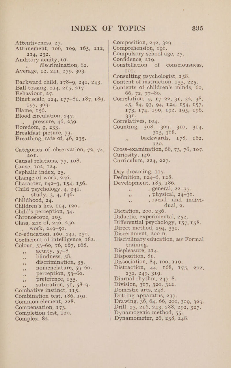Attentiveness, 27. Attunement, 106, I09, 165, 212, 254, 232: Auditory acuity, 61. ce discrimination, 61. Average, 12, 241, 279, 303. Backward child, 178-9, 241, 243. Ball tossing, 214, 215, 217. Behaviour, 27. Binet scale, 124, 177-81, 187, 189, 197, 309. Blame, 156. Blood circulation, 247. 3» _ pressure, 46, 239. Boredom, 9, 233. Breakfast picture, 73. Breathing, rate of, 46, 235. Categories of observation, 72, 74, BOL Causal relations, 77, 108. Cause, 102, 124. Cephalic index, 25. Change of work, 246. Character, 142-3, 154, 156. Child psychology, 4, 241. = study. 3, 4, 140: Childhood, 24. Children’s lies, 114, 120. Child’s perception, 34. Chronoscope, 105. Class, size of, 246, 250. 5, WOFrk, 249-50. Co-education, 160, 241, 250. Coefficient of intelligence, 182. Colour, 53-60, 76, 167, 168. x acuity, 57-8. blindness, 58. discrimination, 35. es nomenclature, 59-60. perception, 53-60. os preference, 135. mi saturation, 51, 58-9. Combative instinct, I15. Combination test, 186, IgI. Common element, 228. Compensation, 173. Completion test, 120. Complex, 82. 335 Composition, 242, 329. Comprehension, ror. Compulsory school age, 27. Confidence, 219. Constellation of consciousness, TOL. Consulting psychologist, 158. Content of instruction, 155, 225. Contents of children’s minds, 60, 66, 72, 77=80: Correlation, 9, 17-22, 31, 32, 38, 45, 84, 93, 94, 124, 154, 157, 173, 174, 190, 192, 195, 196, 331. Correlatives, 104. Counting, 308, 309, 310, 314, 355.0528: ae backwards, 178, 182, 320. Cross-examination, 68, 73, 76, 107. Curiosity, 146. Curticulum, 224, 227; Day dreaming, 117. Definition, 124-6, 128. Development, 185, 186. - , general, 22-37. _ , physical, 24-31. eS , racial and indivi- dual, 2, Dictation, 200, 236. Didactic, experimental, 252. Differential psychology, 157, 158. Direct method, 294, 331. Discernment, 200 n. Disciplinary education, see Formal training. Displeasure, 214. Disposition, 81. Dissociation, 84, I00, 116. Distraction, 44, 168, 175, 232, 249; 310. Diurnal rhythm, 247-8. Division, 317, 320,322. Domestic arts, 248. Dotting apparatus, 237. Drawing, 36, 64, 66, 200, 309, 329. Drill, 23,270,243, 233,(292, 327. Dynamogenic method, 55. Dynamometer, 26, 238, 248. 202,