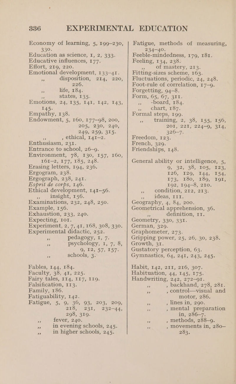 Economy of learning, 5, 199-230, 330. Education as science, 1,.2, 333. Educative influences, 177. Effort, 259; 220. Emotional development, 133-41. e disposition, 214, 220, 226: * life, 184: re states; 135. Emowons, 24,°935, 141, 142, 143, 145. Empathy, 138. Endowment, 5, 160, 177—98, 200, 205, (230, 240; 249, 259, 315- Pe , ethical, 141-2. Enthusiasm, 231. Entrance to school, 26-9. Environment, 78; 130; 157; 160, 161-2, 177, 185, 248. Erasing letters, 194, 236. Ergogram, 238. Ergograph, 238, 241. Esprit de corps, 146. Ethical development, 141-56. i, insight, 156. Examinations, 232, 248, 250. Example, 156. Exhaustion, 233, 240. Expecting, IOI. Experiment, 2;'7, 41, 163, 30387330, Experimental didactic, 252. >»? pedagogy, I, 7: ¥ psychology, 1, 7, 8, 9, 12, 57, 157- 5 schools, 3. Fables, 144, 184. Faculty, 38) 41, 225. Fairy tales, 114, 117, 119. Falsification, 113. Family, 186. Fatiguability, 142. Fatigue, 5, 9; 36; 93, 203, 209; 203, 231, 232-44, 298, 319. fever, 240. in evening schools, 245. in higher schools, 245. Fatigue, methods of measuring, 234-40. Feeble-mindedness, 179, 181. Feeling, 134, 238. 5 of mastery, 213. Fitting-sizes scheme, 163. Fluctuations, periodic, 24, 248. Foot-rule of correlation, 17-9. Forgetting, 94-8. Form, 65, 67, 311. >. -Doard, 134. Ss chart, 187. Formal steps, 199. = training, 2; 38, 155, 156, 201, 221 224-0, 314; 326-7. Freedom, 223. French, 329. Friendships, 148. General ability or intelligence, 5, 9, 32; 35, 205,123, 126, 120, S44, E54, 173, 180, 250, “SOT; 192, 194-8, 210. - condition, 212, 213. es ideas, III. Geography, 4, 84, 200. Geometrical apprehension, 36. Ae definition, IT. Geometry, 330; 331. German, 329. Graphometer, 273. Gripping power, 25, 26, 30, 238. Growth, 31. Gustatory perception, 63. Gymnastics, 64, 241, 243, 245. Habit, 742,211,286; 307. Habituation, 44, 145, 175. Handwriting, 242, 272-91. , backhand, 278, 281. , control—visual and motor, 286. ne , lines in, 290. mental preparation in, 286-7. y , methods, 288-9. movements in, 280— 283. 2) >? >) ? 2? ,