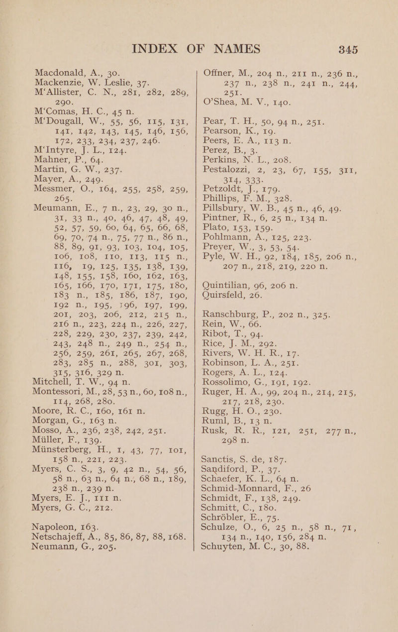 Macdonald, A., 30. Mackenzie, W. Leslie, 37. M‘Allister, C. N., 281, 282, 290. M‘Comas, H. C., 45 n. M‘Dougall, W., 55, 56, I15, 131, TAY, 142, E43, . 145, 140; 156, E72 35235. 2345237, 240. Mitotyre, |... 124: Mahner, P., 64. Martin, G. W., 237. Mayer, A., 249. Messmer, O., 164, 255, 258, 265. Meumann, E., 7 n.,. 23,20, 30 2, 31, 33 B., 40, 46, 47, 48, 49, 52, 57, 59, 60, 64, 65, 66, 68, 66, FOV 74. B:; 755 77 B86 A, 88, 89.) OF; 93, 103, 104,. 105, FOO, 20S, LEO; §23,.. E25. Ne; EEO) “10; #25, 135; £38,. 136, ZAS, 155,158; 160, 262; 163, 7165, 166,. 170, 071, 175,280, i562 iy 165, 286, 1875. 200, 192 M., 195, 196, 197, 199, 201, 208... 206; 252) 215 “Hx, 280 N1., 223; 224 T., 226,'227, 228,220; 230, 237,230, 242, 2243, 248. H1., 2400.; 254 BK. 250, °250,-201,, 265; 267, 268, 283, 235° M., 288, 302, FOX, 315;° 316, 329 n. Mitchell, T.W., o4 2. Montessori, M. 28, 53N., 60, 108 n., Ti4, 208, 280. Moore, R.. C.,. 160, 161 ti: Morgan, G., 163 n. Blosso, A., 236, 238, 247, 252. Maller, F., #39. Nunsterbers FL), Ly 43,77; Lor, Eso D., 221, 225. Myers, C. Ss 3,6) 42 n., 54, 56, 5S He 63 Ny, O04 nt 6S Na 189, 235. 1. 23¢ i: Myers, E |, ft 2. Myers, G. Ci 212. 289, 259, Napoleon, 163. Netschajeff, A., 85, 86, 87, 88, 168. 345 Offner, M.> 204 n., 251 1,236 n,, 237 DO 239. m,. 242 -R.,- 244, OMY a O’Shea, M. V., 140 Peer, 1)... 50, 04 dis, 25h. Pearson, K., 1 Peers, (EA; 21s. 1: Perez,.B...3. Perkins, N.:-L., 208. Peéstalozzi,. 2,. 23, -67, 314, 333- Petzoldt, jJ., 179. Phillips, F. M., 328. Pillsbury, W. B., 45 n., 46, 49. 155, 311, Prather, IX. 6)-25 8, 234 De Plato; 163; 150; Pohlmann, A., 125, 223. Preyer, W.,.37 53, 54: Pyle; W.-H. 02, 284, £85, 206 n1,, 207 th, 213, 239, 220 Us Quintilian, 96, 206 n. Quirsfeld, 26. Ranschburg, P., 202 n.,. 325. Rein, W., 66. Babot, Tn, 04. Rice, J. M., 202. Rivers; W. i: K., ¥7: Robinson, L. A., 252. Rogers, cA), 6, 522. Rossolimo, G., 191, 192. Ruger, H. A:,90, 204 D., 274/215, ai 9 2E8, 230, Ruge, iH. O., 230. Kia, 3... 43 0, Nisk. 36. Re: Ek, 298 n. ; 25% 297 h.; Satictis, S. dé; 187: Sandiford, P., 37. Schacter, 1K: i Ons D: Schmid- Monnard, F., 26 Schmidt, F., 138, 249. Schmitt, C. 1860; Schrobler, E., 75. Schulze,-O., 6, 25. n.,; 58 2.72, 134 N., 140, 156, 284 n.