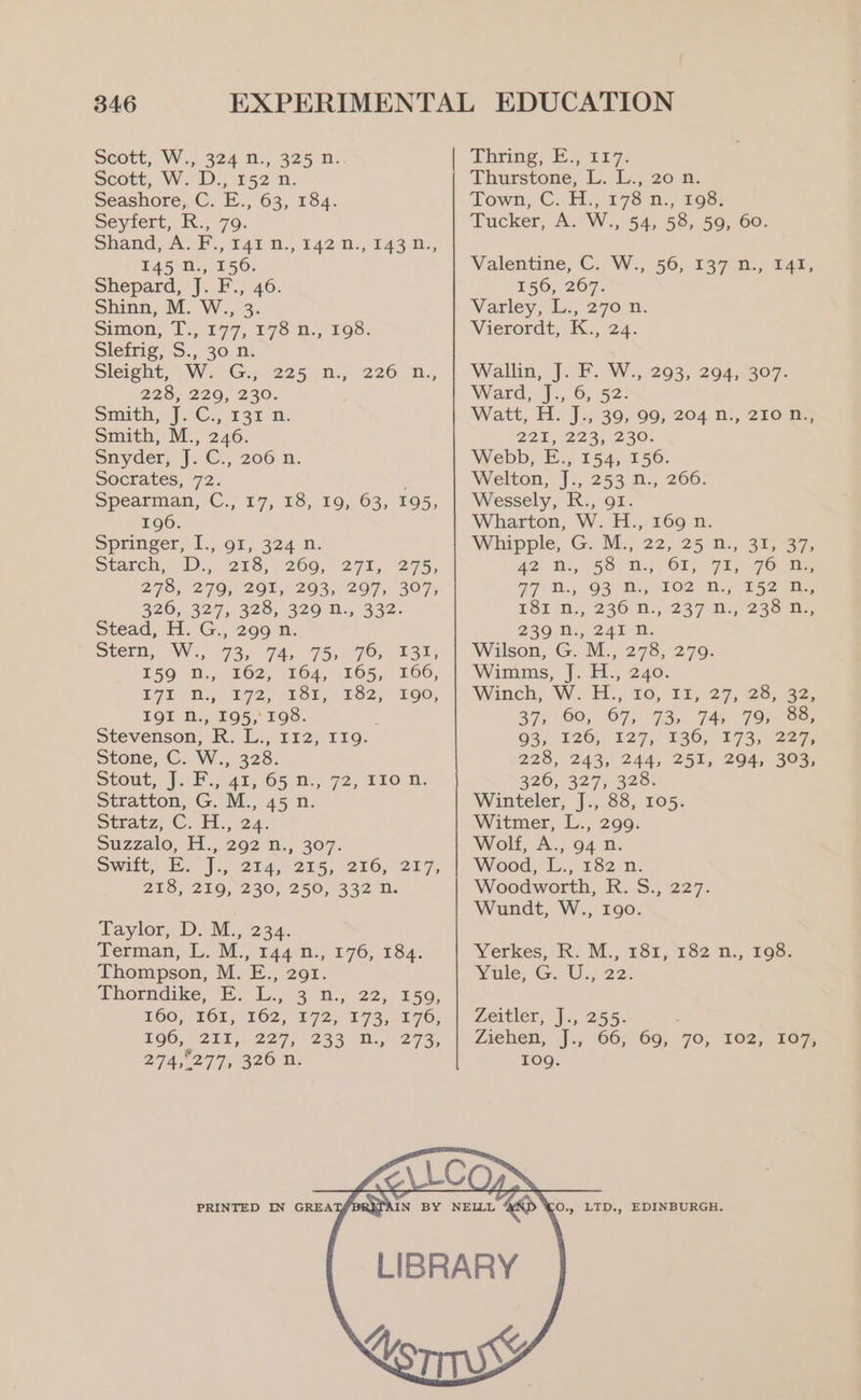 Scott, W., 324 n:, 325 n. scott, W. 1D: r52°n. Seashore, C. E., 63, 184. seviert,, Ry 79. Shand ,A. F., tai m., 142 Di, 143 U., LAS *H., 156: Shepard, J. F., 46. Shinn, M. W., 3. Simon, T.,. £77,.¥78 R-; 198: Sleiig, S.,30. 0, Sleight,” WG. 225. 10., 226 “RD. 2203, 220, 230. Smith, J.C. 231 i: Smith, M., 246. snyder, |. €5. 206n. Socrates, 72. Spearman, C., 17, 18, 10, 63, 195, 196. Springer 1.,.01, 324 0; wore, 1D), 258; 266; 271,275; 238, 279, 201, 293, 297, 307; 326,. 327, 325, 329 2., 332- Stead, H. G., 299 n. pterm, Wi, 735 94, 75s. 76,838, 150) Me; 162, 164, £65, 166, 172 “Gh., W722, FSi, 4.262; 100, IQI nN., 195, 198. ; Stevenson, R. L., 112, 119. Stone, C. W., 328. stout, J. F.,.42, 65 2., 72, 210 Mi: Stratton, G. M., 45 n. Stratz, C. As, 24: Suzzalo, H., 292 1., 307. Swit, Jc, 214, 215, 216, 227, 215, 216,230, 2505332 ni. faylor, D. M., 234. Yermman, L. M., t44:n.; 176, 184: Thompson, M. E., 291. Shocidike, .. 53 -th.y-22,. 150, 160, 262; 262, 272, 173,176; £90;.- 211,227, 233 Di) 273; 274,0277, 326 n. PRINTED IN GREA Thurstone, L: Li, 20 n. Town; C. A.) 2728 D., 1o8: Tucker, A. W., 54, 58, 59, 60. Valentine, C. W., 56, 137°n., 141, 156, 267. Varley, 12,276 a. Vierordt, K., 24. Wallin, J. F. W., 293, 294, 307. Ward, }.;,. 6,42: Watt, H. J.; 39, 99, 204 n., 210 n.; 221, 223,230. Webb, E., 154, 156. Welton, J., 253 n., 2606. Wessely, R., gf. Wharton, W. H., 169 n. Whipple, G. M., 22, 25°a., 31,37, 42 -D., SS. m., (OL) 725 Oe 77 f.,.93 B.,1e2 Ny 2524, TST 0,236 DN. 237557230 Be 230 D:, 241.1. Wilson, G. M., 278, 279. Wimms, J. H., 240. Winch; Wat”, 10,° 18,27; 28; 32; 37, 60, ©7; 93. 74) 79m Be; 93; 126, 127, 136, 173,227, 228, 243, 244, 251, 294, 303, 226, 327, 328. Winteler, J., 88, 105. Witmer, L., 299. Wolf, A., 94 n. Wood, -L., 182-0. Woodworth, R. S., 227. Wundt, W., 190. Yerkes, R. M., 181, 182 n., 198. Yule, G. U., 22. Lertler, 7,255: ; Ziehen, .j., 66; 69) 70, 102, 1e%, 109g. 0., LTD., EDINBURGH. @